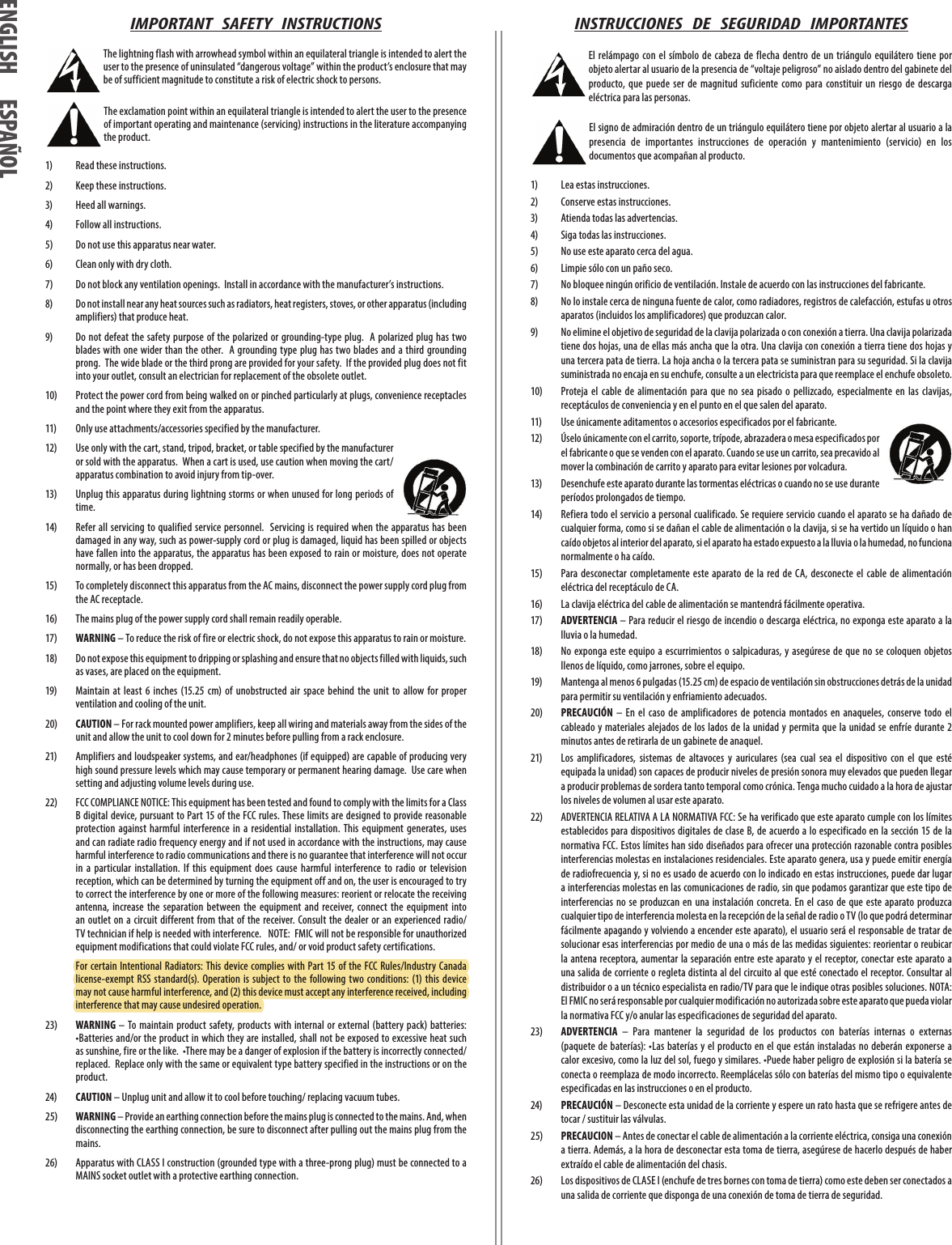 IMPORTANT   SAFETY   INSTRUCTIONS The lightning flash with arrowhead symbol within an equilateral triangle is intended to alert the user to the presence of uninsulated “dangerous voltage” within the product’s enclosure that may be of sufficient magnitude to constitute a risk of electric shock to persons. The exclamation point within an equilateral triangle is intended to alert the user to the presence of important operating and maintenance (servicing) instructions in the literature accompanying the product.1)  Read these instructions. 2)  Keep these instructions.3)  Heed all warnings.4)  Follow all instructions.5)  Do not use this apparatus near water.6)  Clean only with dry cloth.7)  Do not block any ventilation openings.  Install in accordance with the manufacturer’s instructions.8)  Do not install near any heat sources such as radiators, heat registers, stoves, or other apparatus (including amplifiers) that produce heat.9)  Do not defeat the safety purpose of the polarized or grounding-type plug.  A polarized plug  has two blades  with  one wider than the other.  A grounding type plug has two blades and  a third grounding prong.  The wide blade or the third prong are provided for your safety.  If the provided plug does not fit into your outlet, consult an electrician for replacement of the obsolete outlet.10)  Protect the power cord from being walked on or pinched particularly at plugs, convenience receptacles and the point where they exit from the apparatus.11)  Only use attachments/accessories specified by the manufacturer.12)  Use only with the cart, stand, tripod, bracket, or table specified by the manufacturer or sold with the apparatus.  When a cart is used, use caution when moving the cart/apparatus combination to avoid injury from tip-over.13)  Unplug this apparatus during lightning storms or when unused for long periods of time.14)  Refer all servicing  to qualified service personnel.   Servicing is required when the apparatus  has been damaged in any way, such as power-supply cord or plug is damaged, liquid has been spilled or objects have fallen into the apparatus, the apparatus has been exposed to rain or moisture, does not operate normally, or has been dropped.15)  To completely disconnect this apparatus from the AC mains, disconnect the power supply cord plug from the AC receptacle.16)  The mains plug of the power supply cord shall remain readily operable.17) WARNING – To reduce the risk of fire or electric shock, do not expose this apparatus to rain or moisture.18)  Do not expose this equipment to dripping or splashing and ensure that no objects filled with liquids, such as vases, are placed on the equipment.19)  Maintain  at  least  6  inches  (15.25  cm)  of  unobstructed  air  space  behind  the  unit  to  allow  for  proper ventilation and cooling of the unit.20) CAUTION – For rack mounted power amplifiers, keep all wiring and materials away from the sides of the unit and allow the unit to cool down for 2 minutes before pulling from a rack enclosure.21)  Amplifiers and loudspeaker systems, and ear/headphones (if equipped) are capable of producing very high sound pressure levels which may cause temporary or permanent hearing damage.  Use care when setting and adjusting volume levels during use.22)  FCC COMPLIANCE NOTICE: This equipment has been tested and found to comply with the limits for a Class B digital device, pursuant to Part 15 of the FCC rules. These limits are designed to provide reasonable protection  against  harmful  interference  in  a  residential  installation.  This  equipment  generates,  uses and can radiate radio frequency energy and if not used in accordance with the instructions, may cause harmful interference to radio communications and there is no guarantee that interference will not occur in  a  particular  installation.  If  this  equipment  does  cause  harmful  interference  to  radio  or  television reception, which can be determined by turning the equipment off and on, the user is encouraged to try to correct the interference by one or more of the following measures: reorient or relocate the receiving antenna,  increase  the  separation  between  the  equipment  and  receiver, connect  the  equipment  into an outlet on  a circuit different  from that of  the receiver. Consult the dealer  or an experienced radio/TV technician if help is needed with interference.   NOTE:  FMIC will not be responsible for unauthorized equipment modifications that could violate FCC rules, and/ or void product safety certifications.  For  certain Intentional Radiators: This device complies  with  Part  15  of the FCC Rules/Industry  Canada license-exempt RSS standard(s). Operation  is subject  to  the  following  two  conditions: (1) this  device may not cause harmful interference, and (2) this device must accept any interference received, including interference that may cause undesired operation.23) WARNING  – To maintain  product safety, products with  internal  or external (battery pack)  batteries:  •Batteries and/or the product in which they are installed, shall not be exposed to excessive heat such as sunshine, fire or the like.  •There may be a danger of explosion if the battery is incorrectly connected/replaced.  Replace only with the same or equivalent type battery specified in the instructions or on the product.24) CAUTION – Unplug unit and allow it to cool before touching/ replacing vacuum tubes.25) WARNING – Provide an earthing connection before the mains plug is connected to the mains. And, when disconnecting the earthing connection, be sure to disconnect after pulling out the mains plug from the mains.26)  Apparatus with CLASS I construction (grounded type with a three-prong plug) must be connected to a MAINS socket outlet with a protective earthing connection. INSTRUCCIONES   DE   SEGURIDAD   IMPORTANTES El relámpago con el  símbolo de  cabeza  de flecha  dentro  de  un triángulo  equilátero tiene  por objeto alertar al usuario de la presencia de “voltaje peligroso” no aislado dentro del gabinete del producto,  que  puede  ser  de  magnitud  suficiente  como  para  constituir  un  riesgo  de  descarga eléctrica para las personas. El signo de admiración dentro de un triángulo equilátero tiene por objeto alertar al usuario a la presencia  de  importantes  instrucciones  de  operación  y  mantenimiento  (servicio)  en  los documentos que acompañan al producto.1)   Lea estas instrucciones.2)   Conserve estas instrucciones.3)   Atienda todas las advertencias.4)   Siga todas las instrucciones.5)   No use este aparato cerca del agua.6)   Limpie sólo con un paño seco.7)   No bloquee ningún orificio de ventilación. Instale de acuerdo con las instrucciones del fabricante.8)   No lo instale cerca de ninguna fuente de calor, como radiadores, registros de calefacción, estufas u otros aparatos (incluidos los amplificadores) que produzcan calor.9)   No elimine el objetivo de seguridad de la clavija polarizada o con conexión a tierra. Una clavija polarizada tiene dos hojas, una de ellas más ancha que la otra. Una clavija con conexión a tierra tiene dos hojas y una tercera pata de tierra. La hoja ancha o la tercera pata se suministran para su seguridad. Si la clavija suministrada no encaja en su enchufe, consulte a un electricista para que reemplace el enchufe obsoleto.10)   Proteja  el  cable  de  alimentación  para  que  no  sea  pisado  o  pellizcado,  especialmente  en  las  clavijas, receptáculos de conveniencia y en el punto en el que salen del aparato.11)   Use únicamente aditamentos o accesorios especificados por el fabricante.12)   Úselo únicamente con el carrito, soporte, trípode, abrazadera o mesa especificados por el fabricante o que se venden con el aparato. Cuando se use un carrito, sea precavido al mover la combinación de carrito y aparato para evitar lesiones por volcadura.13)   Desenchufe este aparato durante las tormentas eléctricas o cuando no se use durante períodos prolongados de tiempo.14)   Refiera todo el servicio a personal cualificado. Se requiere servicio cuando el aparato se ha dañado de cualquier forma, como si se dañan el cable de alimentación o la clavija, si se ha vertido un líquido o han caído objetos al interior del aparato, si el aparato ha estado expuesto a la lluvia o la humedad, no funciona normalmente o ha caído.15)   Para desconectar  completamente  este  aparato de  la  red  de CA,  desconecte  el  cable de  alimentación eléctrica del receptáculo de CA.16)   La clavija eléctrica del cable de alimentación se mantendrá fácilmente operativa.17)   ADVERTENCIA – Para reducir el riesgo de incendio o descarga eléctrica, no exponga este aparato a la lluvia o la humedad.18)   No  exponga  este equipo a escurrimientos o salpicaduras,  y asegúrese de  que no  se coloquen  objetos llenos de líquido, como jarrones, sobre el equipo.19)   Mantenga al menos 6 pulgadas (15.25 cm) de espacio de ventilación sin obstrucciones detrás de la unidad para permitir su ventilación y enfriamiento adecuados.20)   PRECAUCIÓN  – En  el  caso  de  amplificadores  de potencia  montados  en  anaqueles,  conserve  todo  el cableado  y materiales alejados  de los lados  de la unidad y permita que la  unidad se enfríe durante 2 minutos antes de retirarla de un gabinete de anaquel.21)   Los  amplificadores,  sistemas  de  altavoces  y  auriculares  (sea  cual  sea  el  dispositivo  con  el  que  esté equipada la unidad) son capaces de producir niveles de presión sonora muy elevados que pueden llegar a producir problemas de sordera tanto temporal como crónica. Tenga mucho cuidado a la hora de ajustar los niveles de volumen al usar este aparato.22)  ADVERTENCIA RELATIVA A LA NORMATIVA FCC: Se ha verificado que este aparato cumple con los límites establecidos para dispositivos digitales de  clase  B, de acuerdo a lo especificado en la sección 15 de la normativa FCC. Estos límites han sido diseñados para ofrecer una protección razonable contra posibles interferencias molestas en instalaciones residenciales. Este aparato genera, usa y puede emitir energía de radiofrecuencia y, si no es usado de acuerdo con lo indicado en estas instrucciones, puede dar lugar a interferencias molestas en las comunicaciones de radio, sin que podamos garantizar que este tipo de interferencias no  se produzcan en  una instalación concreta. En  el caso  de que  este aparato produzca cualquier tipo de interferencia molesta en la recepción de la señal de radio o TV (lo que podrá determinar fácilmente apagando y volviendo a encender este aparato), el usuario será el responsable de tratar de solucionar esas interferencias por medio de una o más de las medidas siguientes: reorientar o reubicar la antena receptora, aumentar la separación  entre  este  aparato y el receptor, conectar este aparato  a una salida de corriente o regleta distinta al del circuito al que esté conectado el receptor. Consultar al distribuidor o a un técnico especialista en radio/TV para que le indique otras posibles soluciones. NOTA: El FMIC no será responsable por cualquier modificación no autorizada sobre este aparato que pueda violar la normativa FCC y/o anular las especificaciones de seguridad del aparato.23)   ADVERTENCIA  –  Para  mantener  la  seguridad  de  los  productos  con  baterías  internas  o  externas (paquete de  baterías): •Las  baterías  y el  producto en  el que están instaladas no deberán exponerse  a calor excesivo, como la luz del sol, fuego y similares. •Puede haber peligro de explosión si la batería se conecta o reemplaza de modo incorrecto. Reemplácelas sólo con baterías del mismo tipo o equivalente especificadas en las instrucciones o en el producto.24)   PRECAUCIÓN – Desconecte esta unidad de la corriente y espere un rato hasta que se refrigere antes de tocar / sustituir las válvulas.25) PRECAUCION – Antes de conectar el cable de alimentación a la corriente eléctrica, consiga una conexión a tierra. Además, a la hora de desconectar esta toma de tierra, asegúrese de hacerlo después de haber extraído el cable de alimentación del chasis.26)  Los dispositivos de CLASE I (enchufe de tres bornes con toma de tierra) como este deben ser conectados a una salida de corriente que disponga de una conexión de toma de tierra de seguridad. ENGLISH ESPAÑOLENGLISH ESPAÑOL