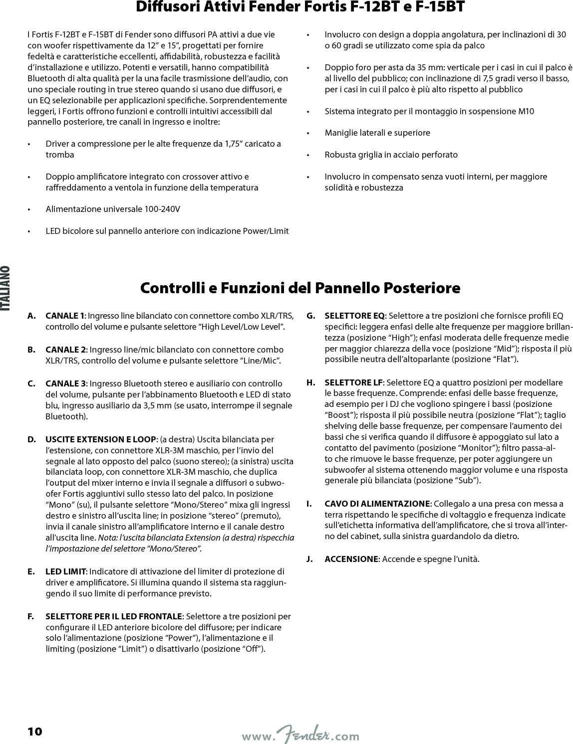 Diusori Attivi Fender Fortis F-12BT e F-15BTI Fortis F-12BT e F-15BT di Fender sono diusori PA attivi a due vie con woofer rispettivamente da 12” e 15”, progettati per fornire fedeltà e caratteristiche eccellenti, adabilità, robustezza e facilità d’installazione e utilizzo. Potenti e versatili, hanno compatibilità Bluetooth di alta qualità per la una facile trasmissione dell’audio, con uno speciale routing in true stereo quando si usano due diusori, e un EQ selezionabile per applicazioni speciche. Sorprendentemente leggeri, i Fortis orono funzioni e controlli intuitivi accessibili dal pannello posteriore, tre canali in ingresso e inoltre:•  Driver a compressione per le alte frequenze da 1,75” caricato a tromba •  Doppio amplicatore integrato con crossover attivo e rareddamento a ventola in funzione della temperatura •  Alimentazione universale 100-240V •  LED bicolore sul pannello anteriore con indicazione Power/Limit •  Involucro con design a doppia angolatura, per inclinazioni di 30  o 60 gradi se utilizzato come spia da palco •  Doppio foro per asta da 35 mm: verticale per i casi in cui il palco è al livello del pubblico; con inclinazione di 7,5 gradi verso il basso, per i casi in cui il palco è più alto rispetto al pubblico •  Sistema integrato per il montaggio in sospensione M10 •  Maniglie laterali e superiore •  Robusta griglia in acciaio perforato •  Involucro in compensato senza vuoti interni, per maggiore solidità e robustezzaControlli e Funzioni del Pannello PosterioreA.  CANALE 1: Ingresso line bilanciato con connettore combo XLR/TRS, controllo del volume e pulsante selettore “High Level/Low Level”.B.  CANALE 2: Ingresso line/mic bilanciato con connettore combo XLR/TRS, controllo del volume e pulsante selettore “Line/Mic”.C.  CANALE 3: Ingresso Bluetooth stereo e ausiliario con controllo del volume, pulsante per l’abbinamento Bluetooth e LED di stato blu, ingresso ausiliario da 3,5 mm (se usato, interrompe il segnale Bluetooth).D.  USCITE EXTENSION E LOOP: (a destra) Uscita bilanciata per l’estensione, con connettore XLR-3M maschio, per l’invio del segnale al lato opposto del palco (suono stereo); (a sinistra) uscita bilanciata loop, con connettore XLR-3M maschio, che duplica l’output del mixer interno e invia il segnale a diusori o subwo-ofer Fortis aggiuntivi sullo stesso lato del palco. In posizione “Mono” (su), il pulsante selettore “Mono/Stereo” mixa gli ingressi destro e sinistro all’uscita line; in posizione “stereo” (premuto), invia il canale sinistro all’amplicatore interno e il canale destro all’uscita line. Nota: l’uscita bilanciata Extension (a destra) rispecchia l’impostazione del selettore “Mono/Stereo”.E.  LED LIMIT: Indicatore di attivazione del limiter di protezione di driver e amplicatore. Si illumina quando il sistema sta raggiun-gendo il suo limite di performance previsto.F.  SELETTORE PER IL LED FRONTALE: Selettore a tre posizioni per congurare il LED anteriore bicolore del diusore; per indicare solo l’alimentazione (posizione “Power”), l’alimentazione e il limiting (posizione “Limit”) o disattivarlo (posizione “O”).G.  SELETTORE EQ: Selettore a tre posizioni che fornisce proli EQ specici: leggera enfasi delle alte frequenze per maggiore brillan-tezza (posizione “High”); enfasi moderata delle frequenze medie per maggior chiarezza della voce (posizione “Mid”); risposta il più possibile neutra dell’altoparlante (posizione “Flat”).H.  SELETTORE LF: Selettore EQ a quattro posizioni per modellare le basse frequenze. Comprende: enfasi delle basse frequenze, ad esempio per i DJ che vogliono spingere i bassi (posizione “Boost”); risposta il più possibile neutra (posizione “Flat”); taglio shelving delle basse frequenze, per compensare l’aumento dei bassi che si verica quando il diusore è appoggiato sul lato a contatto del pavimento (posizione “Monitor”); ltro passa-al-to che rimuove le basse frequenze, per poter aggiungere un subwoofer al sistema ottenendo maggior volume e una risposta generale più bilanciata (posizione “Sub”).I.  CAVO DI ALIMENTAZIONE: Collegalo a una presa con messa a terra rispettando le speciche di voltaggio e frequenza indicate sull’etichetta informativa dell’amplicatore, che si trova all’inter-no del cabinet, sulla sinistra guardandolo da dietro.J.  ACCENSIONE: Accende e spegne l’unità.ITALIANO10