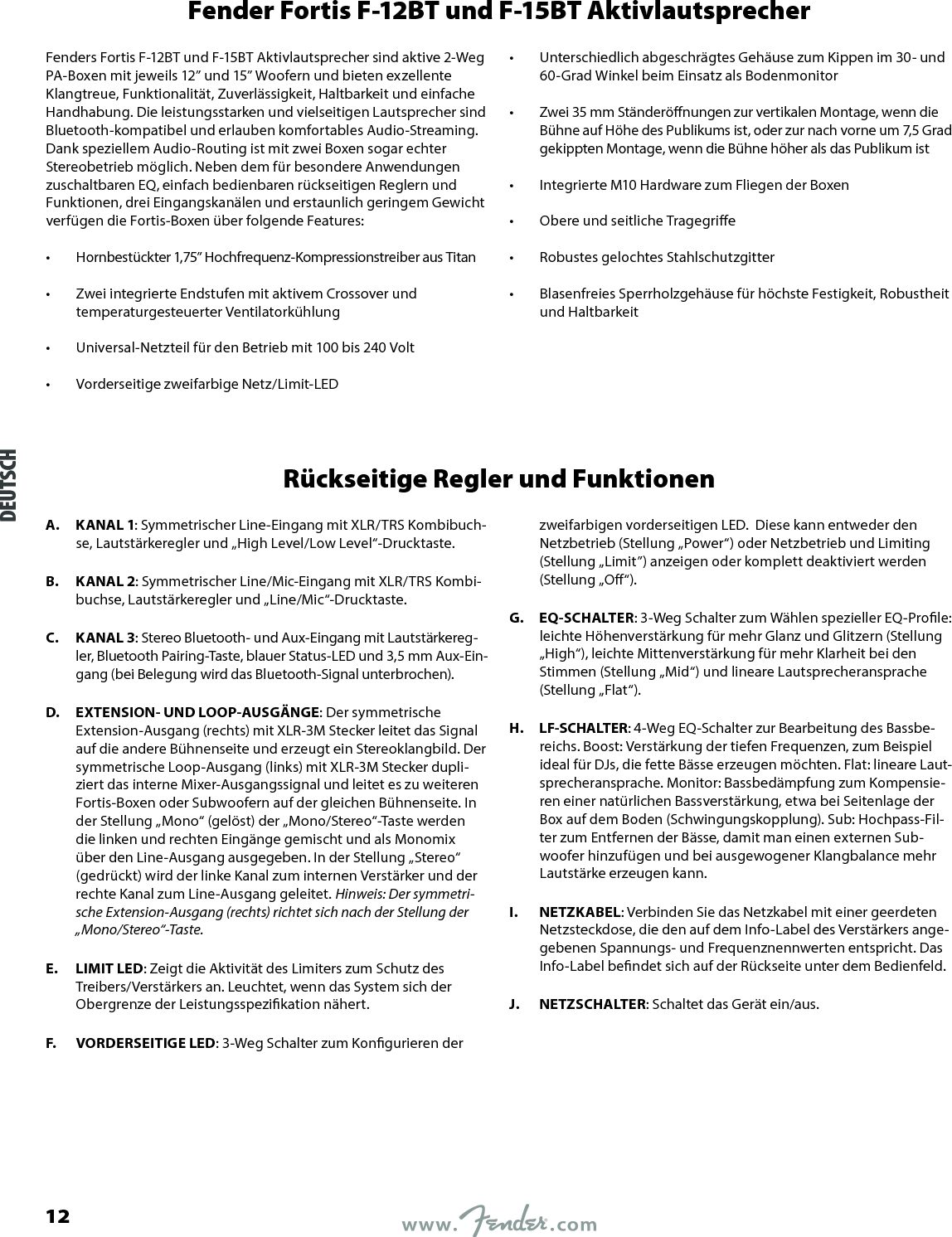 Fender Fortis F-12BT und F-15BT AktivlautsprecherFenders Fortis F-12BT und F-15BT Aktivlautsprecher sind aktive 2-Weg PA-Boxen mit jeweils 12” und 15” Woofern und bieten exzellente Klangtreue, Funktionalität, Zuverlässigkeit, Haltbarkeit und einfache Handhabung. Die leistungsstarken und vielseitigen Lautsprecher sind Bluetooth-kompatibel und erlauben komfortables Audio-Streaming. Dank speziellem Audio-Routing ist mit zwei Boxen sogar echter Stereobetrieb möglich. Neben dem für besondere Anwendungen zuschaltbaren EQ, einfach bedienbaren rückseitigen Reglern und Funktionen, drei Eingangskanälen und erstaunlich geringem Gewicht verfügen die Fortis-Boxen über folgende Features:•  Hornbestückter 1,75” Hochfrequenz-Kompressionstreiber aus Titan •  Zwei integrierte Endstufen mit aktivem Crossover und temperaturgesteuerter Ventilatorkühlung •  Universal-Netzteil für den Betrieb mit 100 bis 240 Volt •  Vorderseitige zweifarbige Netz/Limit-LED •  Unterschiedlich abgeschrägtes Gehäuse zum Kippen im 30- und 60-Grad Winkel beim Einsatz als Bodenmonitor •  Zwei 35 mm Ständerönungen zur vertikalen Montage, wenn die Bühne auf Höhe des Publikums ist, oder zur nach vorne um 7,5 Grad gekippten Montage, wenn die Bühne höher als das Publikum ist •  Integrierte M10 Hardware zum Fliegen der Boxen •  Obere und seitliche Tragegrie •  Robustes gelochtes Stahlschutzgitter •  Blasenfreies Sperrholzgehäuse für höchste Festigkeit, Robustheit und HaltbarkeitRückseitige Regler und FunktionenA.  KANAL 1: Symmetrischer Line-Eingang mit XLR/TRS Kombibuch-se, Lautstärkeregler und „High Level/Low Level“-Drucktaste.B.  KANAL 2: Symmetrischer Line/Mic-Eingang mit XLR/TRS Kombi-buchse, Lautstärkeregler und „Line/Mic“-Drucktaste.C.  KANAL 3: Stereo Bluetooth- und Aux-Eingang mit Lautstärkereg-ler, Bluetooth Pairing-Taste, blauer Status-LED und 3,5 mm Aux-Ein-gang (bei Belegung wird das Bluetooth-Signal unterbrochen).D.  EXTENSION- UND LOOP-AUSGÄNGE: Der symmetrische Extension-Ausgang (rechts) mit XLR-3M Stecker leitet das Signal auf die andere Bühnenseite und erzeugt ein Stereoklangbild. Der symmetrische Loop-Ausgang (links) mit XLR-3M Stecker dupli-ziert das interne Mixer-Ausgangssignal und leitet es zu weiteren Fortis-Boxen oder Subwoofern auf der gleichen Bühnenseite. In der Stellung „Mono“ (gelöst) der „Mono/Stereo“-Taste werden die linken und rechten Eingänge gemischt und als Monomix über den Line-Ausgang ausgegeben. In der Stellung „Stereo“ (gedrückt) wird der linke Kanal zum internen Verstärker und der rechte Kanal zum Line-Ausgang geleitet. Hinweis: Der symmetri-sche Extension-Ausgang (rechts) richtet sich nach der Stellung der „Mono/Stereo“-Taste.E.  LIMIT LED: Zeigt die Aktivität des Limiters zum Schutz des Treibers/Verstärkers an. Leuchtet, wenn das System sich der Obergrenze der Leistungsspezikation nähert.F.  VORDERSEITIGE LED: 3-Weg Schalter zum Kongurieren der zweifarbigen vorderseitigen LED.  Diese kann entweder den Netzbetrieb (Stellung „Power“) oder Netzbetrieb und Limiting (Stellung „Limit”) anzeigen oder komplett deaktiviert werden (Stellung „O“).G.  EQ-SCHALTER: 3-Weg Schalter zum Wählen spezieller EQ-Prole: leichte Höhenverstärkung für mehr Glanz und Glitzern (Stellung „High“), leichte Mittenverstärkung für mehr Klarheit bei den Stimmen (Stellung „Mid“) und lineare Lautsprecheransprache (Stellung „Flat“).H.  LF-SCHALTER: 4-Weg EQ-Schalter zur Bearbeitung des Bassbe-reichs. Boost: Verstärkung der tiefen Frequenzen, zum Beispiel ideal für DJs, die fette Bässe erzeugen möchten. Flat: lineare Laut-sprecher ansprache. Monitor: Bassbedämpfung zum Kompensie-ren einer natürlichen Bassverstärkung, etwa bei Seitenlage der Box auf dem Boden (Schwingungskopplung). Sub: Hochpass-Fil-ter zum Entfernen der Bässe, damit man einen externen Sub-woofer hinzufügen und bei ausgewogener Klangbalance mehr Lautstärke erzeugen kann.I.  NETZKABEL: Verbinden Sie das Netzkabel mit einer geerdeten Netzsteckdose, die den auf dem Info-Label des Verstärkers ange-gebenen Spannungs- und Frequenznennwerten entspricht. Das Info-Label bendet sich auf der Rückseite unter dem Bedienfeld.J.  NETZSCHALTER: Schaltet das Gerät ein/aus.DEUTSCH12