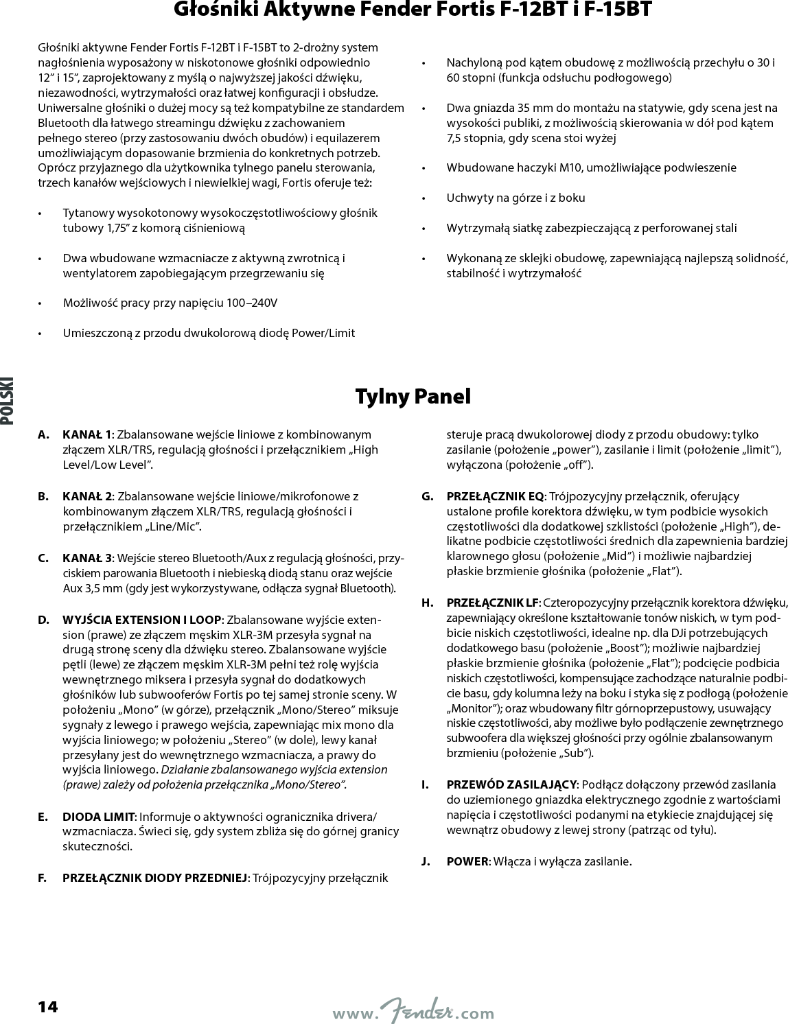 Głośniki Aktywne Fender Fortis F-12BT i F-15BTGłośniki aktywne Fender Fortis F-12BT i F-15BT to 2-drożny system nagłośnienia wyposażony w niskotonowe głośniki odpowiednio 12” i 15”, zaprojektowany z myślą o najwyższej jakości dźwięku, niezawodności, wytrzymałości oraz łatwej konguracji i obsłudze. Uniwersalne głośniki o dużej mocy są też kompatybilne ze standardem Bluetooth dla łatwego streamingu dźwięku z zachowaniem pełnego stereo (przy zastosowaniu dwóch obudów) i equilazerem umożliwiającym dopasowanie brzmienia do konkretnych potrzeb. Oprócz przyjaznego dla użytkownika tylnego panelu sterowania, trzech kanałów wejściowych i niewielkiej wagi, Fortis oferuje też:•  Tytanowy wysokotonowy wysokoczęstotliwościowy głośnik tubowy 1,75” z komorą ciśnieniową •  Dwa wbudowane wzmacniacze z aktywną zwrotnicą i wentylatorem zapobiegającym przegrzewaniu się •  Możliwość pracy przy napięciu 100–240V •  Umieszczoną z przodu dwukolorową diodę Power/Limit •  Nachyloną pod kątem obudowę z możliwością przechyłu o 30 i 60 stopni (funkcja odsłuchu podłogowego) •  Dwa gniazda 35 mm do montażu na statywie, gdy scena jest na wysokości publiki, z możliwością skierowania w dół pod kątem 7,5 stopnia, gdy scena stoi wyżej •  Wbudowane haczyki M10, umożliwiające podwieszenie •  Uchwyty na górze i z boku •  Wytrzymałą siatkę zabezpieczającą z perforowanej stali •  Wykonaną ze sklejki obudowę, zapewniającą najlepszą solidność, stabilność i wytrzymałośćTylny PanelA.  KANAŁ 1: Zbalansowane wejście liniowe z kombinowanym złączem XLR/TRS, regulacją głośności i przełącznikiem „High Level/Low Level”.B.  KANAŁ 2: Zbalansowane wejście liniowe/mikrofonowe z kombinowanym złączem XLR/TRS, regulacją głośności i przełącznikiem „Line/Mic”.C.  KANAŁ 3: Wejście stereo Bluetooth/Aux z regulacją głośności, przy-ciskiem parowania Bluetooth i niebieską diodą stanu oraz wejście Aux 3,5 mm (gdy jest wykorzystywane, odłącza sygnał Bluetooth).D.  WYJŚCIA EXTENSION I LOOP: Zbalansowane wyjście exten-sion (prawe) ze złączem męskim XLR-3M przesyła sygnał na drugą stronę sceny dla dźwięku stereo. Zbalansowane wyjście pętli (lewe) ze złączem męskim XLR-3M pełni też rolę wyjścia wewnętrznego miksera i przesyła sygnał do dodatkowych głośników lub subwooferów Fortis po tej samej stronie sceny. W położeniu „Mono” (w górze), przełącznik „Mono/Stereo” miksuje sygnały z lewego i prawego wejścia, zapewniając mix mono dla wyjścia liniowego; w położeniu „Stereo” (w dole), lewy kanał przesyłany jest do wewnętrznego wzmacniacza, a prawy do wyjścia liniowego. Działanie zbalansowanego wyjścia extension (prawe) zależy od położenia przełącznika „Mono/Stereo”.E.  DIODA LIMIT: Informuje o aktywności ogranicznika drivera/wzmacniacza. Świeci się, gdy system zbliża się do górnej granicy skuteczności.F.  PRZEŁĄCZNIK DIODY PRZEDNIEJ: Trójpozycyjny przełącznik steruje pracą dwukolorowej diody z przodu obudowy: tylko zasilanie (położenie „power”), zasilanie i limit (położenie „limit”), wyłączona (położenie „o”).G.  PRZEŁĄCZNIK EQ: Trójpozycyjny przełącznik, oferujący ustalone prole korektora dźwięku, w tym podbicie wysokich częstotliwości dla dodatkowej szklistości (położenie „High”), de-likatne podbicie częstotliwości średnich dla zapewnienia bardziej klarownego głosu (położenie „Mid”) i możliwie najbardziej płaskie brzmienie głośnika (położenie „Flat”).H.  PRZEŁĄCZNIK LF: Czteropozycyjny przełącznik korektora dźwięku, zapewniający określone kształtowanie tonów niskich, w tym pod-bicie niskich częstotliwości, idealne np. dla DJi potrzebujących dodatkowego basu (położenie „Boost”); możliwie najbardziej płaskie brzmienie głośnika (położenie „Flat”); podcięcie podbicia niskich częstotliwości, kompensujące zachodzące naturalnie podbi-cie basu, gdy kolumna leży na boku i styka się z podłogą (położenie „Monitor”); oraz wbudowany ltr górnoprzepustowy, usuwający niskie częstotliwości, aby możliwe było podłączenie zewnętrznego subwoofera dla większej głośności przy ogólnie zbalansowanym brzmieniu (położenie „Sub”).I.  PRZEWÓD ZASILAJĄCY: Podłącz dołączony przewód zasilania do uziemionego gniazdka elektrycznego zgodnie z wartościami napięcia i częstotliwości podanymi na etykiecie znajdującej się wewnątrz obudowy z lewej strony (patrząc od tyłu).J.  POWER: Włącza i wyłącza zasilanie.POLSKI14