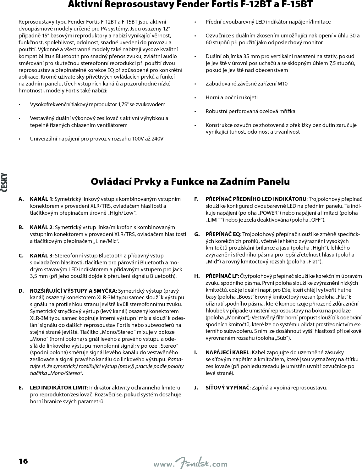 Aktivní Reprosoustavy Fender Fortis F-12BT a F-15BTReprosoustavy typu Fender Fortis F-12BT a F-15BT jsou aktivní dvoupásmové modely určené pro PA systémy. Jsou osazeny 12&quot; případně 15&quot; basovými reproduktory a nabízí vynikající věrnost, funkčnost, spolehlivost, odolnost, snadné uvedení do provozu a použití. Výkonné a všestranné modely také nabízejí vysoce kvalitní kompatibilitu sBluetooth pro snadný přenos zvuku, zvláštní audio směrování pro skutečnou stereofonní reprodukci při použití dvou reprosoustav a přepínatelné korekce EQ přizpůsobené pro konkrétní aplikace. Kromě uživatelsky přívětivých ovládacích prvků a funkcí na zadním panelu, třech vstupních kanálů a pozoruhodně nízké hmotnosti, modely Fortis také nabízí:•  Vysokofrekvenční tlakový reproduktor 1,75&quot; se zvukovodem •  Vestavěný duální výkonový zesilovač saktivní výhybkou a tepelně řízených chlazením ventilátorem •  Univerzální napájení pro provoz vrozsahu 100V až 240V •  Přední dvoubarevný LED indikátor napájení/limitace •  Ozvučnice sduálním zkosením umožňující naklopení vúhlu 30 a 60stupňů při použití jako odposlechový monitor •  Duální objímka 35mm pro vertikální nasazení na stativ, pokud je jeviště vúrovni posluchačů a sesklopným úhlem 7,5 stupňů, pokud je jeviště nad obecenstvem •  Zabudované závěsné zařízení M10 •  Horní a boční rukojeti •  Robustní perforovaná ocelová mřížka •  Konstrukce ozvučnice zhotovená zpřekližky bez dutin zaručuje vynikající tuhost, odolnost a trvanlivostOvládací Prvky a Funkce na Zadním PaneluA.  KANÁL 1: Symetrický linkový vstup skombinovaným vstupním konektorem vprovedení XLR/TRS, ovladačem hlasitosti a tlačítkovým přepínačem úrovně „High/Low“.B.  KANÁL 2: Symetrický vstup linka/mikrofon skombinovaným vstupním konektorem vprovedení XLR/TRS, ovladačem hlasitosti a tlačítkovým přepínačem „Line/Mic“.C.  KANÁL 3: Stereofonní vstup Bluetooth a přídavný vstup sovladačem hlasitosti, tlačítkem pro párování Bluetooth a mo-drým stavovým LED indikátorem a přídavným vstupem pro jack 3,5mm (při jeho použití dojde kpřerušení signálu Bluetooth).D.  ROZŠIŘUJÍCÍ VÝSTUPY A SMYČKA: Symetrický výstup (pravý kanál) osazený konektorem XLR-3M typu samec slouží kvýstupu signálu na protilehlou stranu jeviště kvůli stereofonnímu zvuku. Symetrický smyčkový výstup (levý kanál) osazený konektorem XLR-3M typu samec kopíruje interní výstupní mix a slouží kodes-lání signálu do dalších reprosoustav Fortis nebo subwooferů na stejné straně jeviště. Tlačítko „Mono/Stereo“ mixuje vpoloze „Mono“ (horní poloha) signál levého a pravého vstupu a ode-sílá do linkového výstupu monofonní signál; vpoloze „Stereo“ (spodní poloha) směruje signál levého kanálu do vestavěného zesilovače a signál pravého kanálu do linkového výstupu. Pama-tujte si, že symetrický rozšiřující výstup (pravý) pracuje podle polohy tlačítka „Mono/Stereo“.E.  LED INDIKÁTOR LIMIT: Indikátor aktivity ochranného limiteru pro reproduktor/zesilovač. Rozsvěcí se, pokud systém dosahuje horní hranice svých parametrů.F.  PŘEPÍNAČ PŘEDNÍHO LED INDIKÁTORU: Trojpolohový přepínač slouží ke konguraci dvoubarevné LED na předním panelu. Ta indi-kuje napájení (poloha „POWER“) nebo napájení a limitaci (poloha „LIMIT“) nebo je zcela deaktivována (poloha „OFF“).G.  PŘEPÍNAČ EQ: Trojpolohový přepínač slouží ke změně specick-ých korekčních prolů, včetně lehkého zvýraznění vysokých kmitočtů pro získání brilance a jasu (poloha „High“), lehkého zvýraznění středního pásma pro lepší zřetelnost hlasu (poloha „Mid“) a rovný kmitočtový rozsah (poloha „Flat“).H.  PŘEPÍNAČ LF: Čtyřpolohový přepínač slouží ke korekčním úpravám zvuku spodního pásma. První poloha slouží ke zvýraznění nízkých kmitočtů, což je ideální např. pro DJe, kteří chtějí vytvořit hutné basy (poloha „Boost“); rovný kmitočtový rozsah (poloha „Flat“); oříznutí spodního pásma, které kompenzuje přirozené zdůraznění hloubek vpřípadě umístění reprosoustavy na boku na podlaze (poloha „Monitor“); Vestavěný ltr horní propust sloužící kodebrání spodních kmitočtů, které lze do systému přidat prostřednictvím ex-terního subwooferu. Sním lze dosáhnout vyšší hlasitosti při celkově vyrovnaném rozsahu (poloha „Sub“).I.  NAPÁJECÍ KABEL: Kabel zapojujte do uzemněné zásuvky sesíťovým napětím a kmitočtem, které jsou vyznačeny na štítku zesilovače (při pohledu zezadu je umístěn uvnitř ozvučnice po levé straně).J.  SÍŤOVÝ VYPÍNAČ: Zapíná a vypíná reprosoustavu.ČESKY16