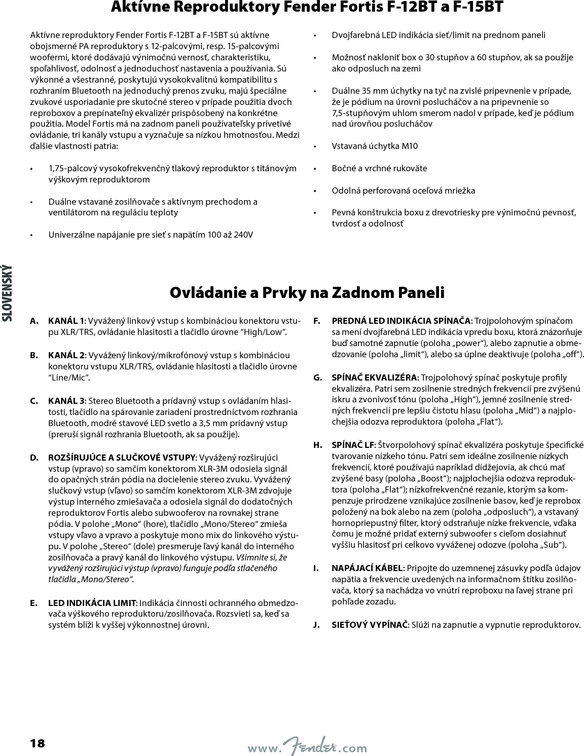 Aktívne Reproduktory Fender Fortis F-12BT a F-15BTAktívne reproduktory Fender Fortis F-12BT a F-15BT sú aktívne obojsmerné PA reproduktory s 12-palcovými, resp. 15-palcovými woofermi, ktoré dodávajú výnimočnú vernosť, charakteristiku, spoľahlivosť, odolnosť a jednoduchosť nastavenia a používania. Sú výkonné a všestranné, poskytujú vysokokvalitnú kompatibilitu s rozhraním Bluetooth na jednoduchý prenos zvuku, majú špeciálne zvukové usporiadanie pre skutočné stereo v prípade použitia dvoch reproboxov a prepínateľný ekvalizér prispôsobený na konkrétne použitia. Model Fortis má na zadnom paneli používateľsky prívetivé ovládanie, tri kanály vstupu a vyznačuje sa nízkou hmotnosťou. Medzi ďalšie vlastnosti patria:•  1,75-palcový vysokofrekvenčný tlakový reproduktor s titánovým výškovým reproduktorom •  Duálne vstavané zosilňovače s aktívnym prechodom a ventilátorom na reguláciu teploty •  Univerzálne napájanie pre sieť s napätím 100 až 240V •  Dvojfarebná LED indikácia sieť/limit na prednom paneli •  Možnosť nakloniť box o 30 stupňov a 60 stupňov, ak sa použije ako odposluch na zemi •  Duálne 35 mm úchytky na tyč na zvislé pripevnenie v prípade, že je pódium na úrovni poslucháčov a na pripevnenie so 7,5-stupňovým uhlom smerom nadol v prípade, keď je pódium nad úrovňou poslucháčov •  Vstavaná úchytka M10 •  Bočné a vrchné rukoväte •  Odolná perforovaná oceľová mriežka •  Pevná konštrukcia boxu z drevotriesky pre výnimočnú pevnosť, tvrdosť a odolnosťOvládanie a Prvky na Zadnom PaneliA.  KANÁL 1: Vyvážený linkový vstup s kombináciou konektoru vstu-pu XLR/TRS, ovládanie hlasitosti a tlačidlo úrovne “High/Low”.B.  KANÁL 2: Vyvážený linkový/mikrofónový vstup s kombináciou konektoru vstupu XLR/TRS, ovládanie hlasitosti a tlačidlo úrovne “Line/Mic”.C.  KANÁL 3: Stereo Bluetooth a prídavný vstup s ovládaním hlasi-tosti, tlačidlo na spárovanie zariadení prostredníctvom rozhrania Bluetooth, modré stavové LED svetlo a 3,5 mm prídavný vstup (preruší signál rozhrania Bluetooth, ak sa použije).D.  ROZŠÍRUJÚCE A SLUČKOVÉ VSTUPY: Vyvážený rozširujúci vstup (vpravo) so samčím konektorom XLR-3M odosiela signál do opačných strán pódia na docielenie stereo zvuku. Vyvážený slučkový vstup (vľavo) so samčím konektorom XLR-3M zdvojuje výstup interného zmiešavača a odosiela signál do dodatočných reproduktorov Fortis alebo subwooferov na rovnakej strane pódia. V polohe „Mono“ (hore), tlačidlo „Mono/Stereo“ zmieša vstupy vľavo a vpravo a poskytuje mono mix do linkového výstu-pu. V polohe „Stereo“ (dole) presmeruje ľavý kanál do interného zosilňovača a pravý kanál do linkového výstupu. Všimnite si, že vyvážený rozširujúci výstup (vpravo) funguje podľa stlačeného tlačidla „Mono/Stereo“.E.  LED INDIKÁCIA LIMIT: Indikácia činnosti ochranného obmedzo-vača výškového reproduktoru/zosilňovača. Rozsvieti sa, keď sa systém blíži k vyššej výkonnostnej úrovni.F.  PREDNÁ LED INDIKÁCIA SPÍNAČA: Trojpolohovým spínačom sa mení dvojfarebná LED indikácia vpredu boxu, ktorá znázorňuje buď samotné zapnutie (poloha „power“), alebo zapnutie a obme-dzovanie (poloha „limit“), alebo sa úplne deaktivuje (poloha „o“).G.  SPÍNAČ EKVALIZÉRA: Trojpolohový spínač poskytuje proly ekvalizéra. Patrí sem zosilnenie stredných frekvencií pre zvýšenú iskru a zvonivosť tónu (poloha „High“), jemné zosilnenie stred-ných frekvencií pre lepšiu čistotu hlasu (poloha „Mid“) a najplo-chejšia odozva reproduktora (poloha „Flat“).H.  SPÍNAČ LF: Štvorpolohový spínač ekvalizéra poskytuje špecické tvarovanie nízkeho tónu. Patrí sem ideálne zosilnenie nízkych frekvencií, ktoré používajú napríklad dídžejovia, ak chcú mať zvýšené basy (poloha „Boost“); najplochejšia odozva reproduk-tora (poloha „Flat“); nízkofrekvenčné rezanie, ktorým sa kom-penzuje prirodzene vznikajúce zosilnenie basov, keď je reprobox položený na bok alebo na zem (poloha „odposluch“), a vstavaný hornopriepustný lter, ktorý odstraňuje nízke frekvencie, vďaka čomu je možné pridať externý subwoofer s cieľom dosiahnuť vyššiu hlasitosť pri celkovo vyváženej odozve (poloha „Sub“).I.  NAPÁJACÍ KÁBEL: Pripojte do uzemnenej zásuvky podľa údajov napätia a frekvencie uvedených na informačnom štítku zosilňo-vača, ktorý sa nachádza vo vnútri reproboxu na ľavej strane pri pohľade zozadu.J.  SIEŤOVÝ VYPÍNAČ: Slúži na zapnutie a vypnutie reproduktorov.SLOVENSKÝ18