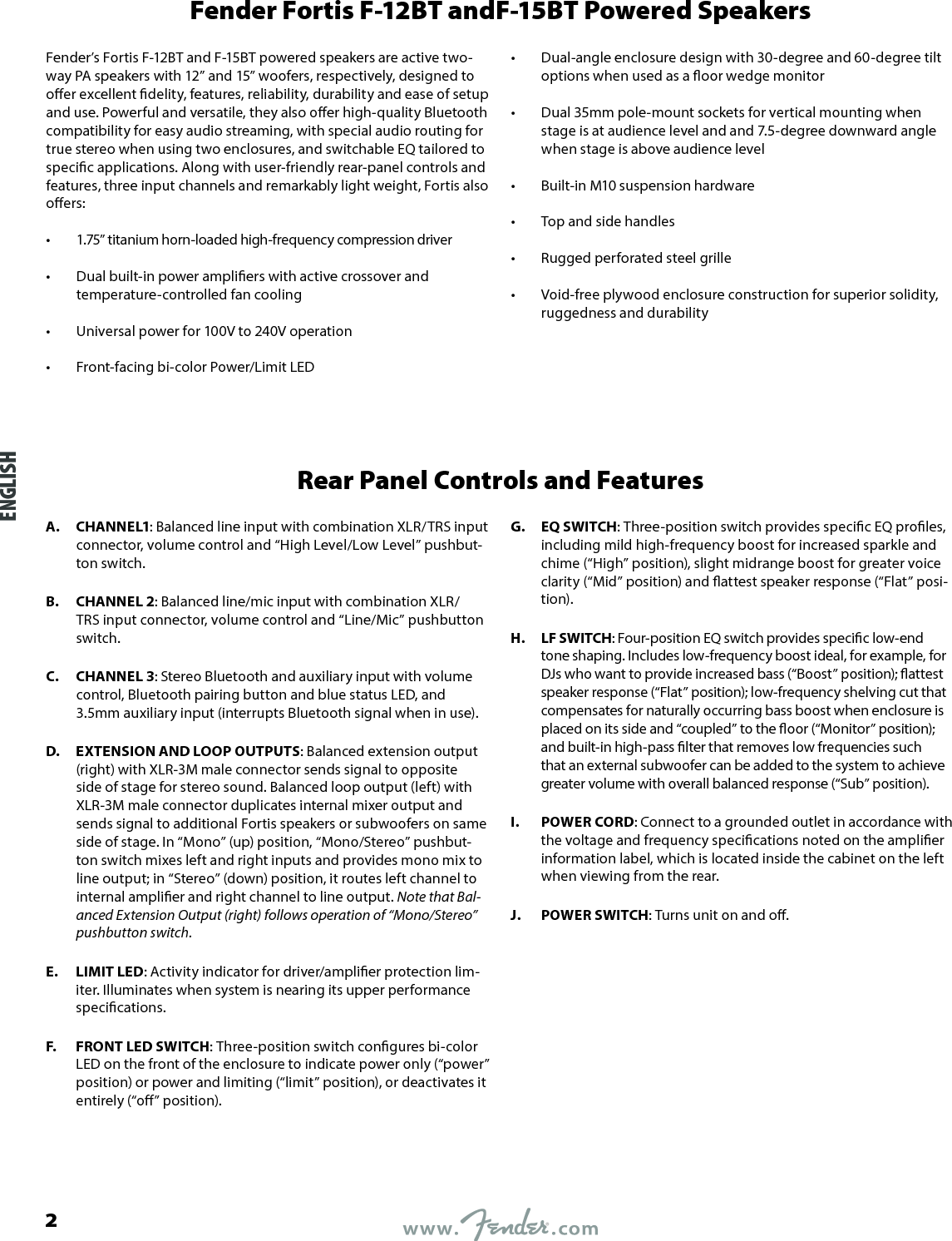 Fender Fortis F-12BT andF-15BT Powered SpeakersFender’s Fortis F-12BT and F-15BT powered speakers are active two-way PA speakers with 12” and 15” woofers, respectively, designed to oer excellent delity, features, reliability, durability and ease of setup and use. Powerful and versatile, they also oer high-quality Bluetooth compatibility for easy audio streaming, with special audio routing for true stereo when using two enclosures, and switchable EQ tailored to specic applications. Along with user-friendly rear-panel controls and features, three input channels and remarkably light weight, Fortis also oers:•  1.75” titanium horn-loaded high-frequency compression driver •  Dual built-in power ampliers with active crossover and temperature-controlled fan cooling •  Universal power for 100V to 240V operation •  Front-facing bi-color Power/Limit LED •  Dual-angle enclosure design with 30-degree and 60-degree tilt options when used as a oor wedge monitor •  Dual 35mm pole-mount sockets for vertical mounting when stage is at audience level and and 7.5-degree downward angle when stage is above audience level •  Built-in M10 suspension hardware •  Top and side handles •  Rugged perforated steel grille •  Void-free plywood enclosure construction for superior solidity, ruggedness and durabilityRear Panel Controls and FeaturesA.  CHANNEL1: Balanced line input with combination XLR/TRS input connector, volume control and “High Level/Low Level” pushbut-ton switch.B.  CHANNEL 2: Balanced line/mic input with combination XLR/TRS input connector, volume control and “Line/Mic” pushbutton switch.C.  CHANNEL 3: Stereo Bluetooth and auxiliary input with volume control, Bluetooth pairing button and blue status LED, and 3.5mm auxiliary input (interrupts Bluetooth signal when in use).D.  EXTENSION AND LOOP OUTPUTS: Balanced extension output (right) with XLR-3M male connector sends signal to opposite side of stage for stereo sound. Balanced loop output (left) with XLR-3M male connector duplicates internal mixer output and sends signal to additional Fortis speakers or subwoofers on same side of stage. In “Mono” (up) position, “Mono/Stereo” pushbut-ton switch mixes left and right inputs and provides mono mix to line output; in “Stereo” (down) position, it routes left channel to internal amplier and right channel to line output. Note that Bal-anced Extension Output (right) follows operation of “Mono/Stereo” pushbutton switch.E.  LIMIT LED: Activity indicator for driver/amplier protection lim-iter. Illuminates when system is nearing its upper performance specications.F.  FRONT LED SWITCH: Three-position switch congures bi-color LED on the front of the enclosure to indicate power only (“power” position) or power and limiting (“limit” position), or deactivates it entirely (“o” position).G.  EQ SWITCH: Three-position switch provides specic EQ proles, including mild high-frequency boost for increased sparkle and chime (“High” position), slight midrange boost for greater voice clarity (“Mid” position) and attest speaker response (“Flat” posi-tion).H.  LF SWITCH: Four-position EQ switch provides specic low-end tone shaping. Includes low-frequency boost ideal, for example, for DJs who want to provide increased bass (“Boost” position); attest speaker response (“Flat” position); low-frequency shelving cut that compensates for naturally occurring bass boost when enclosure is placed on its side and “coupled” to the oor (“Monitor” position); and built-in high-pass lter that removes low frequencies such that an external subwoofer can be added to the system to achieve greater volume with overall balanced response (“Sub” position).I.  POWER CORD: Connect to a grounded outlet in accordance with the voltage and frequency specications noted on the amplier information label, which is located inside the cabinet on the left when viewing from the rear.J.  POWER SWITCH: Turns unit on and o.ENGLISH2