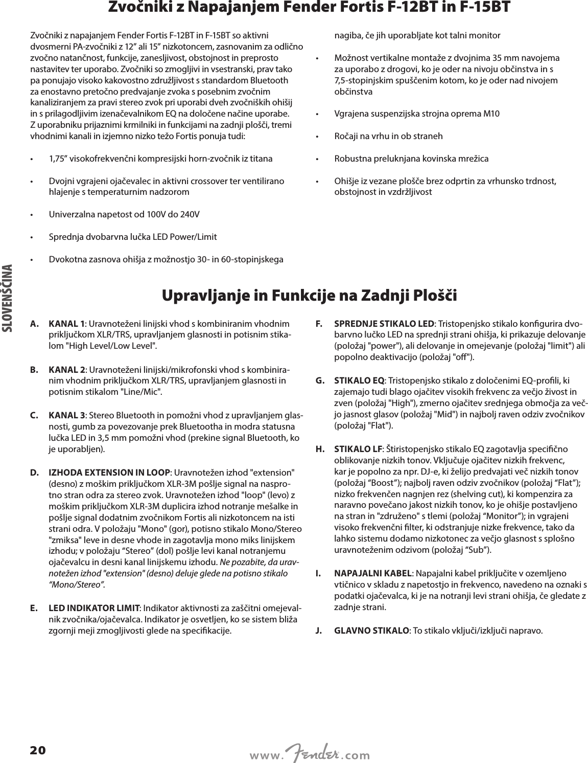Zvočniki z Napajanjem Fender Fortis F-12BT in F-15BTZvočniki z napajanjem Fender Fortis F-12BT in F-15BT so aktivni dvosmerni PA-zvočniki z 12” ali 15” nizkotoncem, zasnovanim za odlično zvočno natančnost, funkcije, zanesljivost, obstojnost in preprosto nastavitev ter uporabo. Zvočniki so zmogljivi in vsestranski, prav tako pa ponujajo visoko kakovostno združljivost s standardom Bluetooth za enostavno pretočno predvajanje zvoka s posebnim zvočnim kanaliziranjem za pravi stereo zvok pri uporabi dveh zvočniških ohišij in s prilagodljivim izenačevalnikom EQ na določene načine uporabe. Z uporabniku prijaznimi krmilniki in funkcijami na zadnji plošči, tremi vhodnimi kanali in izjemno nizko težo Fortis ponuja tudi:•  1,75” visokofrekvenčni kompresijski horn-zvočnik iz titana •  Dvojni vgrajeni ojačevalec in aktivni crossover ter ventilirano hlajenje s temperaturnim nadzorom •  Univerzalna napetost od 100V do 240V •  Sprednja dvobarvna lučka LED Power/Limit •  Dvokotna zasnova ohišja z možnostjo 30- in 60-stopinjskega nagiba, če jih uporabljate kot talni monitor •  Možnost vertikalne montaže z dvojnima 35 mm navojema za uporabo z drogovi, ko je oder na nivoju občinstva in s 7,5-stopinjskim spuščenim kotom, ko je oder nad nivojem občinstva •  Vgrajena suspenzijska strojna oprema M10 •  Ročaji na vrhu in ob straneh •  Robustna preluknjana kovinska mrežica •  Ohišje iz vezane plošče brez odprtin za vrhunsko trdnost, obstojnost in vzdržljivostUpravljanje in Funkcije na Zadnji PloščiA.  KANAL 1: Uravnoteženi linijski vhod s kombiniranim vhodnim priključkom XLR/TRS, upravljanjem glasnosti in potisnim stika-lom &quot;High Level/Low Level&quot;.B.  KANAL 2: Uravnoteženi linijski/mikrofonski vhod s kombinira-nim vhodnim priključkom XLR/TRS, upravljanjem glasnosti in potisnim stikalom &quot;Line/Mic&quot;.C.  KANAL 3: Stereo Bluetooth in pomožni vhod z upravljanjem glas-nosti, gumb za povezovanje prek Bluetootha in modra statusna lučka LED in 3,5 mm pomožni vhod (prekine signal Bluetooth, ko je uporabljen).D.  IZHODA EXTENSION IN LOOP: Uravnotežen izhod &quot;extension&quot; (desno) z moškim priključkom XLR-3M pošlje signal na naspro-tno stran odra za stereo zvok. Uravnotežen izhod &quot;loop&quot; (levo) z moškim priključkom XLR-3M duplicira izhod notranje mešalke in pošlje signal dodatnim zvočnikom Fortis ali nizkotoncem na isti strani odra. V položaju &quot;Mono&quot; (gor), potisno stikalo Mono/Stereo &quot;zmiksa&quot; leve in desne vhode in zagotavlja mono miks linijskem izhodu; v položaju “Stereo” (dol) pošlje levi kanal notranjemu ojačevalcu in desni kanal linijskemu izhodu. Ne pozabite, da urav-notežen izhod &quot;extension&quot; (desno) deluje glede na potisno stikalo “Mono/Stereo”.E.  LED INDIKATOR LIMIT: Indikator aktivnosti za zaščitni omejeval-nik zvočnika/ojačevalca. Indikator je osvetljen, ko se sistem bliža zgornji meji zmogljivosti glede na specikacije.F.  SPREDNJE STIKALO LED: Tristopenjsko stikalo kongurira dvo-barvno lučko LED na sprednji strani ohišja, ki prikazuje delovanje (položaj &quot;power&quot;), ali delovanje in omejevanje (položaj &quot;limit&quot;) ali popolno deaktivacijo (položaj &quot;o&quot;).G.  STIKALO EQ: Tristopenjsko stikalo z določenimi EQ-proli, ki zajemajo tudi blago ojačitev visokih frekvenc za večjo živost in zven (položaj &quot;High&quot;), zmerno ojačitev srednjega območja za več-jo jasnost glasov (položaj &quot;Mid&quot;) in najbolj raven odziv zvočnikov (položaj &quot;Flat&quot;).H.  STIKALO LF: Štiristopenjsko stikalo EQ zagotavlja specično oblikovanje nizkih tonov. Vključuje ojačitev nizkih frekvenc, kar je popolno za npr. DJ-e, ki želijo predvajati več nizkih tonov (položaj “Boost”); najbolj raven odziv zvočnikov (položaj “Flat”); nizko frekvenčen nagnjen rez (shelving cut), ki kompenzira za naravno povečano jakost nizkih tonov, ko je ohišje postavljeno na stran in &quot;združeno&quot; s tlemi (položaj “Monitor”); in vgrajeni visoko frekvenčni lter, ki odstranjuje nizke frekvence, tako da lahko sistemu dodamo nizkotonec za večjo glasnost s splošno uravnoteženim odzivom (položaj “Sub”).I.  NAPAJALNI KABEL: Napajalni kabel priključite v ozemljeno vtičnico v skladu z napetostjo in frekvenco, navedeno na oznaki s podatki ojačevalca, ki je na notranji levi strani ohišja, če gledate z zadnje strani.J.  GLAVNO STIKALO: To stikalo vključi/izključi napravo.SLOVENŠČINA20