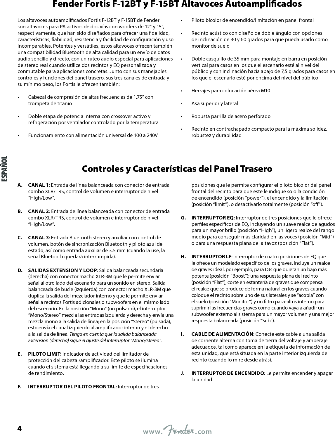 Fender Fortis F-12BT y F-15BT Altavoces AutoamplicadosLos altavoces autoamplicados Fortis F-12BT y F-15BT de Fender son altavoces para PA activos de dos vías con woofers de 12” y 15”, respectivamente, que han sido diseñados para ofrecer una delidad, características, abilidad, resistencia y facilidad de conguración y uso incomparables. Potentes y versátiles, estos altavoces ofrecen también una compatibilidad Bluetooth de alta calidad para un envío de datos audio sencillo y directo, con un ruteo audio especial para aplicaciones de stereo real cuando utilice dos recintos y EQ personalizada y conmutable para aplicaciones concretas. Junto con sus manejables controles y funciones del panel trasero, sus tres canales de entrada y su mínimo peso, los Fortis le ofrecen también:•  Cabezal de compresión de altas frecuencias de 1.75” con trompeta de titanio •  Doble etapa de potencia interna con crossover activo y refrigeración por ventilador controlado por la temperatura •  Funcionamiento con alimentación universal de 100 a 240V•  Piloto bicolor de encendido/limitación en panel frontal •  Recinto acústico con diseño de doble ángulo con opciones de inclinación de 30 y 60 grados para que pueda usarlo como monitor de suelo •  Doble casquillo de 35 mm para montaje en barra en posición vertical para casos en los que el escenario esté al nivel del público y con inclinación hacia abajo de 7,5 grados para casos en los que el escenario esté por encima del nivel del público •  Herrajes para colocación aérea M10 •  Asa superior y lateral •  Robusta parrilla de acero perforado •  Recinto en contrachapado compacto para la máxima solidez, robustez y durabilidadControles y Características del Panel TraseroA.  CANAL 1: Entrada de línea balanceada con conector de entrada combo XLR/TRS, control de volumen e interruptor de nivel “High/Low”.B.  CANAL 2: Entrada de línea balanceada con conector de entrada combo XLR/TRS, control de volumen e interruptor de nivel “High/Low”.C.  CANAL 3: Entrada Bluetooth stereo y auxiliar con control de volumen, botón de sincronización Bluetooth y piloto azul de estado, así como entrada auxiliar de 3.5 mm (cuando la use, la señal Bluetooth quedará interrumpida).D.  SALIDAS EXTENSION Y LOOP: Salida balanceada secundaria (derecha) con conector macho XLR-3M que le permite enviar señal al otro lado del escenario para un sonido en stereo. Salida balanceada de bucle (izquierda) con conector macho XLR-3M que duplica la salida del mezclador interno y que le permite enviar señal a recintos Fortis adicionales o subwoofers en el mismo lado del escenario. En la posición “Mono” (no pulsado), el interruptor “Mono/Stereo” mezcla las entradas izquierda y derecha y envía una mezcla mono a la salida de línea; en la posición “Stereo” (pulsada), esto envía el canal izquierdo al amplicador interno y el derecho a la salida de línea. Tenga en cuenta que la salida balanceada Extension (derecha) sigue el ajuste del interruptor “Mono/Stereo”.E.  PILOTO LIMIT: Indicador de actividad del limitador de protección del cabezal/amplicador. Este piloto se ilumina cuando el sistema está llegando a su límite de especicaciones de rendimiento.F.  INTERRUPTOR DEL PILOTO FRONTAL: Interruptor de tres posiciones que le permite congurar el piloto bicolor del panel frontal del recinto para que este le indique solo la condición de encendido (posición “power”), el encendido y la limitación (posición “limit”), o desactivarlo totalmente (posición “o”).G.  INTERRUPTOR EQ: Interruptor de tres posiciones que le ofrece perles especícos de EQ, incluyendo un suave realce de agudos para un mayor brillo (posición “High”), un ligero realce del rango medio para conseguir más claridad en las voces (posición “Mid”) o para una respuesta plana del altavoz (posición “Flat”).H.  INTERRUPTOR LF: Interruptor de cuatro posiciones de EQ que le ofrece un modelado especíco de los graves. Incluye un realce de graves ideal, por ejemplo, para DJs que quieran un bajo más potente (posición “Boost”); una respuesta plana del recinto (posición “Flat”); corte en estantería de graves que compensa el realce que se produce de forma natural en los graves cuando coloque el recinto sobre uno de sus laterales y se “acopla” con el suelo (posición “Monitor”) y un ltro pasa-altos interno para suprimir las frecuencias graves como cuando vaya a añadir un subwoofer externo al sistema para un mayor volumen y una mejor respuesta balanceada (posición “Sub”).I.  CABLE DE ALIMENTACIÓN: Conecte este cable a una salida de corriente alterna con toma de tierra del voltaje y amperaje adecuados, tal como aparece en la etiqueta de información de esta unidad, que está situada en la parte interior izquierda del recinto (cuando lo mire desde atrás).J.  INTERRUPTOR DE ENCENDIDO: Le permite encender y apagar la unidad.ESPAÑOL4
