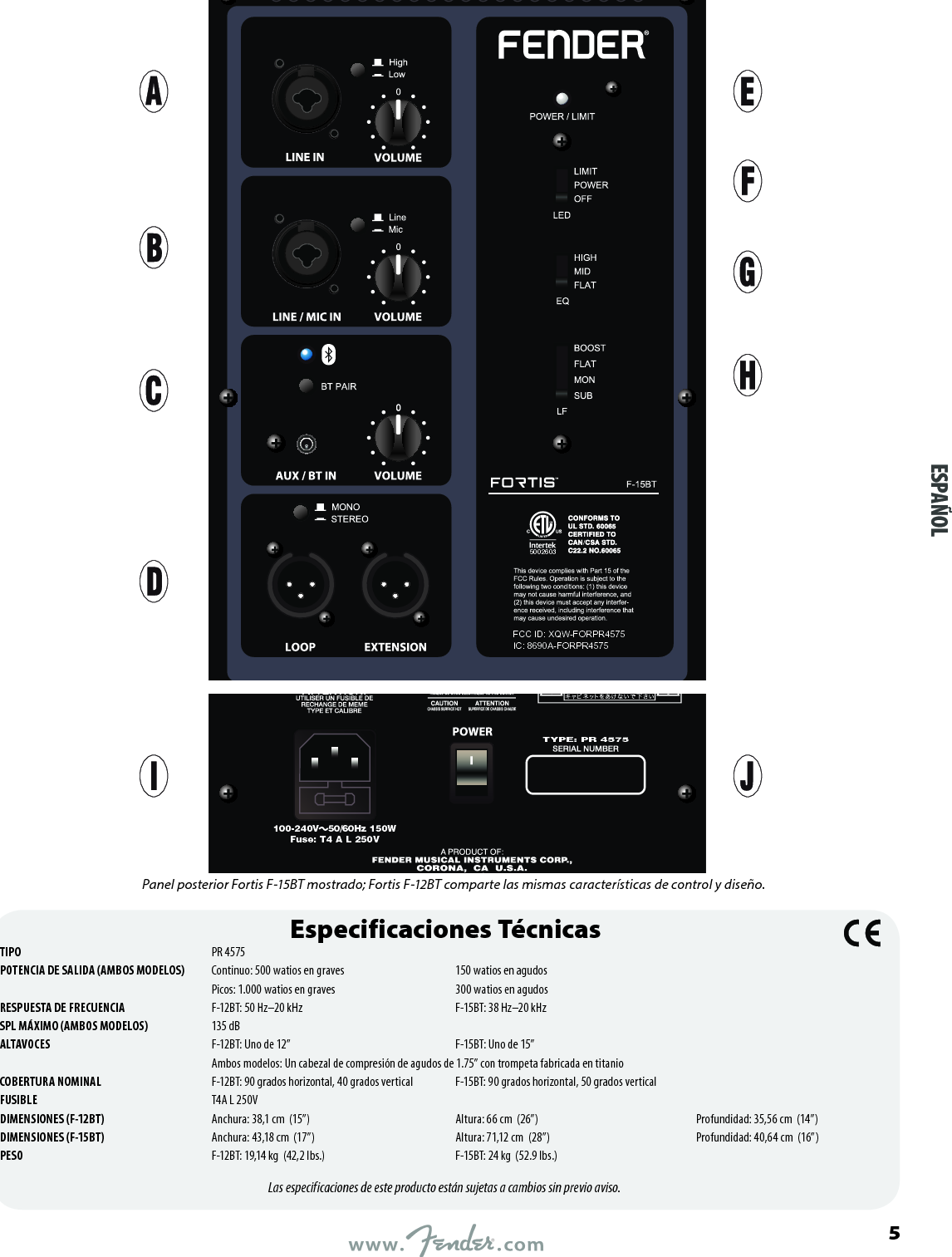 5002603FCC ID: XQW-FORPR4575IC: 8690A-FORPR4575100-240V   50/60Hz 150WFuse: T4 A L 250VTYPE: PR 4575Especificaciones TécnicasTIPO  PR 4575POTENCIA DE SALIDA (AMBOS MODELOS)  Continuo: 500 watios en graves  150 watios en agudos   Picos: 1.000 watios en graves  300 watios en agudosRESPUESTA DE FRECUENCIA  F-12BT: 50 Hz–20 kHz  F-15BT: 38 Hz–20 kHz SPL MÁXIMO (AMBOS MODELOS)  135 dBALTAVOCES  F-12BT: Uno de 12”  F-15BT: Uno de 15”  Ambos modelos: Un cabezal de compresión de agudos de 1.75” con trompeta fabricada en titanioCOBERTURA NOMINAL  F-12BT: 90 grados horizontal, 40 grados vertical  F-15BT: 90 grados horizontal, 50 grados verticalFUSIBLE  T4A L 250VDIMENSIONES (F-12BT)  Anchura: 38,1 cm  (15”)  Altura: 66 cm  (26”)  Profundidad: 35,56 cm  (14”)DIMENSIONES (F-15BT)  Anchura: 43,18 cm  (17”)  Altura: 71,12 cm  (28”)  Profundidad: 40,64 cm  (16”)PESO  F-12BT: 19,14 kg  (42,2 lbs.)  F-15BT: 24 kg  (52.9 lbs.)Las especificaciones de este producto están sujetas a cambios sin previo aviso.ESPAÑOL    Panel posterior Fortis F-15BT mostrado; Fortis F-12BT comparte las mismas características de control y diseño.5