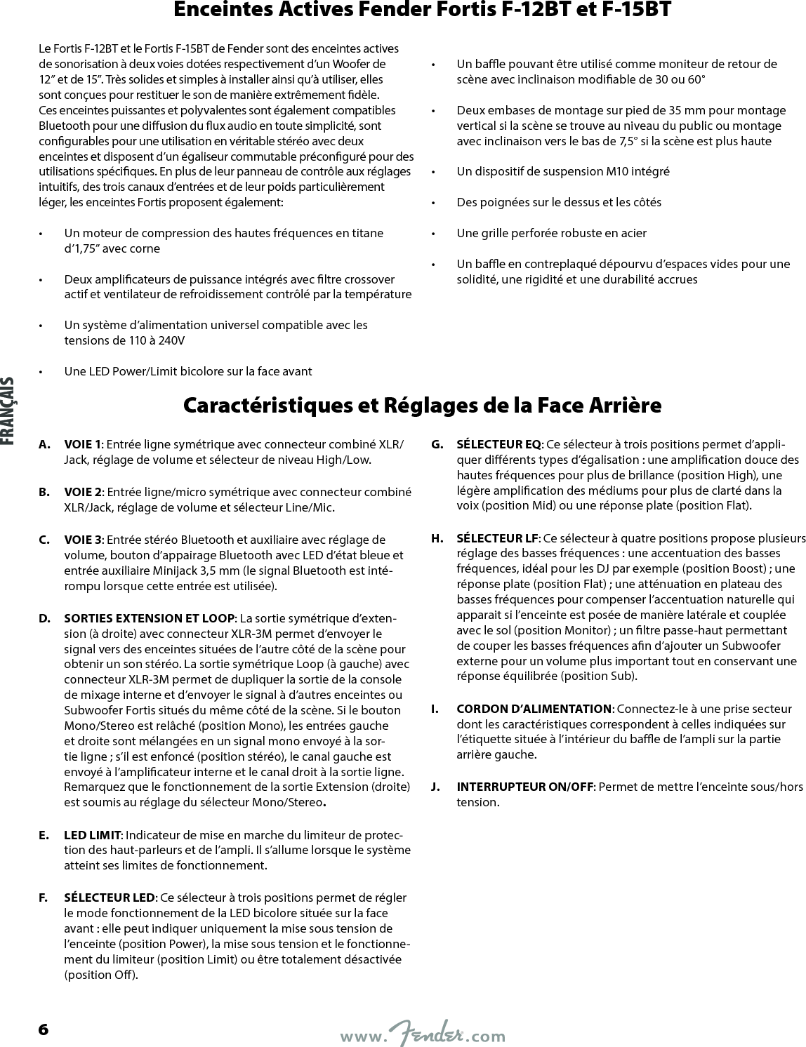 Enceintes Actives Fender Fortis F-12BT et F-15BTLe Fortis F-12BT et le Fortis F-15BT de Fender sont des enceintes actives de sonorisation à deux voies dotées respectivement d’un Woofer de 12” et de 15”. Très solides et simples à installer ainsi qu’à utiliser, elles sont conçues pour restituer le son de manière extrêmement dèle. Ces enceintes puissantes et polyvalentes sont également compatibles Bluetooth pour une diusion du ux audio en toute simplicité, sont congurables pour une utilisation en véritable stéréo avec deux enceintes et disposent d’un égaliseur commutable préconguré pour des utilisations spéciques. En plus de leur panneau de contrôle aux réglages intuitifs, des trois canaux d’entrées et de leur poids particulièrement léger, les enceintes Fortis proposent également:•  Un moteur de compression des hautes fréquences en titane d’1,75” avec corne •  Deux amplicateurs de puissance intégrés avec ltre crossover actif et ventilateur de refroidissement contrôlé par la température •  Un système d’alimentation universel compatible avec les tensions de 110 à 240V •  Une LED Power/Limit bicolore sur la face avant •  Un bae pouvant être utilisé comme moniteur de retour de scène avec inclinaison modiable de 30 ou 60° •  Deux embases de montage sur pied de 35 mm pour montage vertical si la scène se trouve au niveau du public ou montage avec inclinaison vers le bas de 7,5° si la scène est plus haute •  Un dispositif de suspension M10 intégré •  Des poignées sur le dessus et les côtés •  Une grille perforée robuste en acier •  Un bae en contreplaqué dépourvu d’espaces vides pour une solidité, une rigidité et une durabilité accruesCaractéristiques et Réglages de la Face ArrièreA.  VOIE 1: Entrée ligne symétrique avec connecteur combiné XLR/Jack, réglage de volume et sélecteur de niveau High/Low.B.  VOIE 2: Entrée ligne/micro symétrique avec connecteur combiné XLR/Jack, réglage de volume et sélecteur Line/Mic.C.  VOIE 3: Entrée stéréo Bluetooth et auxiliaire avec réglage de volume, bouton d’appairage Bluetooth avec LED d’état bleue et entrée auxiliaire Minijack 3,5 mm (le signal Bluetooth est inté-rompu lorsque cette entrée est utilisée).D.  SORTIES EXTENSION ET LOOP: La sortie symétrique d’exten-sion (à droite) avec connecteur XLR-3M permet d’envoyer le signal vers des enceintes situées de l’autre côté de la scène pour obtenir un son stéréo. La sortie symétrique Loop (à gauche) avec connecteur XLR-3M permet de dupliquer la sortie de la console de mixage interne et d’envoyer le signal à d’autres enceintes ou Subwoofer Fortis situés du même côté de la scène. Si le bouton Mono/Stereo est relâché (position Mono), les entrées gauche et droite sont mélangées en un signal mono envoyé à la sor-tie ligne; s’il est enfoncé (position stéréo), le canal gauche est envoyé à l’amplicateur interne et le canal droit à la sortie ligne. Remarquez que le fonctionnement de la sortie Extension (droite) est soumis au réglage du sélecteur Mono/Stereo.E.  LED LIMIT: Indicateur de mise en marche du limiteur de protec-tion des haut-parleurs et de l’ampli. Il s’allume lorsque le système atteint ses limites de fonctionnement.F.  SÉLECTEUR LED: Ce sélecteur à trois positions permet de régler le mode fonctionnement de la LED bicolore située sur la face avant : elle peut indiquer uniquement la mise sous tension de l’enceinte (position Power), la mise sous tension et le fonctionne-ment du limiteur (position Limit) ou être totalement désactivée (position O).G.  SÉLECTEUR EQ: Ce sélecteur à trois positions permet d’appli-quer diérents types d’égalisation : une amplication douce des hautes fréquences pour plus de brillance (position High), une légère amplication des médiums pour plus de clarté dans la voix (position Mid) ou une réponse plate (position Flat).H.  SÉLECTEUR LF: Ce sélecteur à quatre positions propose plusieurs réglage des basses fréquences : une accentuation des basses fréquences, idéal pour les DJ par exemple (position Boost); une réponse plate (position Flat) ; une atténuation en plateau des basses fréquences pour compenser l’accentuation naturelle qui apparait si l’enceinte est posée de manière latérale et couplée avec le sol (position Monitor) ; un ltre passe-haut permettant de couper les basses fréquences an d’ajouter un Subwoofer externe pour un volume plus important tout en conservant une réponse équilibrée (position Sub).I.  CORDON D’ALIMENTATION: Connectez-le à une prise secteur dont les caractéristiques correspondent à celles indiquées sur l’étiquette située à l’intérieur du bae de l’ampli sur la partie arrière gauche.J.  INTERRUPTEUR ON/OFF: Permet de mettre l’enceinte sous/hors tension.FRANÇAIS6