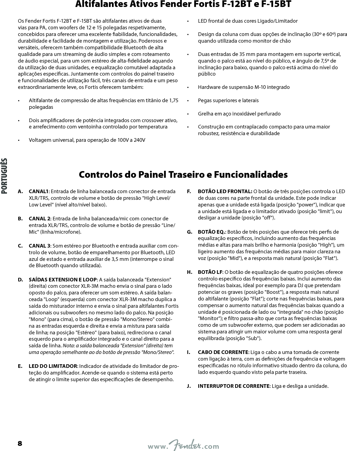 Altifalantes Ativos Fender Fortis F-12BT e F-15BTOs Fender Fortis F-12BT e F-15BT são altifalantes ativos de duas vias para PA, com woofers de 12 e 15 polegadas respetivamente, concebidos para oferecer uma excelente abilidade, funcionalidades, durabilidade e facilidade de montagem e utilização. Poderosos e versáteis, oferecem também compatibilidade Bluetooth de alta qualidade para um streaming de áudio simples e com roteamento de áudio especial, para um som estéreo de alta-delidade aquando da utilização de duas unidades, e equalização comutável adaptada a aplicações especícas. Juntamente com controlos do painel traseiro e funcionalidades de utilização fácil, três canais de entrada e um peso extraordinariamente leve, os Fortis oferecem também:•  Altifalante de compressão de altas frequências em titânio de 1,75 polegadas •  Dois amplicadores de potência integrados com crossover ativo, e arrefecimento com ventoinha controlado por temperatura •  Voltagem universal, para operação de 100V a 240V •  LED frontal de duas cores Ligado/Limitador •  Design da coluna com duas opções de inclinação (30º e 60º) para quando utilizada como monitor de chão •  Duas entradas de 35 mm para montagem em suporte vertical, quando o palco está ao nível do público, e ângulo de 7,5º de inclinação para baixo, quando o palco está acima do nível do público •  Hardware de suspensão M-10 integrado •  Pegas superiores e laterais •  Grelha em aço inoxidável perfurado •  Construção em contraplacado compacto para uma maior robustez, resistência e durabilidadeControlos do Painel Traseiro e FuncionalidadesA.  CANAL1: Entrada de linha balanceada com conector de entrada XLR/TRS, controlo de volume e botão de pressão &quot;High Level/Low Level&quot; (nível alto/nível baixo).B.  CANAL 2: Entrada de linha balanceada/mic com conector de entrada XLR/TRS, controlo de volume e botão de pressão “Line/Mic&quot; (linha/microfone).C.  CANAL 3: Som estéreo por Bluetooth e entrada auxiliar com con-trolo de volume, botão de emparelhamento por Bluetooth, LED azul de estado e entrada auxiliar de 3,5 mm (interrompe o sinal de Bluetooth quando utilizada).D.  SAÍDAS EXTENSION E LOOP: A saída balanceada &quot;Extension&quot; (direita) com conector XLR-3M macho envia o sinal para o lado oposto do palco, para oferecer um som estéreo. A saída balan-ceada &quot;Loop&quot; (esquerda) com conector XLR-3M macho duplica a saída do misturador interno e envia o sinal para altifalantes Fortis adicionais ou subwoofers no mesmo lado do palco. Na posição &quot;Mono&quot; (para cima), o botão de pressão &quot;Mono/Stereo&quot; combi-na as entradas esquerda e direita e envia a mistura para saída de linha; na posição &quot;Estéreo&quot; (para baixo), redireciona o canal esquerdo para o amplicador integrado e o canal direito para a saída de linha. Nota: a saída balanceada &quot;Extension&quot; (direita) tem uma operação semelhante ao do botão de pressão &quot;Mono/Stereo&quot;.E.  LED DO LIMITADOR: Indicador de atividade do limitador de pro-teção do amplicador. Acende-se quando o sistema está perto de atingir o limite superior das especicações de desempenho.F.  BOTÃO LED FRONTAL: O botão de três posições controla o LED de duas cores na parte frontal da unidade. Este pode indicar apenas que a unidade está ligada (posição &quot;power&quot;), indicar que a unidade está ligada e o limitador ativado (posição &quot;limit&quot;), ou desligar a unidade (posição &quot;o&quot;).G.  BOTÃO EQ.: Botão de três posições que oferece três pers de equalização especícos, incluindo aumento das frequências médias e altas para mais brilho e harmonia (posição &quot;High&quot;), um ligeiro aumento das frequências médias para maior clareza na voz (posição &quot;Mid&quot;), e a resposta mais natural (posição &quot;Flat&quot;).H.  BOTÃO LF: O botão de equalização de quatro posições oferece controlo especíco das frequências baixas. Inclui aumento das frequências baixas, ideal por exemplo para DJ que pretendam potenciar os graves (posição &quot;Boost&quot;), a resposta mais natural do altifalante (posição &quot;Flat&quot;); corte nas frequências baixas, para compensar o aumento natural das frequências baixas quando a unidade é posicionada de lado ou &quot;integrada&quot; no chão (posição &quot;Monitor&quot;); e ltro passa-alto que corta as frequências baixas como de um subwoofer externo, que podem ser adicionadas ao sistema para atingir um maior volume com uma resposta geral equilibrada (posição &quot;Sub&quot;).I.  CABO DE CORRENTE: Liga o cabo a uma tomada de corrente com ligação à terra, com as denições de frequência e voltagem especicadas no rótulo informativo situado dentro da coluna, do lado esquerdo quando visto pela parte traseira.J.  INTERRUPTOR DE CORRENTE: Liga e desliga a unidade.PORTUGUÊS8