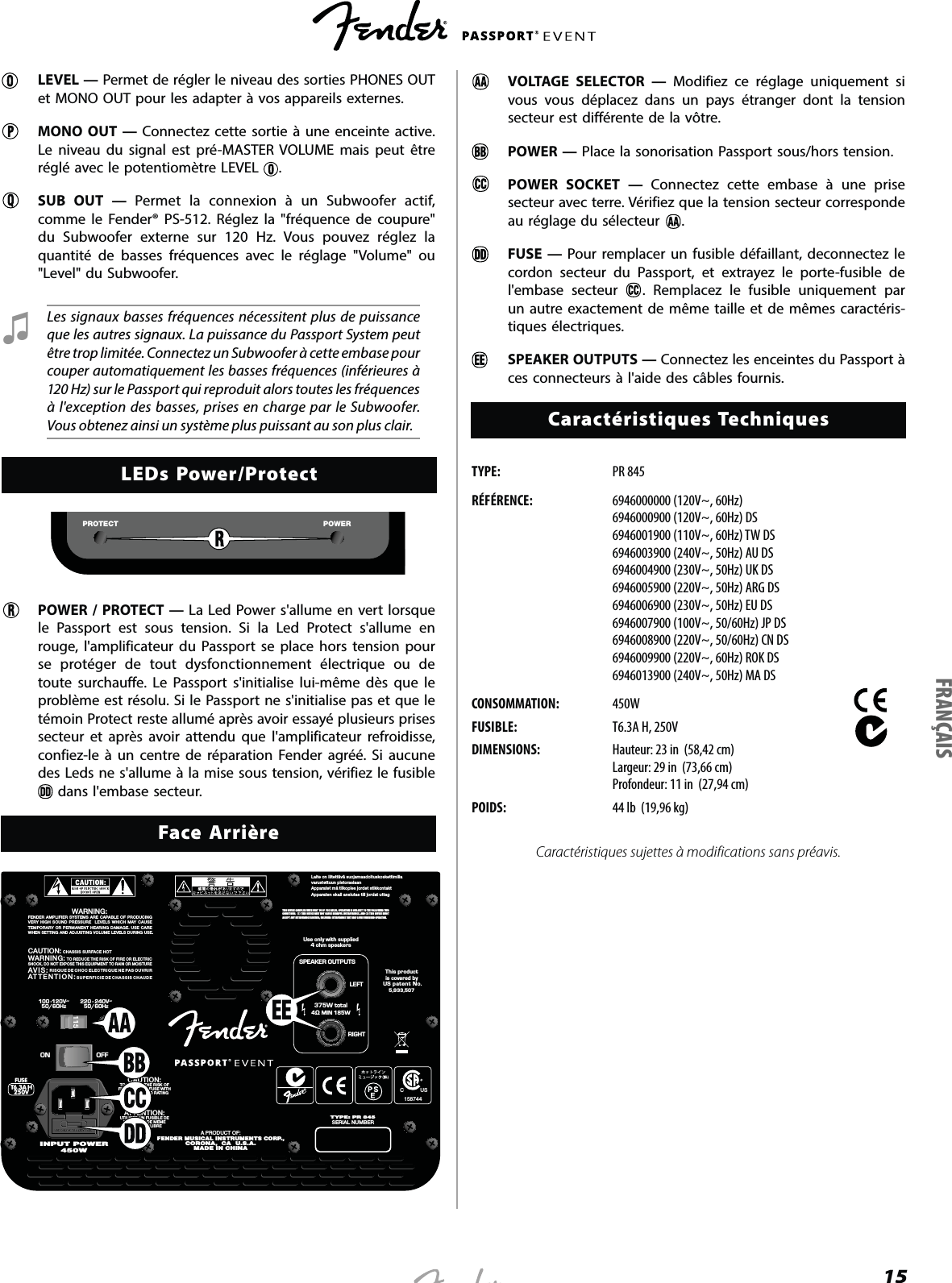 15LEVEL — Permet de régler le niveau des sorties PHONES OUT et MONO OUT pour les adapter à vos appareils externes. MONO OUT — Connectez cette sortie à une enceinte active. Le niveau du signal est pré-MASTER VOLUME mais peut être réglé avec le potentiomètre LEVEL  . SUB OUT — Permet la connexion à un Subwoofer actif, comme le Fender® PS-512. Réglez la &quot;fréquence de coupure&quot; du Subwoofer externe sur 120 Hz. Vous pouvez réglez la quantité de basses fréquences avec le réglage &quot;Volume&quot; ou &quot;Level&quot; du Subwoofer. Ɖ Les signaux basses fréquences nécessitent plus de puissance que les autres signaux. La puissance du Passport System peut être trop limitée. Connectez un Subwoofer à cette embase pour couper automatiquement les basses fréquences (inférieures à 120 Hz) sur le Passport qui reproduit alors toutes les fréquences à l&apos;exception des basses, prises en charge par le Subwoofer. Vous obtenez ainsi un système plus puissant au son plus clair.LEDs Power/ProtectPOWERPROTECTPOWER / PROTECT — La Led Power s&apos;allume en vert lorsque le Passport est sous tension. Si la Led Protect s&apos;allume en rouge, l&apos;amplificateur du Passport se place hors tension pour se protéger de tout dysfonctionnement électrique ou de toute surchauffe. Le Passport s&apos;initialise lui-même dès que le problème est résolu. Si le Passport ne s&apos;initialise pas et que le témoin Protect reste allumé après avoir essayé plusieurs prises secteur et après avoir attendu que l&apos;amplificateur refroidisse, confiez-le à un centre de réparation Fender agréé. Si aucune des Leds ne s&apos;allume à la mise sous tension, vérifiez le fusible  dans l&apos;embase secteur.Face ArrièreLaite on liitettävä suojamaadoituskoskettimillavarustettuun pistorasiaanApparatet må tilkoples jordet stikkontaktApparaten skall anslutas till jordat uttag220 - 240V~50/60Hz100 -120V~50/60HzLEFTRIGHTSPEAKER OUTPUTS375W total4 MIN 185WUse only with supplied4 ohm speakersTYPE: PR 845SERIAL NUMBER7$+9)86(ON OFFATTENTION:UTILISER UN FUSIBLE DERECHANGE DE MEMETYPE ET CALIBRECAUTION:TO REDUCE THE RISK OFFIRE, REPLACE FUSE WITHSAME TYPE AND RATINGA PRODUCT OF:FENDER MUSICAL INSTRUMENTS CORP.,CORONA,  CA  U.S.A.MADE IN CHINAThis productis covered byUS patent No.5,933,507CAUTION:  CHASSIS SURFACE HOTWARNING:  TO REDUCE THE RISK OF FIRE OR ELECTRICSHOCK, DO NOT EXPOSE THIS EQUIPMENT TO RAIN OR MOISTUREAVIS:  RISQUE DE CHOC ELECTRIQUE NE PAS OUVRIRATTENTION: SUPERFICIE DE CHASSIS CHAUDEWARNING:FENDER AMPLIFIER SYSTEMS ARE CAPABLE OF PRODUCINGVERY HIGH SOUND PRESSURE  LEVELS WHICH MAY CAUSETEMPORARY OR PERMANENT HEARING DAMAGE. USE CAREWHEN SETTING AND ADJUSTING VOLUME LEVELS DURING USE.450WINPUT POWERTHIS DEVICE COMPLIES WITH PART 15 OF  FCC RULES. OPERATION IS SUBJECT TO THE FOLLOWING TWO CONDITIONS:  (1) THIS DEVICE MAY NOT CAUSE HARMFUL INTERFERENCE, AND (2) THIS DEVICE MUST ACCEPT ANY  INTERFERENCE  RECEIVED, INCLUDING  INTERFERENCE THAT MAY CAUSE UNDESIRED OPERATION.C           US158744  VOLTAGE SELECTOR — Modifiez ce réglage uniquement si vous vous déplacez dans un pays étranger dont la tension secteur est différente de la vôtre. POWER — Place la sonorisation Passport sous/hors tension.   POWER SOCKET — Connectez cette embase à une prise secteur avec terre. Vérifiez que la tension secteur corresponde au réglage du sélecteur  .  FUSE — Pour remplacer un fusible défaillant, deconnectez le cordon secteur du Passport, et extrayez le porte-fusible de l&apos;embase secteur  . Remplacez le fusible uniquement par un autre exactement de même taille et de mêmes caractéris-tiques électriques.  SPEAKER OUTPUTS — Connectez les enceintes du Passport à ces connecteurs à l&apos;aide des câbles fournis.Caractéristiques TechniquesTYPE:   PR 845RÉFÉRENCE: 6946000000 (120V~, 60Hz) 6946000900 (120V~, 60Hz) DS 6946001900 (110V~, 60Hz) TW DS 6946003900 (240V~, 50Hz) AU DS 6946004900 (230V~, 50Hz) UK DS 6946005900 (220V~, 50Hz) ARG DS 6946006900 (230V~, 50Hz) EU DS 6946007900 (100V~, 50/60Hz) JP DS 6946008900 (220V~, 50/60Hz) CN DS 6946009900 (220V~, 60Hz) ROK DS 6946013900 (240V~, 50Hz) MA DSCONSOMMATION: 450WFUSIBLE: T6.3A H, 250VDIMENSIONS: Hauteur: 23 in  (58,42 cm)  Largeur: 29 in  (73,66 cm)  Profondeur: 11 in  (27,94 cm)POIDS: 44 lb  (19,96 kg)Caractéristiques sujettes à modifications sans préavis.FRANÇAIS