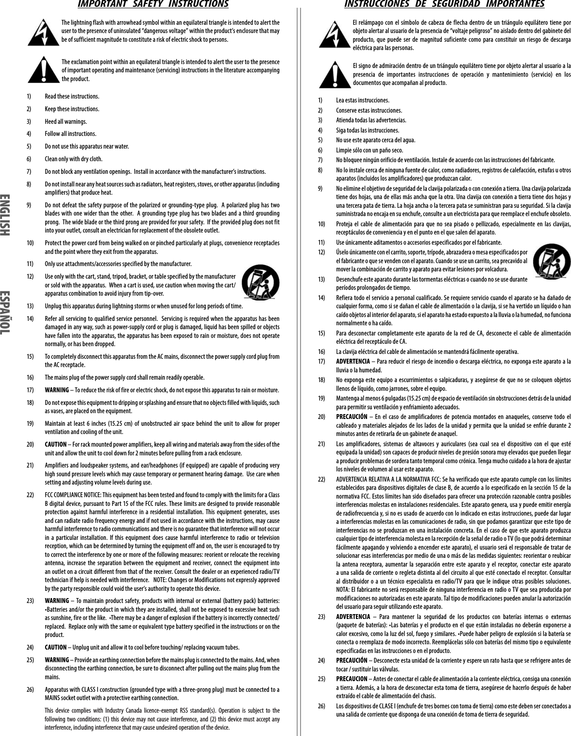 IMPORTANT   SAFETY   INSTRUCTIONS The lightning flash with arrowhead symbol within an equilateral triangle is intended to alert the user to the presence of uninsulated “dangerous voltage” within the product’s enclosure that may be of sufficient magnitude to constitute a risk of electric shock to persons. The exclamation point within an equilateral triangle is intended to alert the user to the presence of important operating and maintenance (servicing) instructions in the literature accompanying the product.1)  Read these instructions. 2)  Keep these instructions.3)  Heed all warnings.4)  Follow all instructions.5)  Do not use this apparatus near water.6)  Clean only with dry cloth.7)  Do not block any ventilation openings.  Install in accordance with the manufacturer’s instructions.8)  Do not install near any heat sources such as radiators, heat registers, stoves, or other apparatus (including amplifiers) that produce heat.9)  Do not defeat the safety purpose of the polarized or grounding-type plug.  A polarized plug has two blades with one wider than the other.  A grounding type plug has two blades and a third grounding prong.  The wide blade or the third prong are provided for your safety.  If the provided plug does not fit into your outlet, consult an electrician for replacement of the obsolete outlet.10)  Protect the power cord from being walked on or pinched particularly at plugs, convenience receptacles and the point where they exit from the apparatus.11)  Only use attachments/accessories specified by the manufacturer.12)  Use only with the cart, stand, tripod, bracket, or table specified by the manufacturer or sold with the apparatus.  When a cart is used, use caution when moving the cart/apparatus combination to avoid injury from tip-over.13)  Unplug this apparatus during lightning storms or when unused for long periods of time.14)  Refer all servicing to qualified service personnel.  Servicing is required when the apparatus has been damaged in any way, such as power-supply cord or plug is damaged, liquid has been spilled or objects have fallen into the apparatus, the apparatus has been exposed to rain or moisture, does not operate normally, or has been dropped.15)  To completely disconnect this apparatus from the AC mains, disconnect the power supply cord plug from the AC receptacle.16)  The mains plug of the power supply cord shall remain readily operable.17)  WARNING – To reduce the risk of fire or electric shock, do not expose this apparatus to rain or moisture.18)  Do not expose this equipment to dripping or splashing and ensure that no objects filled with liquids, such as vases, are placed on the equipment.19)  Maintain at least 6 inches (15.25 cm) of unobstructed air space behind the unit to allow for proper ventilation and cooling of the unit.20)  CAUTION – For rack mounted power amplifiers, keep all wiring and materials away from the sides of the unit and allow the unit to cool down for 2 minutes before pulling from a rack enclosure.21)  Amplifiers and loudspeaker systems, and ear/headphones (if equipped) are capable of producing very high sound pressure levels which may cause temporary or permanent hearing damage.  Use care when setting and adjusting volume levels during use.22)  FCC COMPLIANCE NOTICE: This equipment has been tested and found to comply with the limits for a Class B digital device, pursuant to Part 15 of the FCC rules. These limits are designed to provide reasonable protection against harmful interference in a residential installation. This equipment generates, uses and can radiate radio frequency energy and if not used in accordance with the instructions, may cause harmful interference to radio communications and there is no guarantee that interference will not occur in a particular installation. If this equipment does cause harmful interference to radio or television reception, which can be determined by turning the equipment off and on, the user is encouraged to try to correct the interference by one or more of the following measures: reorient or relocate the receiving antenna, increase the separation between the equipment and receiver, connect the equipment into an outlet on a circuit different from that of the receiver. Consult the dealer or an experienced radio/TV technician if help is needed with interference.   NOTE: Changes or Modifications not expressly approved by the party responsible could void the user’s authority to operate this device.23)  WARNING – To maintain product safety, products with internal or external (battery pack) batteries:  •Batteries and/or the product in which they are installed, shall not be exposed to excessive heat such as sunshine, fire or the like.  •There may be a danger of explosion if the battery is incorrectly connected/replaced.  Replace only with the same or equivalent type battery specified in the instructions or on the product.24)  CAUTION – Unplug unit and allow it to cool before touching/ replacing vacuum tubes.25)  WARNING – Provide an earthing connection before the mains plug is connected to the mains. And, when disconnecting the earthing connection, be sure to disconnect after pulling out the mains plug from the mains.26)  Apparatus with CLASS I construction (grounded type with a three-prong plug) must be connected to a MAINS socket outlet with a protective earthing connection. INSTRUCCIONES   DE   SEGURIDAD   IMPORTANTES El relámpago con el símbolo de cabeza de flecha dentro de un triángulo equilátero tiene por objeto alertar al usuario de la presencia de “voltaje peligroso” no aislado dentro del gabinete del producto, que puede ser de magnitud suficiente como para constituir un riesgo de descarga eléctrica para las personas. El signo de admiración dentro de un triángulo equilátero tiene por objeto alertar al usuario a la presencia de importantes instrucciones de operación y mantenimiento (servicio) en los documentos que acompañan al producto.1)   Lea estas instrucciones.2)   Conserve estas instrucciones.3)   Atienda todas las advertencias.4)   Siga todas las instrucciones.5)   No use este aparato cerca del agua.6)   Limpie sólo con un paño seco.7)   No bloquee ningún orificio de ventilación. Instale de acuerdo con las instrucciones del fabricante.8)   No lo instale cerca de ninguna fuente de calor, como radiadores, registros de calefacción, estufas u otros aparatos (incluidos los amplificadores) que produzcan calor.9)   No elimine el objetivo de seguridad de la clavija polarizada o con conexión a tierra. Una clavija polarizada tiene dos hojas, una de ellas más ancha que la otra. Una clavija con conexión a tierra tiene dos hojas y una tercera pata de tierra. La hoja ancha o la tercera pata se suministran para su seguridad. Si la clavija suministrada no encaja en su enchufe, consulte a un electricista para que reemplace el enchufe obsoleto.10)   Proteja el cable de alimentación para que no sea pisado o pellizcado, especialmente en las clavijas, receptáculos de conveniencia y en el punto en el que salen del aparato.11)   Use únicamente aditamentos o accesorios especificados por el fabricante.12)   Úselo únicamente con el carrito, soporte, trípode, abrazadera o mesa especificados por el fabricante o que se venden con el aparato. Cuando se use un carrito, sea precavido al mover la combinación de carrito y aparato para evitar lesiones por volcadura.13)   Desenchufe este aparato durante las tormentas eléctricas o cuando no se use durante períodos prolongados de tiempo.14)   Refiera todo el servicio a personal cualificado. Se requiere servicio cuando el aparato se ha dañado de cualquier forma, como si se dañan el cable de alimentación o la clavija, si se ha vertido un líquido o han caído objetos al interior del aparato, si el aparato ha estado expuesto a la lluvia o la humedad, no funciona normalmente o ha caído.15)   Para desconectar completamente este aparato de la red de CA, desconecte el cable de alimentación eléctrica del receptáculo de CA.16)   La clavija eléctrica del cable de alimentación se mantendrá fácilmente operativa.17)   ADVERTENCIA – Para reducir el riesgo de incendio o descarga eléctrica, no exponga este aparato a la lluvia o la humedad.18)   No exponga este equipo a escurrimientos o salpicaduras, y asegúrese de que no se coloquen objetos llenos de líquido, como jarrones, sobre el equipo.19)   Mantenga al menos 6 pulgadas (15.25 cm) de espacio de ventilación sin obstrucciones detrás de la unidad para permitir su ventilación y enfriamiento adecuados.20)   PRECAUCIÓN – En el caso de amplificadores de potencia montados en anaqueles, conserve todo el cableado y materiales alejados de los lados de la unidad y permita que la unidad se enfríe durante 2 minutos antes de retirarla de un gabinete de anaquel.21)   Los amplificadores, sistemas de altavoces y auriculares (sea cual sea el dispositivo con el que esté equipada la unidad) son capaces de producir niveles de presión sonora muy elevados que pueden llegar a producir problemas de sordera tanto temporal como crónica. Tenga mucho cuidado a la hora de ajustar los niveles de volumen al usar este aparato.22)  ADVERTENCIA RELATIVA A LA NORMATIVA FCC: Se ha verificado que este aparato cumple con los límites establecidos para dispositivos digitales de clase B, de acuerdo a lo especificado en la sección 15 de la normativa FCC. Estos límites han sido diseñados para ofrecer una protección razonable contra posibles interferencias molestas en instalaciones residenciales. Este aparato genera, usa y puede emitir energía de radiofrecuencia y, si no es usado de acuerdo con lo indicado en estas instrucciones, puede dar lugar a interferencias molestas en las comunicaciones de radio, sin que podamos garantizar que este tipo de interferencias no se produzcan en una instalación concreta. En el caso de que este aparato produzca cualquier tipo de interferencia molesta en la recepción de la señal de radio o TV (lo que podrá determinar fácilmente apagando y volviendo a encender este aparato), el usuario será el responsable de tratar de solucionar esas interferencias por medio de una o más de las medidas siguientes: reorientar o reubicar la antena receptora, aumentar la separación entre este aparato y el receptor, conectar este aparato a una salida de corriente o regleta distinta al del circuito al que esté conectado el receptor. Consultar al distribuidor o a un técnico especialista en radio/TV para que le indique otras posibles soluciones. NOTA: El fabricante no será responsable de ninguna interferencia en radio o TV que sea producida por modificaciones no autorizadas en este aparato. Tal tipo de modificaciones pueden anular la autorización del usuario para seguir utilizando este aparato.23)   ADVERTENCIA – Para mantener la seguridad de los productos con baterías internas o externas (paquete de baterías): •Las baterías y el producto en el que están instaladas no deberán exponerse a calor excesivo, como la luz del sol, fuego y similares. •Puede haber peligro de explosión si la batería se conecta o reemplaza de modo incorrecto. Reemplácelas sólo con baterías del mismo tipo o equivalente especificadas en las instrucciones o en el producto.24)   PRECAUCIÓN – Desconecte esta unidad de la corriente y espere un rato hasta que se refrigere antes de tocar / sustituir las válvulas.25)  PRECAUCION – Antes de conectar el cable de alimentación a la corriente eléctrica, consiga una conexión a tierra. Además, a la hora de desconectar esta toma de tierra, asegúrese de hacerlo después de haber extraído el cable de alimentación del chasis.26)  Los dispositivos de CLASE I (enchufe de tres bornes con toma de tierra) como este deben ser conectados a una salida de corriente que disponga de una conexión de toma de tierra de seguridad. ENGLISH ESPAÑOL   This device complies with Industry Canada licence-exempt RSS standard(s). Operation is subject to the following two conditions: (1) this device may not cause interference, and (2) this device must accept any interference, including interference that may cause undesired operation of the device.