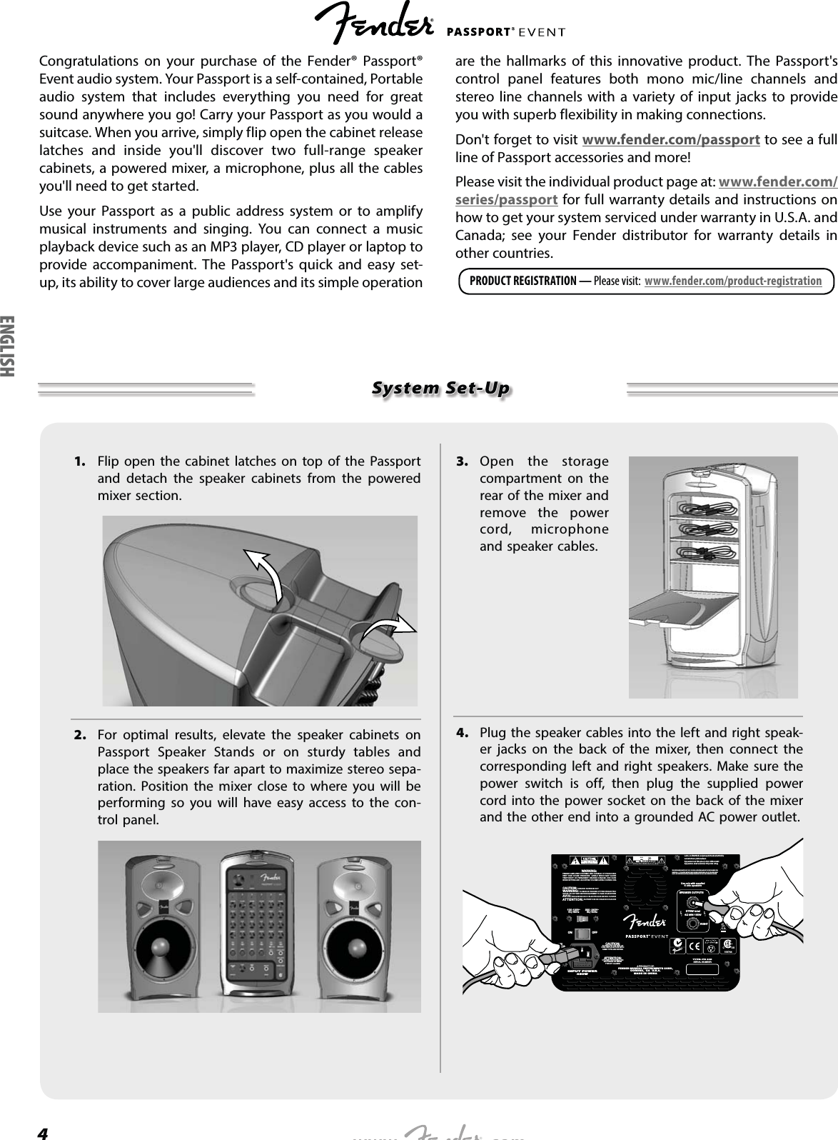 4Congratulations on your purchase of the Fender® Passport® Event audio system. Your Passport is a self-contained, Portable audio system that includes everything you need for great sound anywhere you go! Carry your Passport as you would a suitcase. When you arrive, simply flip open the cabinet release latches and inside you&apos;ll discover two full-range speaker cabinets, a powered mixer, a microphone, plus all the cables you&apos;ll need to get started. Use your Passport as a public address system or to amplify musical instruments and singing. You can connect a music playback device such as an MP3 player, CD player or laptop to provide accompaniment. The Passport&apos;s quick and easy set-up, its ability to cover large audiences and its simple operation are the hallmarks of this innovative product. The Passport&apos;s control panel features both mono mic/line channels and stereo line channels with a variety of input jacks to provide you with superb flexibility in making connections.Don&apos;t forget to visit www.fender.com/passport to see a full line of Passport accessories and more!Please visit the individual product page at: www.fender.com/series/passport for full warranty details and instructions on how to get your system serviced under warranty in U.S.A. and Canada; see your Fender distributor for warranty details in other countries.PRODUCT REGISTRATION — Please visit:  www.fender.com/product-registrationSystem Set-Up1.  Flip open the cabinet latches on top of the Passport and detach the speaker cabinets from the powered mixer section.2.  For optimal results, elevate the speaker cabinets on Passport Speaker Stands or on sturdy tables and place the speakers far apart to maximize stereo sepa-ration. Position the mixer close to where you will be performing so you will have easy access to the con-trol panel.3. Open the storage compartment on the rear of the mixer and remove the power cord, microphone and speaker cables. 4.  Plug the speaker cables into the left and right speak-er jacks on the back of the mixer, then connect the corresponding left and right speakers. Make sure the power switch is off, then plug the supplied power cord into the power socket on the back of the mixer and the other end into a grounded AC power outlet.Laite on liitettävä suojamaadoituskoskettimillavarustettuun pistorasiaanApparatet må tilkoples jordet stikkontaktApparaten skall anslutas till jordat uttag220 - 240V~50/60Hz100 -120V~50/60HzLEFTRIGHTSPEAKER OUTPUTS375W total4 MIN 185WUse only with supplied4 ohm speakersTYPE: PR 845SERIAL NUMBER7$+9)86(ON OFFATTENTION:UTILISER UN FUSIBLE DERECHANGE DE MEMETYPE ET CALIBRECAUTION:TO REDUCE THE RISK OFFIRE, REPLACE FUSE WITHSAME TYPE AND RATINGA PRODUCT OF:FENDER MUSICAL INSTRUMENTS CORP.,CORONA,  CA  U.S.A.MADE IN CHINAThis productis covered byUS patent No.5,933,507CAUTION:  CHASSIS SURFACE HOTWARNING: TO REDUCE THE RISK OF FIRE OR ELECTRICSHOCK, DO NOT EXPOSE THIS EQUIPMENT TO RAIN OR MOISTUREAVIS:  RISQUE DE CHOC ELECTRIQUE NE PAS OUVRIRATTENTION: SUPERFICIE DE CHASSIS CHAUDEWARNING:FENDER AMPLIFIER SYSTEMS ARE CAPABLE OF PRODUCINGVERY HIGH SOUND PRESSURE  LEVELS WHICH MAY CAUSETEMPORARY OR PERMANENT HEARING DAMAGE. USE CAREWHEN SETTING AND ADJUSTING VOLUME LEVELS DURING USE.450WINPUT POWERTHIS DEVICE COMPLIES WITH PART 15 OF  FCC RULES. OPERATION IS SUBJECT TO THE FOLLOWING TWO CONDITIONS:  (1) THIS DEVICE MAY NOT CAUSE HARMFUL INTERFERENCE, AND (2) THIS DEVICE MUST ACCEPT ANY INTERFERENCE  RECEIVED, INCLUDING  INTERFERENCE THAT MAY CAUSE UNDESIRED OPERATION.C           US158744ENGLISH