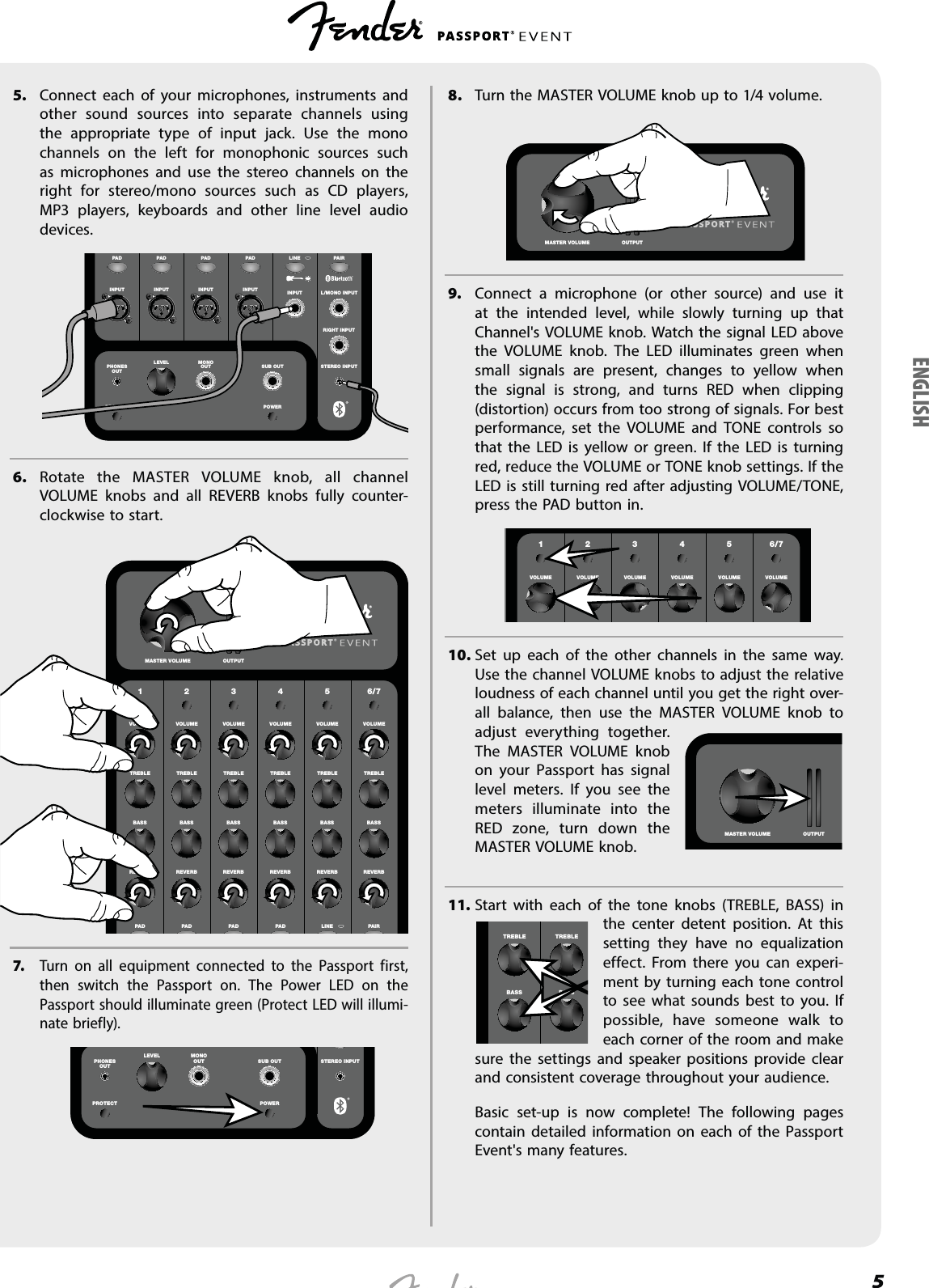 55.  Connect each of your microphones, instruments and other sound sources into separate channels using the appropriate type of input jack. Use the mono channels on the left for monophonic sources such as microphones and use the stereo channels on the right for stereo/mono sources such as CD players, MP3 players, keyboards and other line level audio devices.INPUT INPUT INPUT INPUT INPUTSTEREO INPUTRIGHT INPUTL/MONO INPUTPHONESOUTMONOOUTLEVELSUB OUTLINE PAIRPAD PA D PA D PA DPOWERPROTECTT6. Rotate the MASTER VOLUME knob, all channel VOLUME knobs and all REVERB knobs fully counter-clockwise to start.1 2 3 4 5 6/7VOLUME VOLUME VOLUME VOLUME VOLUME VOLUMETREBLE TREBLE TREBLE TREBLE TREBLE TREBLEBASS BASS BASS BASS BASS BASSREVERB REVERB REVERB REVERB REVERB REVERBLINE PAIRPAD PA D PA D PA DMASTER VOLUME OUTPUT7.  Turn on all equipment connected to the Passport first, then switch the Passport on. The Power LED on the Passport should illuminate green (Protect LED will illumi-nate briefly).     STEREO INPUTPHONESOUTMONOOUTLEVELSUB OUTPOWERPROTECT8.  Turn the MASTER VOLUME knob up to 1/4 volume.    MASTER VOLUME OUTPUT9.  Connect a microphone (or other source) and use it at the intended level, while slowly turning up that Channel&apos;s VOLUME knob. Watch the signal LED above the VOLUME knob. The LED illuminates green when small signals are present, changes to yellow when the signal is strong, and turns RED when clipping (distortion) occurs from too strong of signals. For best performance, set the VOLUME and TONE controls so that the LED is yellow or green. If the LED is turning red, reduce the VOLUME or TONE knob settings. If the LED is still turning red after adjusting VOLUME/TONE, press the PAD button in.       LEVEL LEVEL LEVEL LEVEL LEVEL LEVEL LEVEL LEVELHIGH HIGH HIGH HIGH HIGH HIGH HIGH HIGH1 2 3 4 5 6/7VOLUME VOLUME VOLUME VOLUME VOLUME VOLUME10. Set up each of the other channels in the same way. Use the channel VOLUME knobs to adjust the relative loudness of each channel until you get the right over-all balance, then use the MASTER VOLUME knob to adjust everything together. The MASTER VOLUME knob on your Passport has signal level meters. If you see the meters illuminate into the RED zone, turn down the MASTER VOLUME knob.11. Start with each of the tone knobs (TREBLE, BASS) in the center detent position. At this setting they have no equalization effect. From there you can experi-ment by turning each tone control to see what sounds best to you. If possible, have someone walk to each corner of the room and make sure the settings and speaker positions provide clear and consistent coverage throughout your audience.   Basic set-up is now complete! The following pages contain detailed information on each of the Passport Event&apos;s many features.MASTER VOLUME OUTPUTTREBLE TREBLEBASS BASSENGLISH