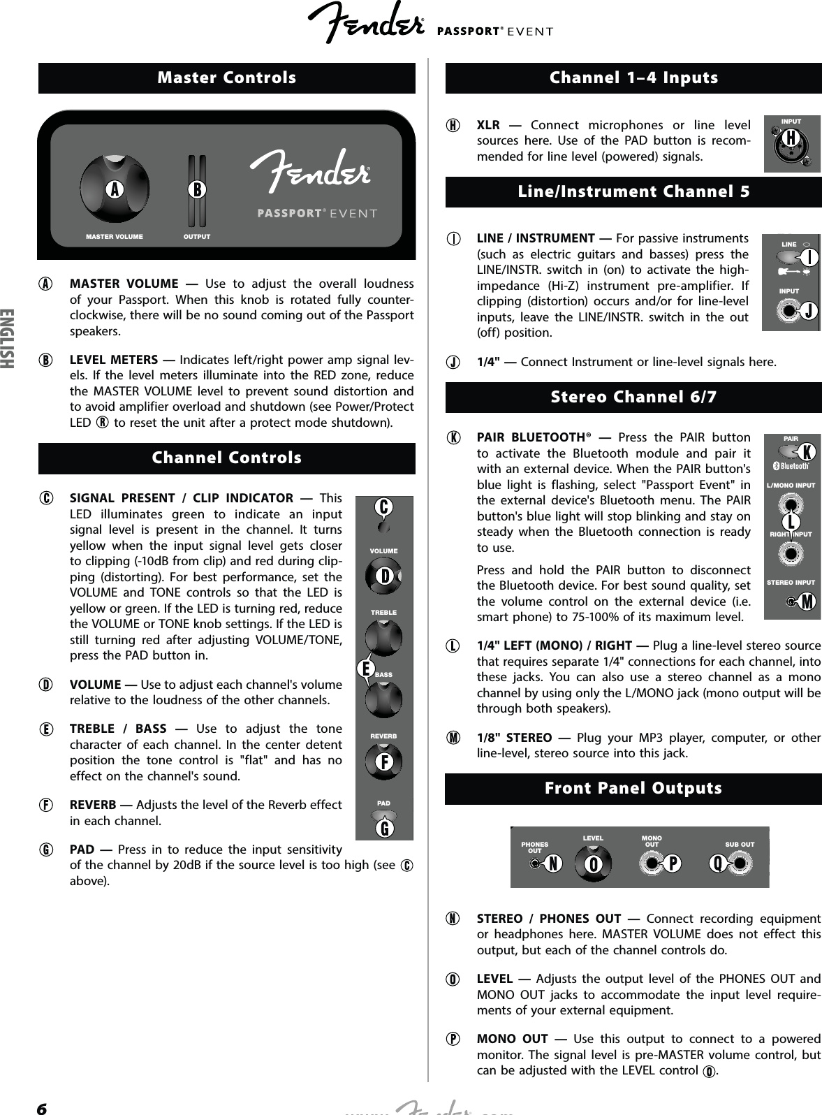 6Master ControlsMASTER VOLUME OUTPUTMASTER VOLUME — Use to adjust the overall loudness of your Passport. When this knob is rotated fully counter-clockwise, there will be no sound coming out of the Passport speakers.LEVEL METERS — Indicates left/right power amp signal lev-els. If the level meters illuminate into the RED zone, reduce the MASTER VOLUME level to prevent sound distortion and to avoid amplifier overload and shutdown (see Power/Protect LED   to reset the unit after a protect mode shutdown).Channel ControlsSIGNAL PRESENT / CLIP INDICATOR — This LED illuminates green to indicate an input signal level is present in the channel. It turns yellow when the input signal level gets closer to clipping (-10dB from clip) and red during clip-ping (distorting). For best performance, set the VOLUME and TONE controls so that the LED is yellow or green. If the LED is turning red, reduce the VOLUME or TONE knob settings. If the LED is still turning red after adjusting VOLUME/TONE, press the PAD button in.VOLUME — Use to adjust each channel&apos;s volume relative to the loudness of the other channels.TREBLE / BASS — Use to adjust the tone character of each channel. In the center detent position the tone control is &quot;flat&quot; and has no effect on the channel&apos;s sound.REVERB — Adjusts the level of the Reverb effect in each channel.PAD — Press in to reduce the input sensitivity of the channel by 20dB if the source level is too high (see   above).Channel 1–4 Inputs XLR — Connect microphones or line level sources here. Use of the PAD button is recom-mended for line level (powered) signals.Line/Instrument Channel 5  LINE / INSTRUMENT — For passive instruments (such as electric guitars and basses) press the LINE/INSTR. switch in (on) to activate the high-impedance (Hi-Z) instrument pre-amplifier. If clipping (distortion) occurs and/or for line-level inputs, leave the LINE/INSTR. switch in the out (off) position.  1/4&quot; — Connect Instrument or line-level signals here. Stereo Channel 6/7  PAIR BLUETOOTH® — Press the PAIR button to activate the Bluetooth module and pair it with an external device. When the PAIR button&apos;s blue light is flashing, select &quot;Passport Event&quot; in the external device&apos;s Bluetooth menu. The PAIR button&apos;s blue light will stop blinking and stay on steady when the Bluetooth connection is ready to use.  Press and hold the PAIR button to disconnect the Bluetooth device. For best sound quality, set the volume control on the external device (i.e. smart phone) to 75-100% of its maximum level.  1/4&quot; LEFT (MONO) / RIGHT — Plug a line-level stereo source that requires separate 1/4&quot; connections for each channel, into these jacks. You can also use a stereo channel as a mono channel by using only the L/MONO jack (mono output will be through both speakers).  1/8&quot; STEREO — Plug your MP3 player, computer, or other line-level, stereo source into this jack. Front Panel OutputsPHONESOUTMONOOUTLEVELSUB OUT  STEREO / PHONES OUT — Connect recording equipment or headphones here. MASTER VOLUME does not effect this output, but each of the channel controls do. LEVEL — Adjusts the output level of the PHONES OUT and MONO OUT jacks to accommodate the input level require-ments of your external equipment.   MONO OUT — Use this output to connect to a powered monitor. The signal level is pre-MASTER volume control, but can be adjusted with the LEVEL control  . 2VOLUMETREBLEBASSREVERBPADINPUTINPUTLINESTEREO INPUTRIGHT INPUTL/MONO INPUTPAIRENGLISH