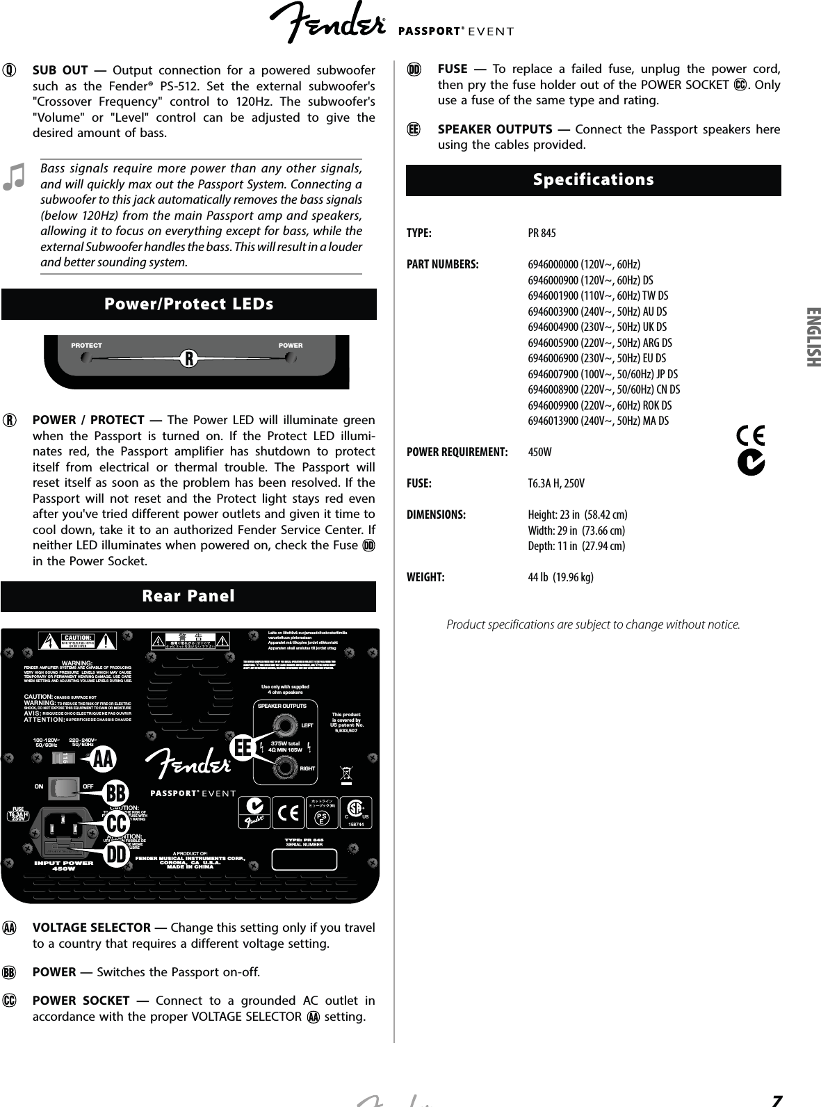 7SUB OUT — Output connection for a powered subwoofer such as the Fender® PS-512. Set the external subwoofer&apos;s &quot;Crossover Frequency&quot; control to 120Hz. The subwoofer&apos;s &quot;Volume&quot; or &quot;Level&quot; control can be adjusted to give the desired amount of bass. Ɖ Bass signals require more power than any other signals, and will quickly max out the Passport System. Connecting a subwoofer to this jack automatically removes the bass signals (below 120Hz) from the main Passport amp and speakers, allowing it to focus on everything except for bass, while the external Subwoofer handles the bass. This will result in a louder and better sounding system.Power/Protect LEDsPOWERPROTECTPOWER / PROTECT — The Power LED will illuminate green when the Passport is turned on. If the Protect LED illumi-nates red, the Passport amplifier has shutdown to protect itself from electrical or thermal trouble. The Passport will reset itself as soon as the problem has been resolved. If the Passport will not reset and the Protect light stays red even after you&apos;ve tried different power outlets and given it time to cool down, take it to an authorized Fender Service Center. If neither LED illuminates when powered on, check the Fuse   in the Power Socket.Rear PanelLaite on liitettävä suojamaadoituskoskettimillavarustettuun pistorasiaanApparatet må tilkoples jordet stikkontaktApparaten skall anslutas till jordat uttag220 - 240V~50/60Hz100 -120V~50/60HzLEFTRIGHTSPEAKER OUTPUTS375W total4 MIN 185WUse only with supplied4 ohm speakersTYPE: PR 845SERIAL NUMBER7$+9)86(ON OFFATTENTION:UTILISER UN FUSIBLE DERECHANGE DE MEMETYPE ET CALIBRECAUTION:TO REDUCE THE RISK OFFIRE, REPLACE FUSE WITHSAME TYPE AND RATINGA PRODUCT OF:FENDER MUSICAL INSTRUMENTS CORP.,CORONA,  CA  U.S.A.MADE IN CHINAThis productis covered byUS patent No.5,933,507CAUTION:  CHASSIS SURFACE HOTWARNING:  TO REDUCE THE RISK OF FIRE OR ELECTRICSHOCK, DO NOT EXPOSE THIS EQUIPMENT TO RAIN OR MOISTUREAVIS:  RISQUE DE CHOC ELECTRIQUE NE PAS OUVRIRATTENTION: SUPERFICIE DE CHASSIS CHAUDEWARNING:FENDER AMPLIFIER SYSTEMS ARE CAPABLE OF PRODUCINGVERY HIGH SOUND PRESSURE  LEVELS WHICH MAY CAUSETEMPORARY OR PERMANENT HEARING DAMAGE. USE CAREWHEN SETTING AND ADJUSTING VOLUME LEVELS DURING USE.450WINPUT POWERTHIS DEVICE COMPLIES WITH PART 15 OF  FCC RULES. OPERATION IS SUBJECT TO THE FOLLOWING TWO CONDITIONS:  (1) THIS DEVICE MAY NOT CAUSE HARMFUL INTERFERENCE, AND (2) THIS DEVICE MUST ACCEPT ANY  INTERFERENCE  RECEIVED, INCLUDING  INTERFERENCE THAT MAY CAUSE UNDESIRED OPERATION.C           US158744VOLTAGE SELECTOR — Change this setting only if you travel to a country that requires a different voltage setting.POWER — Switches the Passport on-off. POWER SOCKET — Connect to a grounded AC outlet in accordance with the proper VOLTAGE SELECTOR   setting.  FUSE — To replace a failed fuse, unplug the power cord, then pry the fuse holder out of the POWER SOCKET  . Only use a fuse of the same type and rating. SPEAKER OUTPUTS — Connect the Passport speakers here using the cables provided.SpecificationsTYPE:  PR 845PART NUMBERS:  6946000000 (120V~, 60Hz)  6946000900 (120V~, 60Hz) DS  6946001900 (110V~, 60Hz) TW DS  6946003900 (240V~, 50Hz) AU DS  6946004900 (230V~, 50Hz) UK DS  6946005900 (220V~, 50Hz) ARG DS  6946006900 (230V~, 50Hz) EU DS  6946007900 (100V~, 50/60Hz) JP DS  6946008900 (220V~, 50/60Hz) CN DS  6946009900 (220V~, 60Hz) ROK DS  6946013900 (240V~, 50Hz) MA DSPOWER REQUIREMENT: 450WFUSE:  T6.3A H, 250VDIMENSIONS:  Height: 23 in  (58.42 cm)  Width: 29 in  (73.66 cm)  Depth: 11 in  (27.94 cm)WEIGHT:  44 lb  (19.96 kg)Product specifications are subject to change without notice.ENGLISH