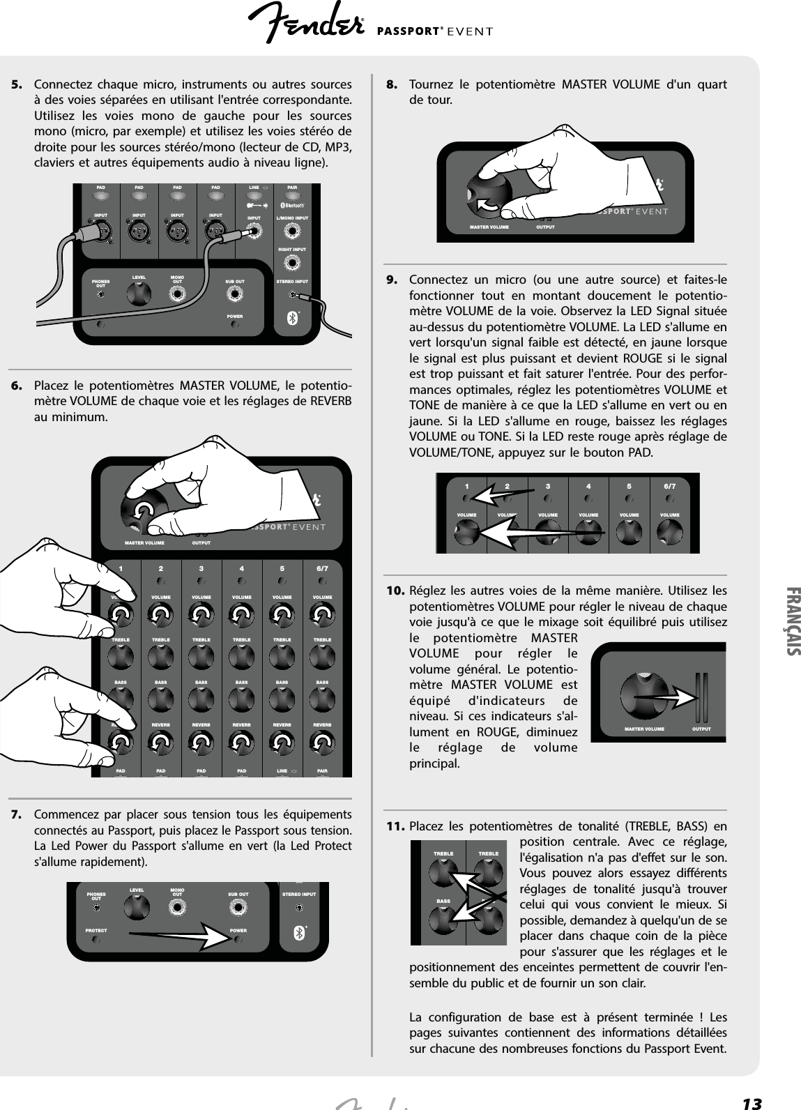 135. Connectez chaque micro, instruments ou autres sources à des voies séparées en utilisant l&apos;entrée correspondante. Utilisez les voies mono de gauche pour les sources mono (micro, par exemple) et utilisez les voies stéréo de droite pour les sources stéréo/mono (lecteur de CD, MP3, claviers et autres équipements audio à niveau ligne).INPUT INPUT INPUT INPUT INPUTSTEREO INPUTRIGHT INPUTL/MONO INPUTPHONESOUTMONOOUTLEVELSUB OUTLINE PAIRPAD PA D PA D PA DPOWERPROTECTT6. Placez le potentiomètres MASTER VOLUME, le potentio-mètre VOLUME de chaque voie et les réglages de REVERB au minimum.1 2 3 4 5 6/7VOLUME VOLUME VOLUME VOLUME VOLUME VOLUMETREBLE TREBLE TREBLE TREBLE TREBLE TREBLEBASS BASS BASS BASS BASS BASSREVERB REVERB REVERB REVERB REVERB REVERBLINE PAIRPAD PA D PA D PA DMASTER VOLUME OUTPUT7. Commencez par placer sous tension tous les équipements connectés au Passport, puis placez le Passport sous tension. La Led Power du Passport s&apos;allume en vert (la Led Protect s&apos;allume rapidement).     STEREO INPUTPHONESOUTMONOOUTLEVELSUB OUTPOWERPROTECT8. Tournez le potentiomètre MASTER VOLUME d&apos;un quart de tour.    MASTER VOLUME OUTPUT9. Connectez un micro (ou une autre source) et faites-le fonctionner tout en montant doucement le potentio-mètre VOLUME de la voie. Observez la LED Signal située au-dessus du potentiomètre VOLUME. La LED s&apos;allume en vert lorsqu&apos;un signal faible est détecté, en jaune lorsque le signal est plus puissant et devient ROUGE si le signal est trop puissant et fait saturer l&apos;entrée. Pour des perfor-mances optimales, réglez les potentiomètres VOLUME et TONE de manière à ce que la LED s&apos;allume en vert ou en jaune. Si la LED s&apos;allume en rouge, baissez les réglages VOLUME ou TONE. Si la LED reste rouge après réglage de VOLUME/TONE, appuyez sur le bouton PAD.       LEVEL LEVEL LEVEL LEVEL LEVEL LEVEL LEVEL LEVELHIGH HIGH HIGH HIGH HIGH HIGH HIGH HIGH1 2 3 4 5 6/7VOLUME VOLUME VOLUME VOLUME VOLUME VOLUME10. Réglez les autres voies de la même manière. Utilisez les potentiomètres VOLUME pour régler le niveau de chaque voie jusqu&apos;à ce que le mixage soit équilibré puis utilisez le potentiomètre MASTER VOLUME pour régler le volume général. Le potentio-mètre MASTER VOLUME est équipé d&apos;indicateurs de niveau. Si ces indicateurs s&apos;al-lument en ROUGE, diminuez le réglage de volume principal.11. Placez les potentiomètres de tonalité (TREBLE, BASS) en position centrale. Avec ce réglage, l&apos;égalisation n&apos;a pas d&apos;effet sur le son. Vous pouvez alors essayez différents réglages de tonalité jusqu&apos;à trouver celui qui vous convient le mieux. Si possible, demandez à quelqu&apos;un de se placer dans chaque coin de la pièce pour s&apos;assurer que les réglages et le positionnement des enceintes permettent de couvrir l&apos;en-semble du public et de fournir un son clair.  La configuration de base est à présent terminée ! Les pages suivantes contiennent des informations détaillées sur chacune des nombreuses fonctions du Passport Event.MASTER VOLUME OUTPUTTREBLE TREBLEBASS BASSFRANÇAIS