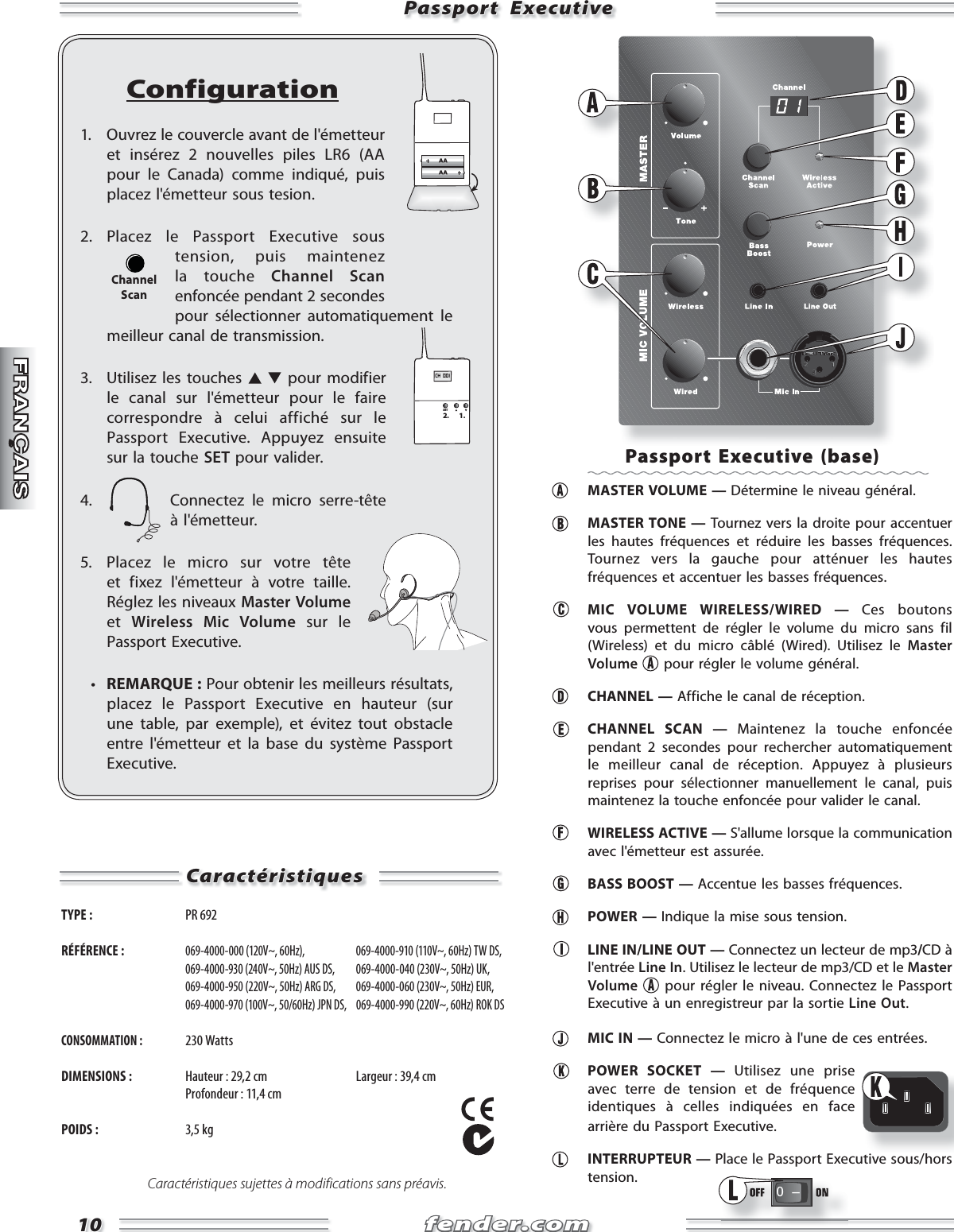 fender.comfender.com1010Passport  ExecutivePassport  ExecutiveConfiguration1.  Ouvrez le couvercle avant de l&apos;émetteur et insérez 2 nouvelles piles LR6 (AA pour le Canada) comme indiqué, puis placez l&apos;émetteur sous tesion.2. Placez le Passport Executive sous tension, puis maintenez la touche Channel Scan enfoncée pendant 2 secondes pour sélectionner automatiquement le meilleur canal de transmission.3.  Utilisez les touches   pour modifier le canal sur l&apos;émetteur pour le faire correspondre à celui affiché sur le Passport Executive. Appuyez ensuite sur la touche SET pour valider.4.  Connectez le micro serre-tête  à l&apos;émetteur.5.  Placez le micro sur votre tête et fixez l&apos;émetteur à votre taille.  Réglez les niveaux Master Volume et  Wireless Mic Volume sur le Passport Executive.  •  REMARQUE : Pour obtenir les meilleurs résultats, placez le Passport Executive en hauteur (sur une table, par exemple), et évitez tout obstacle entre l&apos;émetteur et la base du système Passport Executive.CH  001SET2. 1.ChannelScanCaractéristiquesCaractéristiquesTYPE :  PR 692 RÉFÉRENCE : 069-4000-000 (120V~, 60Hz),   069-4000-910 (110V~, 60Hz) TW DS,  069-4000-930 (240V~, 50Hz) AUS DS,  069-4000-040 (230V~, 50Hz) UK,  069-4000-950 (220V~, 50Hz) ARG DS,  069-4000-060 (230V~, 50Hz) EUR,  069-4000-970 (100V~, 50/60Hz) JPN DS,  069-4000-990 (220V~, 60Hz) ROK DSCONSOMMATION : 230 WattsDIMENSIONS :  Hauteur : 29,2 cm  Largeur : 39,4 cm   Profondeur : 11,4 cmPOIDS : 3,5 kgCaractéristiques sujettes à modifications sans préavis.Passport Executive (base)  MASTER VOLUME — Détermine le niveau général.  MASTER TONE — Tournez vers la droite pour accentuer les hautes fréquences et réduire les basses fréquences. Tournez vers la gauche pour atténuer les hautes fréquences et accentuer les basses fréquences.   MIC VOLUME WIRELESS/WIRED — Ces boutons vous permettent de régler le volume du micro sans fil (Wireless) et du micro câblé (Wired). Utilisez le Master Volume  pour régler le volume général.  CHANNEL — Affiche le canal de réception.  CHANNEL SCAN — Maintenez la touche enfoncée pendant 2 secondes pour rechercher automatiquement le meilleur canal de réception. Appuyez à plusieurs reprises pour sélectionner manuellement le canal, puis maintenez la touche enfoncée pour valider le canal.  WIRELESS ACTIVE — S&apos;allume lorsque la communication avec l&apos;émetteur est assurée.  BASS BOOST — Accentue les basses fréquences. POWER — Indique la mise sous tension.  LINE IN/LINE OUT — Connectez un lecteur de mp3/CD à l&apos;entrée Line In. Utilisez le lecteur de mp3/CD et le Master Volume  pour régler le niveau. Connectez le Passport Executive à un enregistreur par la sortie Line Out.  MIC IN — Connectez le micro à l&apos;une de ces entrées.  POWER SOCKET — Utilisez une prise avec terre de tension et de fréquence identiques à celles indiquées en face arrière du Passport Executive. INTERRUPTEUR — Place le Passport Executive sous/hors tension.0   Ð