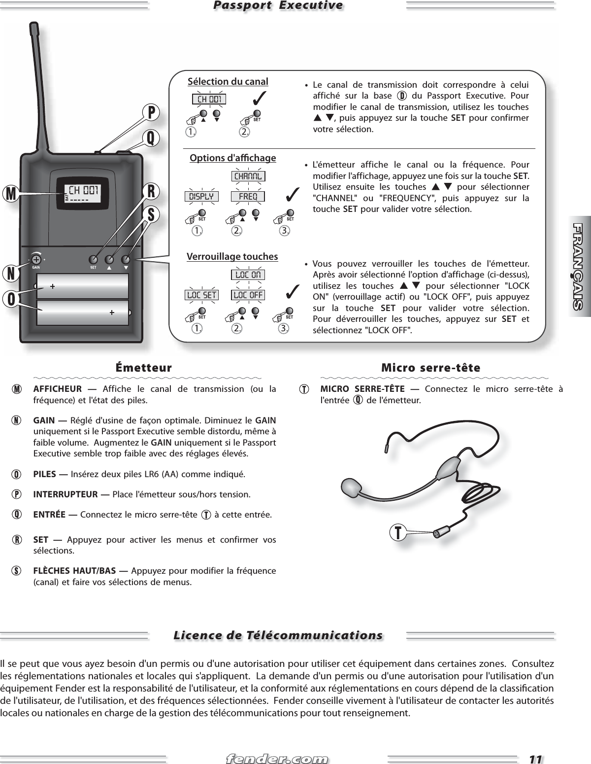 fender.comfender.com1111disply freqchannlloc set loc offloc onPassport  ExecutivePassport  Executive     •  Le canal de transmission doit correspondre à celui affiché sur la base   du Passport Executive. Pour modifier le canal de transmission, utilisez les touches , puis appuyez sur la touche SET pour confirmer votre sélection.     •  Vous pouvez verrouiller les touches de l&apos;émetteur. Après avoir sélectionné l&apos;option d&apos;affichage (ci-dessus), utilisez les touches   pour sélectionner &quot;LOCK ON&quot; (verrouillage actif) ou &quot;LOCK OFF&quot;, puis appuyez sur la touche SET pour valider votre sélection. Pour déverrouiller les touches, appuyez sur SET et sélectionnez &quot;LOCK OFF&quot;.     •  L&apos;émetteur affiche le canal ou la fréquence. Pour modifier l&apos;affichage, appuyez une fois sur la touche SET. Utilisez ensuite les touches   pour sélectionner &quot;CHANNEL&quot; ou &quot;FREQUENCY&quot;, puis appuyez sur la touche SET pour valider votre sélection.Sélection du canalOptions d&apos;a  chageVerrouillage touchesÉmetteur AFFICHEUR — Affiche le canal de transmission (ou la fréquence) et l&apos;état des piles.   GAIN — Réglé d&apos;usine de façon optimale. Diminuez le GAIN uniquement si le Passport Executive semble distordu, même à faible volume.  Augmentez le GAIN uniquement si le Passport Executive semble trop faible avec des réglages élevés. PILES — Insérez deux piles LR6 (AA) comme indiqué. INTERRUPTEUR — Place l&apos;émetteur sous/hors tension.  ENTRÉE — Connectez le micro serre-tête   à cette entrée. SET — Appuyez pour activer les menus et confirmer vos sélections.   FLÈCHES HAUT/BAS — Appuyez pour modifier la fréquence (canal) et faire vos sélections de menus.    Micro serre-tête  MICRO SERRE-TÊTE — Connectez le micro serre-tête à l&apos;entrée   de l&apos;émetteur. Licence de TélécommunicationsLicence de TélécommunicationsIl se peut que vous ayez besoin d&apos;un permis ou d&apos;une autorisation pour utiliser cet équipement dans certaines zones.  Consultez les réglementations nationales et locales qui s&apos;appliquent.  La demande d&apos;un permis ou d&apos;une autorisation pour l&apos;utilisation d&apos;un équipement Fender est la responsabilité de l&apos;utilisateur, et la conformité aux réglementations en cours dépend de la classi cation de l&apos;utilisateur, de l&apos;utilisation, et des fréquences sélectionnées.  Fender conseille vivement à l&apos;utilisateur de contacter les autorités locales ou nationales en charge de la gestion des télécommunications pour tout renseignement. 