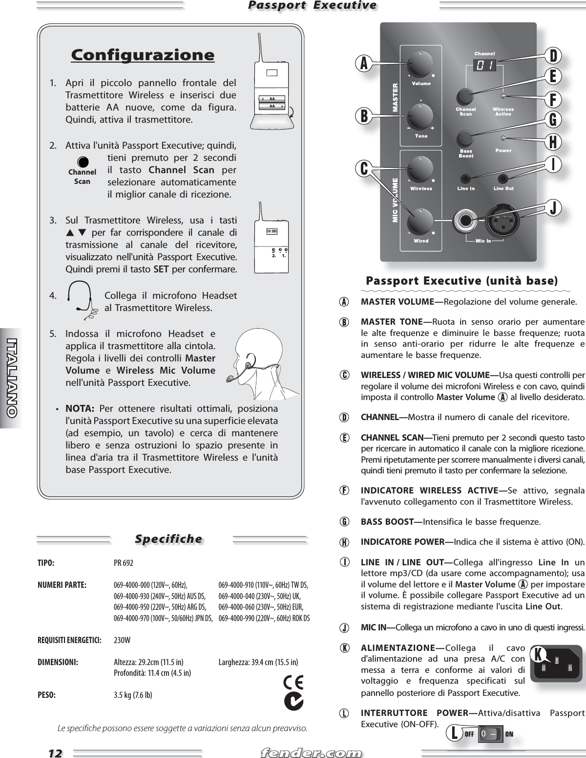 fender.comfender.com1212Passport  ExecutivePassport  ExecutiveConfigurazione1.  Apri il piccolo pannello frontale del Trasmettitore Wireless e inserisci due batterie AA nuove, come da figura. Quindi, attiva il trasmettitore.2.  Attiva l&apos;unità Passport Executive; quindi, tieni premuto per 2 secondi il tasto Channel Scan per selezionare automaticamente il miglior canale di ricezione.3.  Sul Trasmettitore Wireless, usa i tasti  per far corrispondere il canale di trasmissione al canale del ricevitore, visualizzato nell&apos;unità Passport Executive. Quindi premi il tasto SET per confermare.4.  Collega il microfono Headset al Trasmettitore Wireless.5.  Indossa il microfono Headset e applica il trasmettitore alla cintola. Regola i livelli dei controlli Master Volume e Wireless Mic Volume nell&apos;unità Passport Executive.  •  NOTA: Per ottenere risultati ottimali, posiziona l&apos;unità Passport Executive su una superficie elevata (ad esempio, un tavolo) e cerca di mantenere libero e senza ostruzioni lo spazio presente in linea d&apos;aria tra il Trasmettitore Wireless e l&apos;unità base Passport Executive.CH  001SET2. 1.ChannelScanSpecificheSpecificheTIPO:  PR 692 NUMERI PARTE: 069-4000-000 (120V~, 60Hz),   069-4000-910 (110V~, 60Hz) TW DS,  069-4000-930 (240V~, 50Hz) AUS DS,  069-4000-040 (230V~, 50Hz) UK,  069-4000-950 (220V~, 50Hz) ARG DS,  069-4000-060 (230V~, 50Hz) EUR,  069-4000-970 (100V~, 50/60Hz) JPN DS,  069-4000-990 (220V~, 60Hz) ROK DSREQUISITI ENERGETICI: 230WDIMENSIONI:  Altezza: 29.2cm (11.5 in)  Larghezza: 39.4 cm (15.5 in)   Profondità: 11.4 cm (4.5 in)PESO:  3.5 kg (7.6 lb)Le specifiche possono essere soggette a variazioni senza alcun preavviso.Passport Executive (unità base) MASTER VOLUME—Regolazione del volume generale. MASTER TONE—Ruota in senso orario per aumentare le alte frequenze e diminuire le basse frequenze; ruota in senso anti-orario per ridurre le alte frequenze e aumentare le basse frequenze.   WIRELESS / WIRED MIC VOLUME—Usa questi controlli per regolare il volume dei microfoni Wireless e con cavo, quindi imposta il controllo Master Volume  al livello desiderato.  CHANNEL—Mostra il numero di canale del ricevitore. CHANNEL SCAN—Tieni premuto per 2 secondi questo tasto per ricercare in automatico il canale con la migliore ricezione. Premi ripetutamente per scorrere manualmente i diversi canali, quindi tieni premuto il tasto per confermare la selezione.  INDICATORE WIRELESS ACTIVE—Se attivo, segnala  l&apos;avvenuto collegamento con il Trasmettitore Wireless. BASS BOOST—Intensifica le basse frequenze. INDICATORE POWER—Indica che il sistema è attivo (ON).  LINE  IN / LINE  OUT—Collega all&apos;ingresso Line In un lettore mp3 / CD (da usare come accompagnamento); usa il volume del lettore e il Master Volume  per impostare il volume. È possibile collegare Passport Executive ad un sistema di registrazione mediante l&apos;uscita Line Out. MIC IN—Collega un microfono a cavo in uno di questi ingressi. ALIMENTAZIONE—Collega il cavo d&apos;alimentazione ad una presa A/C con messa a terra e conforme ai valori di voltaggio e frequenza specificati sul pannello posteriore di Passport Executive. INTERRUTTORE POWER—Attiva/disattiva Passport Executive (ON-OFF).0   Ð