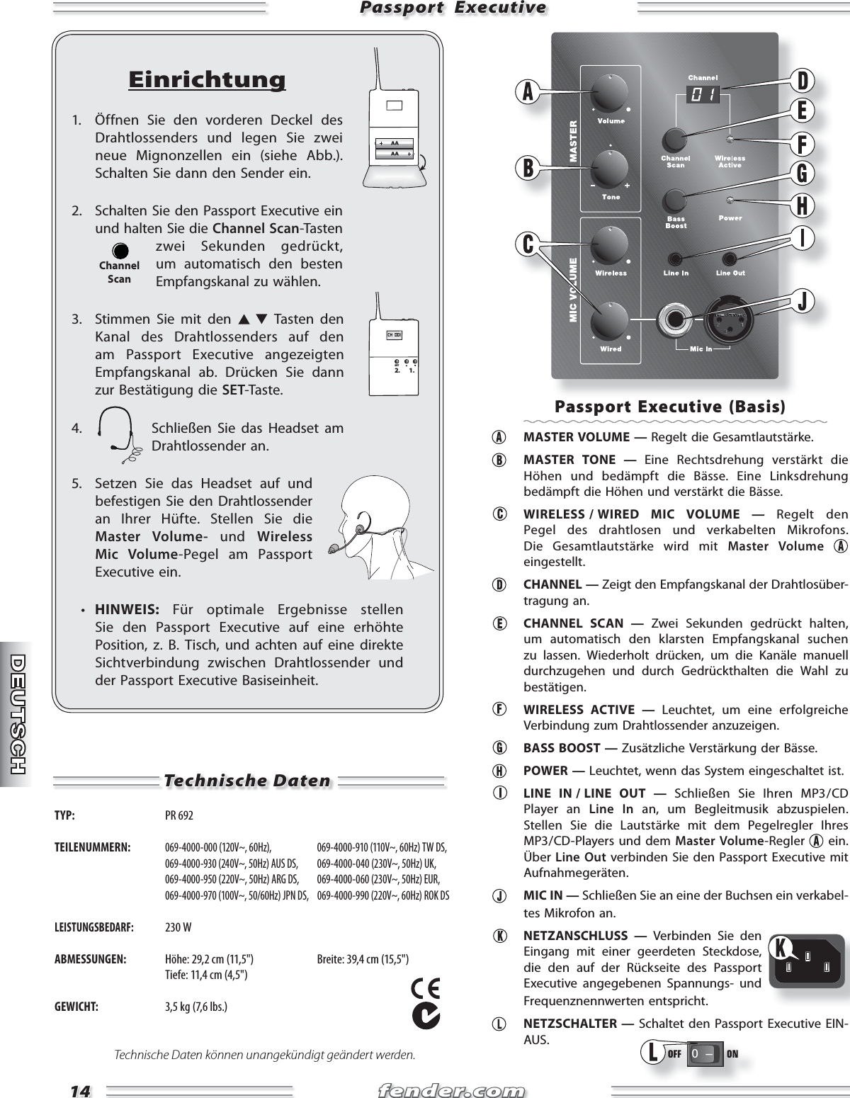 fender.comfender.com1414Passport  ExecutivePassport  ExecutiveEinrichtung1.  Öffnen Sie den vorderen Deckel des Drahtlossenders und legen Sie zwei neue Mignonzellen ein (siehe Abb.). Schalten Sie dann den Sender ein.2. Schalten Sie den Passport Executive ein und halten Sie die Channel Scan-Tasten zwei Sekunden ge  drückt, um automatisch den besten Empfangskanal zu wählen.3.  Stimmen Sie mit den   Tasten den Kanal des Drahtlossenders auf den am Passport Executive angezeigten Empfangskanal ab. Drücken Sie dann zur Bestätigung die SET-Taste.4.  Schließen Sie das Headset am Drahtlossender an.5.  Setzen Sie das Headset auf und befestigen Sie den Drahtlossender an Ihrer Hüfte. Stellen Sie die Master Volume- und Wireless Mic Volume-Pegel am Passport Executive ein.  •  HINWEIS: Für optimale Ergebnisse stellen Sie den Passport Executive auf eine erhöhte Position, z. B. Tisch, und achten auf eine direkte Sichtverbindung zwischen Drahtlossender und der Passport Executive Basiseinheit.CH  001SET2. 1.ChannelScan Technische Daten TYP:  PR 692 TEILENUMMERN: 069-4000-000 (120V~, 60Hz),   069-4000-910 (110V~, 60Hz) TW DS,  069-4000-930 (240V~, 50Hz) AUS DS,  069-4000-040 (230V~, 50Hz) UK,  069-4000-950 (220V~, 50Hz) ARG DS,  069-4000-060 (230V~, 50Hz) EUR,  069-4000-970 (100V~, 50/60Hz) JPN DS,  069-4000-990 (220V~, 60Hz) ROK DSLEISTUNGSBEDARF: 230 WABMESSUNGEN:  Höhe: 29,2 cm (11,5&quot;)  Breite: 39,4 cm (15,5&quot;)   Tiefe: 11,4 cm (4,5&quot;)GEWICHT:  3,5 kg (7,6 lbs.)Technische Daten können unangekündigt geändert werden.Passport Executive (Basis)  MASTER VOLUME — Regelt die Gesamtlautstärke.  MASTER TONE — Eine Rechtsdrehung verstärkt die Höhen und bedämpft die Bässe. Eine Linksdrehung bedämpft die Höhen und verstärkt die Bässe.   WIRELESS / WIRED  MIC  VOLUME  —  Regelt den Pegel des drahtlosen und verkabelten Mikrofons. Die Gesamtlautstärke wird mit Master Volume eingestellt.  CHANNEL — Zeigt den Empfangskanal der Drahtlosüber-tragung an.  CHANNEL SCAN — Zwei Sekunden gedrückt halten, um automatisch den klarsten Empfangskanal suchen zu lassen. Wiederholt drücken, um die Kanäle manuell durchzugehen und durch Gedrückthalten die Wahl zu bestätigen.  WIRELESS ACTIVE — Leuchtet, um eine erfolgreiche Verbindung zum Drahtlossender anzuzeigen.  BASS BOOST — Zusätzliche Verstärkung der Bässe. POWER — Leuchtet, wenn das System eingeschaltet ist.  LINE IN / LINE OUT — Schließen Sie Ihren MP3 / CD Player an Line In an, um Begleitmusik abzuspielen. Stellen Sie die Lautstärke mit dem Pegelregler Ihres MP3 / CD-Players und dem Master Volume-Regler   ein. Über  Line Out verbinden Sie den Passport Executive mit Aufnahmegeräten.  MIC IN — Schließen Sie an eine der Buchsen ein verkabel-tes Mikrofon an. NETZANSCHLUSS — Verbinden Sie den Eingang mit einer geerdeten Steckdose, die den auf der Rückseite des Passport Executive angegebenen Spannungs- und Frequenznennwerten entspricht. NETZSCHALTER — Schaltet den Passport Executive EIN-AUS.0   Ð