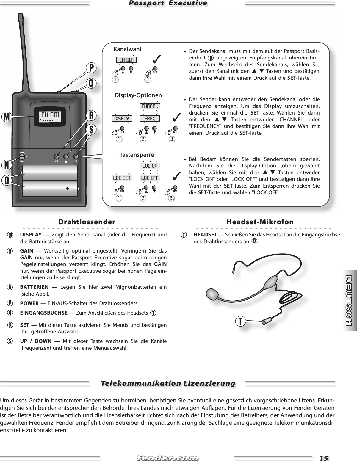 fender.comfender.com1515disply freqchannlloc set loc offloc onPassport  ExecutivePassport  Executive     •  Der Sendekanal muss mit dem auf der Passport Basis-einheit   angezeigten Empfangskanal überein stim-men. Zum Wechseln des Sendekanals, wählen Sie zuerst den Kanal mit den   Tasten und bestätigen dann Ihre Wahl mit einem Druck auf die SET-Taste.     •  Bei Bedarf können Sie die Sendertasten sperren. Nachdem Sie die Display-Option (oben) gewählt haben, wählen Sie mit den   Tasten entweder &quot;LOCK ON&quot; oder &quot;LOCK OFF&quot; und bestätigen dann Ihre Wahl mit der SET-Taste. Zum Entsperren drücken Sie die SET-Taste und wählen &quot;LOCK OFF&quot;.     •  Der Sender kann entweder den Sendekanal oder die Frequenz anzeigen. Um das Display umzuschalten, drücken Sie einmal die SET-Taste. Wählen Sie dann mit den   Tasten entweder &quot;CHANNEL&quot; oder &quot;FREQUENCY&quot; und bestätigen Sie dann Ihre Wahl mit einem Druck auf die SET-Taste.KanalwahlDisplay-OptionenTastensperreDrahtlossender DISPLAY — Zeigt den Sendekanal (oder die Frequenz) und die Batteriestärke an.   GAIN  —  Werkseitig optimal eingestellt. Verringern Sie das GAIN nur, wenn der Passport Executive sogar bei niedrigen Pegel ein stellungen verzerrt klingt. Erhöhen Sie das GAIN nur, wenn der Passport Executive sogar bei hohen Pegelein-stellungen zu leise klingt. BATTERIEN — Legen Sie hier zwei Mignonbatterien ein (siehe Abb.). POWER — EIN/AUS-Schalter des Drahtlossenders.  EINGANGSBUCHSE — Zum Anschließen des Headsets  . SET — Mit dieser Taste aktivieren Sie Menüs und bestätigen Ihre getroffene Auswahl.   UP / DOWN — Mit dieser Taste wechseln Sie die Kanäle (Frequenzen) und treffen eine Menüauswahl.   Headset-Mikrofon HEADSET — Schließen Sie das Headset an die Eingangsbuchse des Drahtlossenders an  .Telekommunikation LizenzierungTelekommunikation LizenzierungUm dieses Gerät in bestimmten Gegenden zu betreiben, benötigen Sie eventuell eine gesetzlich vorgeschriebene Lizens. Erkun-digen Sie sich bei der entsprechenden Behörde Ihres Landes nach etwaigen Au agen. Für die Lizensierung von Fender Geräten ist der Betreiber verantwortlich und die Lizensierbarkeit richtet sich nach der Einstufung des Betreibers, der Anwendung und der gewählten Frequenz. Fender emp ehlt dem Betreiber dringend, zur Klärung der Sachlage eine geeignete Telekommunikationsdi-enststelle zu kontaktieren. 