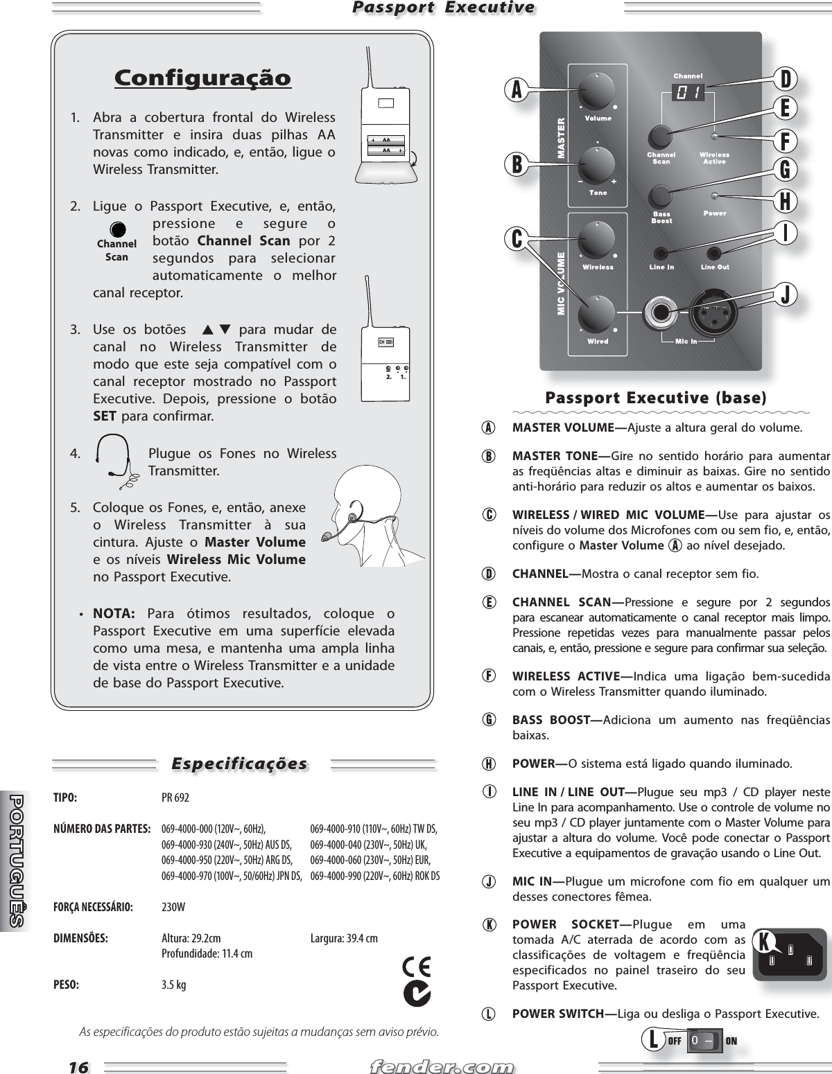 fender.comfender.com1616Passport  ExecutivePassport  ExecutiveConfiguração1.  Abra a cobertura frontal do Wireless Transmitter e insira duas pilhas AA novas como indicado, e, então, ligue o Wireless Transmitter.2.  Ligue o Passport Executive, e, então, pressione e segure o botão  Channel Scan por 2 segundos para selecionar automaticamente o melhor canal receptor.3.  Use os botões    para mudar de canal no Wireless Transmitter de modo que este seja compatível com o canal receptor mostrado no Passport Executive. Depois, pressione o botão SET para confirmar.4.  Plugue os Fones no Wireless Transmitter.5.  Coloque os Fones, e, então, anexe o Wireless Transmitter à sua cintura. Ajuste o Master Volume e os níveis Wireless Mic Volume no Passport Executive.   •  NOTA: Para ótimos resultados, coloque o Passport Executive em uma superfície elevada como uma mesa, e mantenha uma ampla linha de vista entre o Wireless Transmitter e a unidade de base do Passport Executive.CH  001SET2. 1.ChannelScanEspecificaçõesEspecificaçõesTIPO:  PR 692 NÚMERO DAS PARTES: 069-4000-000 (120V~, 60Hz),   069-4000-910 (110V~, 60Hz) TW DS,  069-4000-930 (240V~, 50Hz) AUS DS,  069-4000-040 (230V~, 50Hz) UK,  069-4000-950 (220V~, 50Hz) ARG DS,  069-4000-060 (230V~, 50Hz) EUR,  069-4000-970 (100V~, 50/60Hz) JPN DS,  069-4000-990 (220V~, 60Hz) ROK DSFORÇA NECESSÁRIO: 230WDIMENSÕES:  Altura: 29.2cm  Largura: 39.4 cm   Profundidade: 11.4 cmPESO: 3.5 kgAs especificações do produto estão sujeitas a mudanças sem aviso prévio.Passport Executive (base) MASTER VOLUME—Ajuste a altura geral do volume.  MASTER TONE—Gire no sentido horário para aumentar as freqüências altas e diminuir as baixas. Gire no sentido anti-horário para reduzir os altos e aumentar os baixos.     WIRELESS / WIRED  MIC  VOLUME—Use para ajustar os níveis do volume dos Microfones com ou sem fio, e, então, configure o Master Volume  ao nível desejado.   CHANNEL—Mostra o canal receptor sem fio.   CHANNEL SCAN—Pressione e segure por 2 segundos para escanear automaticamente o canal receptor mais limpo. Pressione repetidas vezes para manualmente passar pelos canais, e, então, pressione e segure para confirmar sua seleção.  WIRELESS ACTIVE—Indica uma ligação bem-sucedida com o Wireless Transmitter quando iluminado.  BASS BOOST—Adiciona um aumento nas freqüências baixas.  POWER—O sistema está ligado quando iluminado.   LINE  IN / LINE  OUT—Plugue seu mp3 / CD player neste Line In para acompanhamento. Use o controle de volume no seu mp3 / CD player juntamente com o Master Volume para ajustar a altura do volume. Você pode conectar o Passport Executive a equipamentos de gravação usando o Line Out.  MIC IN—Plugue um microfone com fio em qualquer um desses conectores fêmea.  POWER SOCKET—Plugue em uma tomada A/C aterrada de acordo com as classificações de voltagem e freqüência especificados no painel traseiro do seu Passport Executive.  POWER SWITCH—Liga ou desliga o Passport Executive.0   Ð