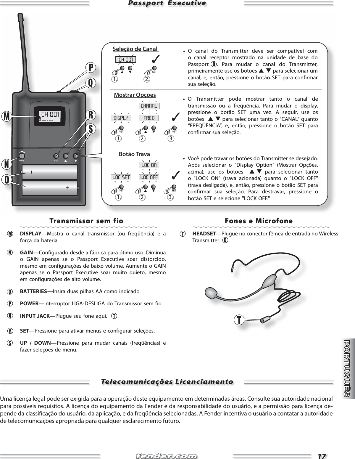 fender.comfender.com1717disply freqchannlloc set loc offloc onPassport  ExecutivePassport  Executive     •  O canal do Transmitter deve ser compatível com o canal receptor mostrado na unidade de base do Passport  . Para mudar o canal do Transmitter, primeiramente use os botões   para selecionar um canal, e, então, pressione o botão SET para confirmar sua seleção.     •  Você pode travar os botões do Transmitter se desejado. Após selecionar o “Display Option” (Mostrar Opções, acima), use os botões    para selecionar tanto o &quot;LOCK ON&quot; (trava acionada) quanto o &quot;LOCK OFF&quot; (trava desligada), e, então, pressione o botão SET para confirmar sua seleção. Para destravar, pressione o botão SET e selecione &quot;LOCK OFF.&quot;     •  O Transmitter pode mostrar tanto o canal de transmissão ou a freqüência. Para mudar o display, pressione o botão SET uma vez. A seguir, use os botões    para selecionar tanto o “CANAL” quanto “FREQÜÊNCIA”, e, então, pressione o botão SET para confirmar sua seleção.Seleção de Canal Mostrar OpçõesBotão TravaTransmissor sem fio DISPLAY—Mostra o canal transmissor (ou freqüência) e a força da bateria.    GAIN—Configurado desde a fábrica para ótimo uso. Diminua o GAIN apenas se o Passport Executive soar distorcido, mesmo em configurações de baixo volume. Aumente o GAIN apenas se o Passport Executive soar muito quieto, mesmo em configurações de alto volume.  BATTERIES—Insira duas pilhas AA como indicado.  POWER—Interruptor LIGA-DESLIGA do Transmissor sem fio.   INPUT JACK—Plugue seu fone aqui.   . SET—Pressione para ativar menus e configurar seleções.   UP / DOWN—Pressione para mudar canais (freqüências) e fazer seleções de menu.   Fones e Microfone HEADSET—Plugue no conector fêmea de entrada no Wireless Transmitter.  .Telecomunicações LicenciamentoTelecomunicações LicenciamentoUma licença legal pode ser exigida para a operação deste equipamento em determinadas áreas. Consulte sua autoridade nacional para possíveis requisitos. A licença do equipamento da Fender é da responsabilidade do usuário, e a permissão para licença de-pende da classi cação do usuário, da aplicação, e da freqüência selecionadas. A Fender incentiva o usuário a contatar a autoridade de telecomunicações apropriada para qualquer esclarecimento futuro.