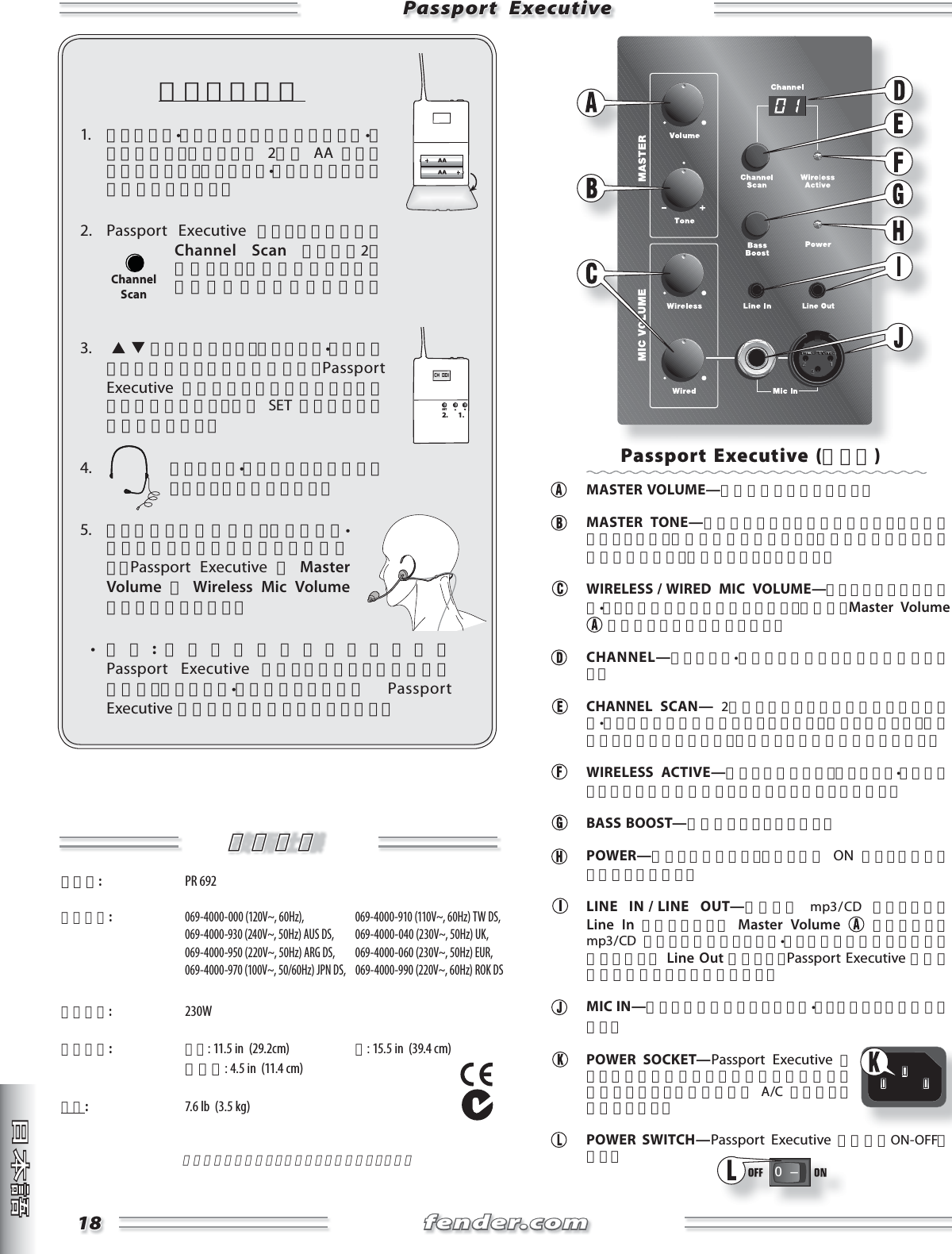 fender.comfender.com1818Passport  ExecutivePassport  Executiveセットアップ1.  ワイヤレス•トランスミッターのフロント•カバーを開け、図のように 2本の AA バッテリーを挿入し、ワイヤレス•トランスミッターの電源を入れます。2. Passport Executive のスイッチを入れ、Channel Scan ボタンを2秒間押すと、最良の受信チャンネルが自動的に選択されます。3.    ボタンを使って、ワイヤレス•トランスミッターのチャンネルを変更し、Passport Executive  に表示されている受信チャンネルと一致させます。次に SET ボタンを押して確定させます。4.  ワイヤレス•トランスミッターにヘッドセットを接続します。5.  ヘッドセットを装着し、ワイヤレス•トランスミッターを腰に取り付けます。Passport Executive の Master Volume と Wireless Mic Volume レベルを調節します。  •  注意:音質を最適化するためには、Passport Executive をテーブルのような高い場所に置き、ワイヤレス•トランスミッターと Passport Executive 間で直線的な経路を確保します。CH  001SET2. 1.ChannelScan技術仕様技術仕様タイプ:  PR 692 製品番号: 069-4000-000 (120V~, 60Hz),   069-4000-910 (110V~, 60Hz) TW DS,  069-4000-930 (240V~, 50Hz) AUS DS,  069-4000-040 (230V~, 50Hz) UK,  069-4000-950 (220V~, 50Hz) ARG DS,  069-4000-060 (230V~, 50Hz) EUR,  069-4000-970 (100V~, 50/60Hz) JPN DS,  069-4000-990 (220V~, 60Hz) ROK DS消費電力: 230W外形寸法: 高さ: 11.5 in  (29.2cm) 幅: 15.5 in  (39.4 cm) 奥行き: 4.5 in  (11.4 cm)重量:  7.6 lb  (3.5 kg)製品の仕様は予告なく変更される場合があります。Passport Executive (ベース) MASTER VOLUME—全体の音量を調節します。 MASTER TONE—時計方向に回すと時計方向に回すと高音域をブーストし、低音域を減衰させます。反時計方向に回すと高音域を減衰させ、低音域をブーストします。  WIRELESS / WIRED  MIC  VOLUME—ワイヤレスとワイヤード•マイクの音量レベルを調節します。その後、Master Volume  を必要なレベルに設定します。 CHANNEL—ワイヤレス•レシーバーのチャンネルを表示します。 CHANNEL SCAN— 2秒間押し続けると最も明瞭なレシーバー•チャンネルを自動的にスキャンします。連続して押すと、手動でチャンネルを切り替え、押し続けると選択が確定されます。 WIRELESS ACTIVE—点灯しているとき、ワイヤレス•トランスミッターとの接続が確立していることを示しています。 BASS BOOST—低音域をブーストします。 POWER—点灯しているとき、システムが ON になっていることを示しています。  LINE  IN / LINE  OUT—伴奏用に  mp3 / CD  プレイヤーを Line In に接続します。 Master Volume    と合わせて、mp3 / CD  プレイヤーのボリューム•コントロールを使用し音量を調節します。 Line Out を使って、Passport Executive を録音機器に接続することができます。  MIC IN—どちらかの端子にワイヤード•マイクロフォンを接続します。 POWER SOCKET—Passport Executive のリアパネルに明記されている電圧と周波数と一致するグランド接続された A/C コンセントに接続します。 POWER SWITCH—Passport Executive の電源をON-OFFします。0   Ð