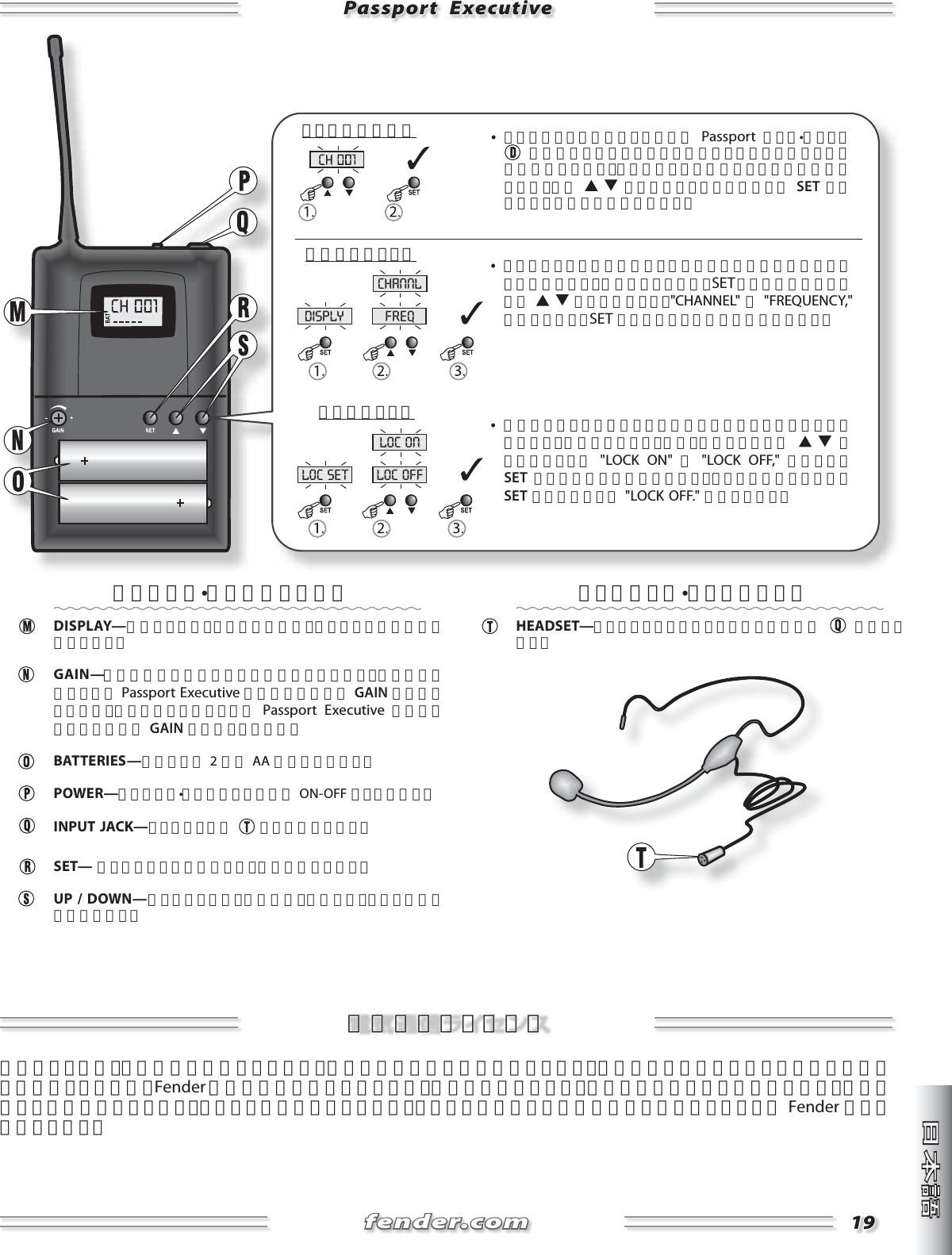 fender.comfender.com1919disply freqchannlloc set loc offloc onPassport  ExecutivePassport  Executive     •  トランスミッターのチャンネルは Passport ベース•ユニット に表示されているレシーバーのチャンネルと一致している必要があります。トランスミッターのチャンネルを変更するには、まず    ボタンでチャンネルを選び、 SET ボタンを押して選択を確定させます。     •  必要に応じてトランスミッターのボタンをロックすることもできます。表示のオプション（上）を選択した後、    ボタンを使って、 &quot;LOCK ON&quot; か &quot;LOCK OFF,&quot; を選択し、 SET ボタンで選択を確定させます。ロックを解除するには、 SET ボタンを押して &quot;LOCK OFF.&quot; を選択します。     •  トランスミッターは伝送チャンネルまたは周波数を表示することができます。表示をかえるには、SET ボタンを一度押し、次に    ボタンを使って、&quot;CHANNEL&quot; か &quot;FREQUENCY,&quot; を選択します。SET ボタンを押して選択を確定させます。チャンネルの選択表示のオプションボタンのロックワイヤレス•トランスミッター DISPLAY—伝送チャンネル（または周波数）とバッテリーの強度を表示します。   GAIN—工場で最適な使用のために設定されています。音量を低く設定しても Passport Executive の音が歪む時のみ GAIN を下げてください。音量を大きく設定しても Passport Executive の音が小さすぎる時のみ GAIN を上げてください。 BATTERIES—図のように 2 本の AA 電池を入れます。 POWER—ワイヤレス•トランスミッターの ON-OFF スイッチです。 INPUT JACK—ヘッドセットを    ここに接続します。 SET— 押すとメニューを有効にし、選択を確定します。  UP / DOWN—押すとチャンネル（周波数）を変更し、メニューの選択を行います。   ヘッドセット•マイクロフォン HEADSET—ワイヤレストランスミッターの入力端子  に接続します。電気通信ライセンス電気通信ライセンス地域によっては、この機器を操作するために、法定の免許が必要な場合があります。可能性のある要件については国家の機関に問合せてください。Fender の機器の使用認可については、使用者の責務となり、免許が必要か否かは使用者の区分、用途、選択した周波数によります。このことを明確にするために、ユーザーが対応する通信管理局に問合わせることを Fender は強くお薦めします。