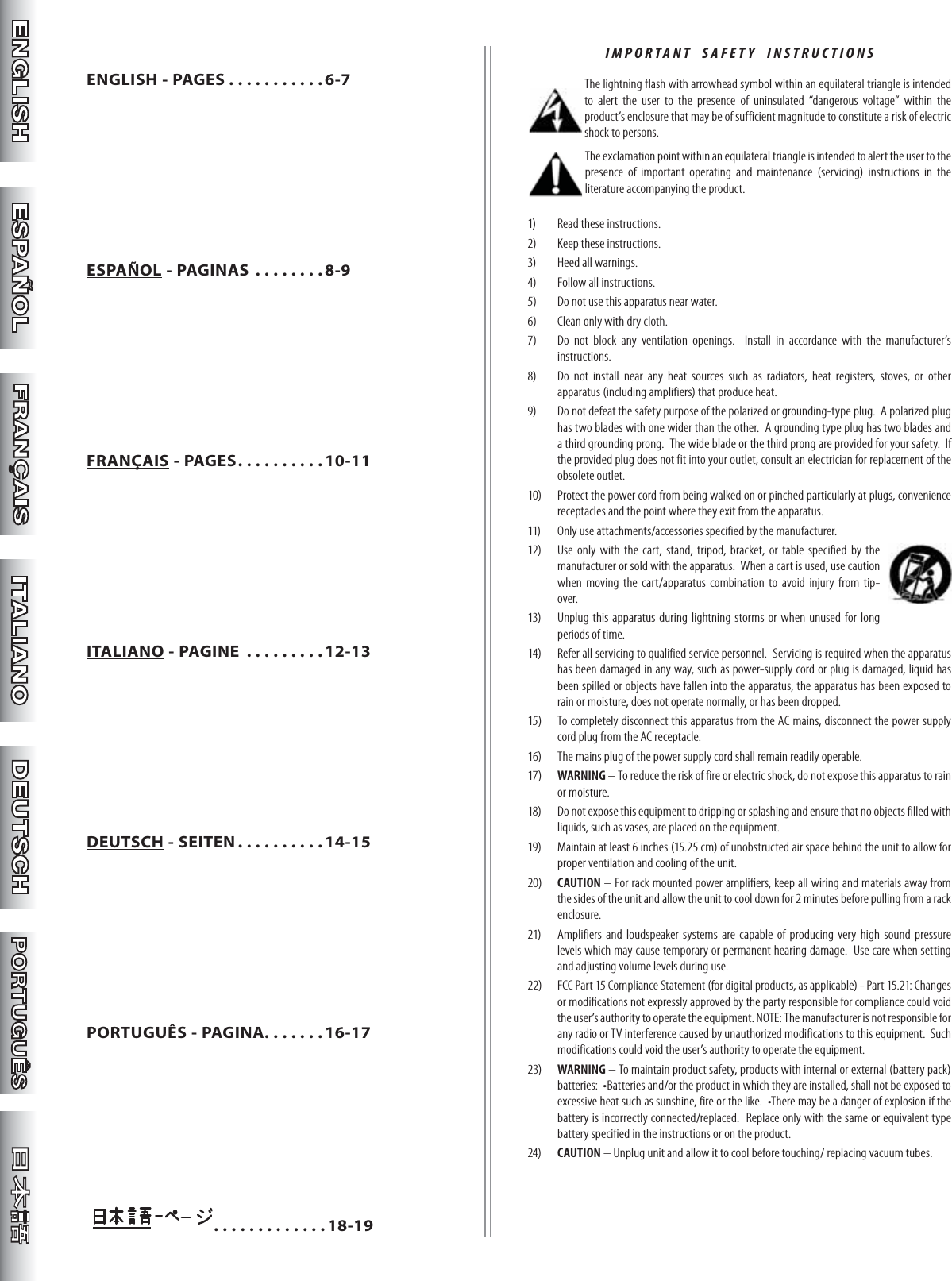 ENGLISH - PAGES . . . . . . . . . . . 6-7ESPAÑOL - PAGINAS . . . . . . . .8-9FRANÇAIS - PAGES . . . . . . . . . .10-11ITALIANO - PAGINE  . . . . . . . . .12-13DEUTSCH - SEITEN . . . . . . . . . .14-15PORTUGUÊS - PAGINA. . . . . . .16-17            . . . . . . . . . . . . .18-19IMPORTANT  SAFETY  INSTRUCTIONS The lightning flash with arrowhead symbol within an equilateral triangle is intended to alert the user to the presence of uninsulated “dangerous voltage” within the product’s enclosure that may be of sufficient magnitude to constitute a risk of electric shock to persons. The exclamation point within an equilateral triangle is intended to alert the user to the presence of important operating and maintenance (servicing) instructions in the literature accompanying the product.1)  Read these instructions. 2)  Keep these instructions.3)  Heed all warnings.4)  Follow all instructions.5)  Do not use this apparatus near water.6)  Clean only with dry cloth.7)  Do not block any ventilation openings.  Install in accordance with the manufacturer’s instructions.8)  Do not install near any heat sources such as radiators, heat registers, stoves, or other apparatus (including amplifiers) that produce heat.9)  Do not defeat the safety purpose of the polarized or grounding-type plug.  A polarized plug has two blades with one wider than the other.  A grounding type plug has two blades and a third grounding prong.  The wide blade or the third prong are provided for your safety.  If the provided plug does not fit into your outlet, consult an electrician for replacement of the obsolete outlet.10)  Protect the power cord from being walked on or pinched particularly at plugs, convenience receptacles and the point where they exit from the apparatus.11)  Only use attachments/accessories specified by the manufacturer.12)  Use only with the cart, stand, tripod, bracket, or table specified by the manufacturer or sold with the apparatus.  When a cart is used, use caution when moving the cart/apparatus combination to avoid injury from tip-over.13)  Unplug this apparatus during lightning storms or when unused for long periods of time.14)  Refer all servicing to qualified service personnel.  Servicing is required when the apparatus has been damaged in any way, such as power-supply cord or plug is damaged, liquid has been spilled or objects have fallen into the apparatus, the apparatus has been exposed to rain or moisture, does not operate normally, or has been dropped.15)  To completely disconnect this apparatus from the AC mains, disconnect the power supply cord plug from the AC receptacle.16)  The mains plug of the power supply cord shall remain readily operable.17)  WARNING – To reduce the risk of fire or electric shock, do not expose this apparatus to rain or moisture.18)  Do not expose this equipment to dripping or splashing and ensure that no objects filled with liquids, such as vases, are placed on the equipment.19)  Maintain at least 6 inches (15.25 cm) of unobstructed air space behind the unit to allow for proper ventilation and cooling of the unit.20)  CAUTION – For rack mounted power amplifiers, keep all wiring and materials away from the sides of the unit and allow the unit to cool down for 2 minutes before pulling from a rack enclosure.21)  Amplifiers and loudspeaker systems are capable of producing very high sound pressure levels which may cause temporary or permanent hearing damage.  Use care when setting and adjusting volume levels during use.22)  FCC Part 15 Compliance Statement (for digital products, as applicable) - Part 15.21: Changes or modifications not expressly approved by the party responsible for compliance could void the user’s authority to operate the equipment. NOTE: The manufacturer is not responsible for any radio or TV interference caused by unauthorized modifications to this equipment.  Such modifications could void the user’s authority to operate the equipment.23)  WARNING – To maintain product safety, products with internal or external (battery pack) batteries:  •Batteries and/or the product in which they are installed, shall not be exposed to excessive heat such as sunshine, fire or the like.  •There may be a danger of explosion if the battery is incorrectly connected/replaced.  Replace only with the same or equivalent type battery specified in the instructions or on the product.24)  CAUTION – Unplug unit and allow it to cool before touching/ replacing vacuum tubes.