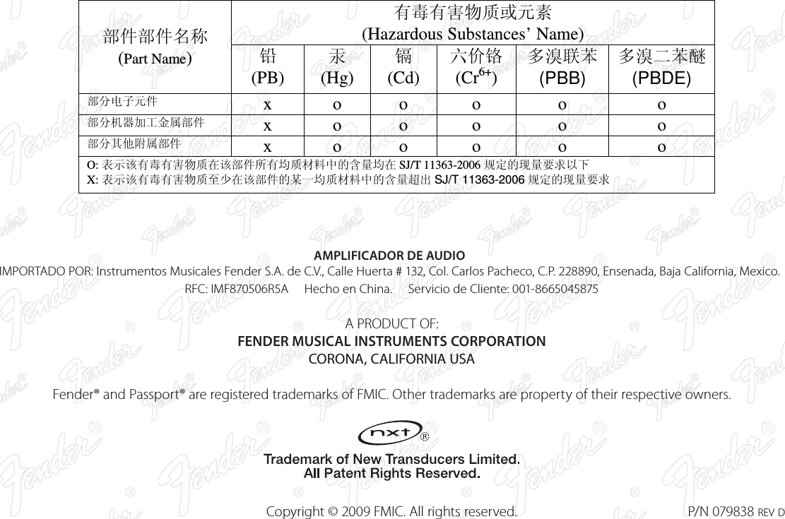 AMPLIFICADOR DE AUDIOIMPORTADO POR: Instrumentos Musicales Fender S.A. de C.V., Calle Huerta # 132, Col. Carlos Pacheco, C.P. 228890, Ensenada, Baja California, Mexico.   RFC: IMF870506R5A     Hecho en China.     Servicio de Cliente: 001-8665045875   A PRODUCT OF:  FENDER MUSICAL INSTRUMENTS CORPORATION  CORONA, CALIFORNIA USA  Fender® and Passport® are registered trademarks of FMIC. Other trademarks are property of their respective owners.    Copyright © 2009 FMIC. All rights reserved.  P/N 079838 REV D᳝↦᳝ᆇ⠽䋼៪ܗ㋴ (Hazardous Substances’ Name) 䚼ӊ䚼ӊৡ⿄ (Part Name)  䪙  (PB) ∲ (Hg) 䬝 (Cd) ݁Ӌ䫀 (Cr6+) ໮⒈㘨㣃 (PBB) ໮⒈Ѡ㣃䝮 (PBDE) 䚼ߚ⬉ᄤܗӊ   x o o  o  o  o 䚼ߚᴎ఼ࡴᎹ䞥ሲ䚼ӊ x o o  o  o  o 䚼ߚ݊Ҫ䰘ሲ䚼ӊ x o o  o  o  o O: 㸼⼎䆹᳝↦᳝ᆇ⠽䋼೼䆹䚼ӊ᠔᳝ഛ䋼ᴤ᭭Ёⱘ৿䞣ഛ೼ SJ/T 11363-2006 㾘ᅮⱘ⦄䞣㽕∖ҹϟ X: 㸼⼎䆹᳝↦᳝ᆇ⠽䋼㟇ᇥ೼䆹䚼ӊⱘᶤϔഛ䋼ᴤ᭭Ёⱘ৿䞣䍙ߎ SJ/T 11363-2006 㾘ᅮⱘ⦄䞣㽕∖  