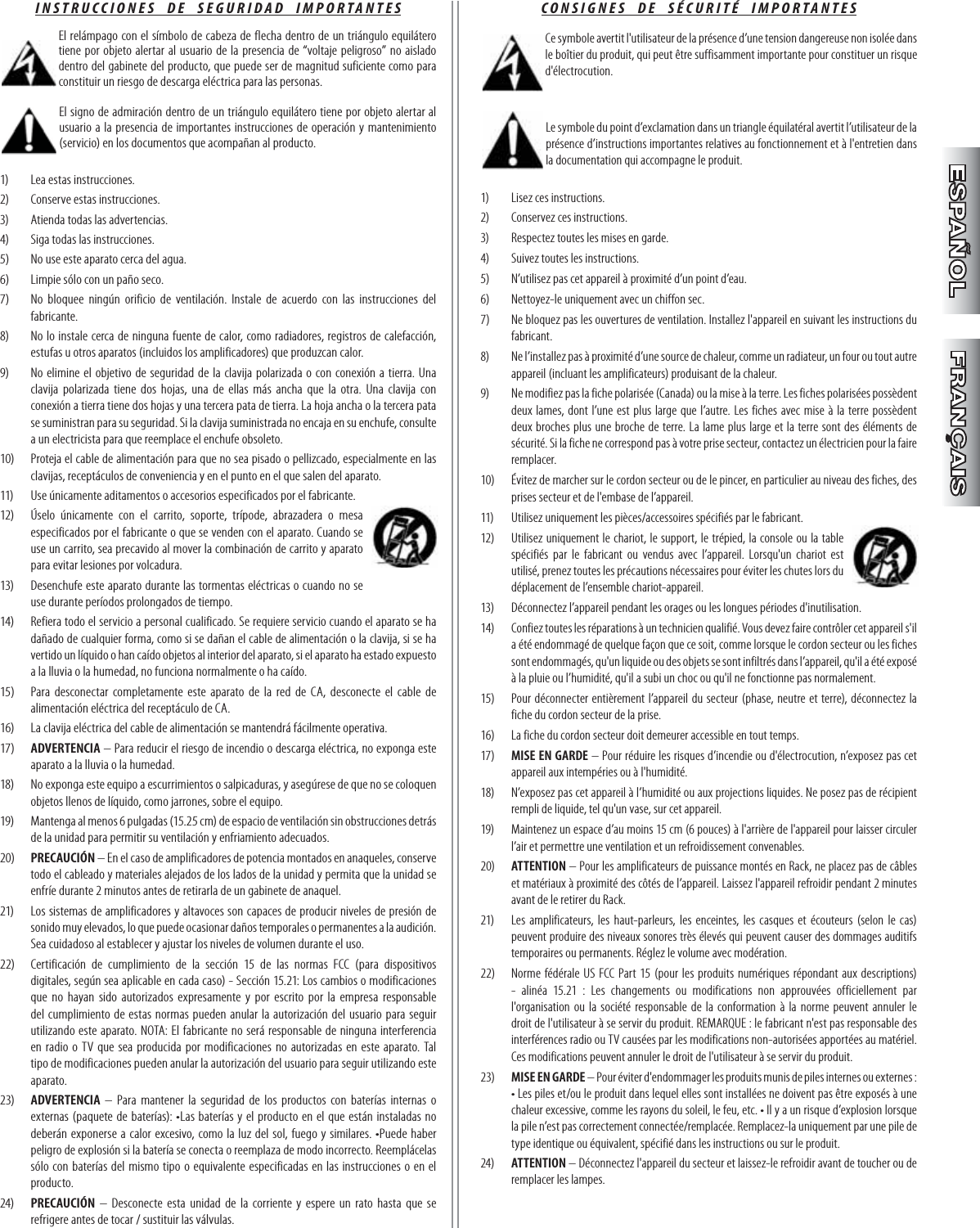 CONSIGNES  DE  SÉCURITÉ  IMPORTANTES Ce symbole avertit l&apos;utilisateur de la présence d’une tension dangereuse non isolée dans le boîtier du produit, qui peut être suffisamment importante pour constituer un risque d&apos;électrocution. Le symbole du point d’exclamation dans un triangle équilatéral avertit l’utilisateur de la présence d’instructions importantes relatives au fonctionnement et à l&apos;entretien dans la documentation qui accompagne le produit.1)  Lisez ces instructions.2)   Conservez ces instructions.3)   Respectez toutes les mises en garde.4)   Suivez toutes les instructions.5)   N’utilisez pas cet appareil à proximité d’un point d’eau.6)   Nettoyez-le uniquement avec un chiffon sec.7)   Ne bloquez pas les ouvertures de ventilation. Installez l&apos;appareil en suivant les instructions du fabricant.8)   Ne l’installez pas à proximité d’une source de chaleur, comme un radiateur, un four ou tout autre appareil (incluant les amplificateurs) produisant de la chaleur.9)   Ne modifiez pas la fiche polarisée (Canada) ou la mise à la terre. Les fiches polarisées possèdent deux lames, dont l’une est plus large que l’autre. Les fiches avec mise à la terre possèdent deux broches plus une broche de terre. La lame plus large et la terre sont des éléments de sécurité. Si la fiche ne correspond pas à votre prise secteur, contactez un électricien pour la faire remplacer.10)   Évitez de marcher sur le cordon secteur ou de le pincer, en particulier au niveau des fiches, des prises secteur et de l&apos;embase de l’appareil.11)   Utilisez uniquement les pièces/accessoires spécifiés par le fabricant.12)   Utilisez uniquement le chariot, le support, le trépied, la console ou la table spécifiés par le fabricant ou vendus avec l’appareil. Lorsqu&apos;un chariot est utilisé, prenez toutes les précautions nécessaires pour éviter les chutes lors du déplacement de l’ensemble chariot-appareil.13)   Déconnectez l’appareil pendant les orages ou les longues périodes d&apos;inutilisation.14)   Confiez toutes les réparations à un technicien qualifié. Vous devez faire contrôler cet appareil s&apos;il a été endommagé de quelque façon que ce soit, comme lorsque le cordon secteur ou les fiches sont endommagés, qu&apos;un liquide ou des objets se sont infiltrés dans l’appareil, qu&apos;il a été exposé à la pluie ou l’humidité, qu&apos;il a subi un choc ou qu&apos;il ne fonctionne pas normalement.15)   Pour déconnecter entièrement l’appareil du secteur (phase, neutre et terre), déconnectez la fiche du cordon secteur de la prise.16)   La fiche du cordon secteur doit demeurer accessible en tout temps.17)   MISE EN GARDE – Pour réduire les risques d’incendie ou d&apos;électrocution, n’exposez pas cet appareil aux intempéries ou à l&apos;humidité.18)   N’exposez pas cet appareil à l’humidité ou aux projections liquides. Ne posez pas de récipient rempli de liquide, tel qu&apos;un vase, sur cet appareil.19)   Maintenez un espace d’au moins 15 cm (6 pouces) à l&apos;arrière de l&apos;appareil pour laisser circuler l’air et permettre une ventilation et un refroidissement convenables.20)   ATTENTION – Pour les amplificateurs de puissance montés en Rack, ne placez pas de câbles et matériaux à proximité des côtés de l’appareil. Laissez l&apos;appareil refroidir pendant 2 minutes avant de le retirer du Rack.21)   Les amplificateurs, les haut-parleurs, les enceintes, les casques et écouteurs (selon le cas) peuvent produire des niveaux sonores très élevés qui peuvent causer des dommages auditifs temporaires ou permanents. Réglez le volume avec modération.22)  Norme fédérale US FCC Part 15 (pour les produits numériques répondant aux descriptions) - alinéa 15.21 : Les changements ou modifications non approuvées officiellement par l&apos;organisation ou la société responsable de la conformation à la norme peuvent annuler le droit de l&apos;utilisateur à se servir du produit. REMARQUE : le fabricant n&apos;est pas responsable des interférences radio ou TV causées par les modifications non-autorisées apportées au matériel.  Ces modifications peuvent annuler le droit de l&apos;utilisateur à se servir du produit.23)  MISE EN GARDE – Pour éviter d&apos;endommager les produits munis de piles internes ou externes : • Les piles et/ou le produit dans lequel elles sont installées ne doivent pas être exposés à une chaleur excessive, comme les rayons du soleil, le feu, etc. • Il y a un risque d’explosion lorsque la pile n’est pas correctement connectée/remplacée. Remplacez-la uniquement par une pile de type identique ou équivalent, spécifié dans les instructions ou sur le produit.24)  ATTENTION – Déconnectez l&apos;appareil du secteur et laissez-le refroidir avant de toucher ou de remplacer les lampes.INSTRUCCIONES  DE  SEGURIDAD  IMPORTANTES El relámpago con el símbolo de cabeza de flecha dentro de un triángulo equilátero tiene por objeto alertar al usuario de la presencia de “voltaje peligroso” no aislado dentro del gabinete del producto, que puede ser de magnitud suficiente como para constituir un riesgo de descarga eléctrica para las personas. El signo de admiración dentro de un triángulo equilátero tiene por objeto alertar al usuario a la presencia de importantes instrucciones de operación y mantenimiento (servicio) en los documentos que acompañan al producto.1)   Lea estas instrucciones.2)   Conserve estas instrucciones.3)   Atienda todas las advertencias.4)   Siga todas las instrucciones.5)   No use este aparato cerca del agua.6)   Limpie sólo con un paño seco.7)   No bloquee ningún orificio de ventilación. Instale de acuerdo con las instrucciones del fabricante.8)   No lo instale cerca de ninguna fuente de calor, como radiadores, registros de calefacción, estufas u otros aparatos (incluidos los amplificadores) que produzcan calor.9)   No elimine el objetivo de seguridad de la clavija polarizada o con conexión a tierra. Una clavija polarizada tiene dos hojas, una de ellas más ancha que la otra. Una clavija con conexión a tierra tiene dos hojas y una tercera pata de tierra. La hoja ancha o la tercera pata se suministran para su seguridad. Si la clavija suministrada no encaja en su enchufe, consulte a un electricista para que reemplace el enchufe obsoleto.10)   Proteja el cable de alimentación para que no sea pisado o pellizcado, especialmente en las clavijas, receptáculos de conveniencia y en el punto en el que salen del aparato.11)   Use únicamente aditamentos o accesorios especificados por el fabricante.12)   Úselo únicamente con el carrito, soporte, trípode, abrazadera o mesa especificados por el fabricante o que se venden con el aparato. Cuando se use un carrito, sea precavido al mover la combinación de carrito y aparato para evitar lesiones por volcadura.13)   Desenchufe este aparato durante las tormentas eléctricas o cuando no se use durante períodos prolongados de tiempo.14)   Refiera todo el servicio a personal cualificado. Se requiere servicio cuando el aparato se ha dañado de cualquier forma, como si se dañan el cable de alimentación o la clavija, si se ha vertido un líquido o han caído objetos al interior del aparato, si el aparato ha estado expuesto a la lluvia o la humedad, no funciona normalmente o ha caído.15)   Para desconectar completamente este aparato de la red de CA, desconecte el cable de alimentación eléctrica del receptáculo de CA.16)   La clavija eléctrica del cable de alimentación se mantendrá fácilmente operativa.17)   ADVERTENCIA – Para reducir el riesgo de incendio o descarga eléctrica, no exponga este aparato a la lluvia o la humedad.18)   No exponga este equipo a escurrimientos o salpicaduras, y asegúrese de que no se coloquen objetos llenos de líquido, como jarrones, sobre el equipo.19)   Mantenga al menos 6 pulgadas (15.25 cm) de espacio de ventilación sin obstrucciones detrás de la unidad para permitir su ventilación y enfriamiento adecuados.20)   PRECAUCIÓN – En el caso de amplificadores de potencia montados en anaqueles, conserve todo el cableado y materiales alejados de los lados de la unidad y permita que la unidad se enfríe durante 2 minutos antes de retirarla de un gabinete de anaquel.21)   Los sistemas de amplificadores y altavoces son capaces de producir niveles de presión de sonido muy elevados, lo que puede ocasionar daños temporales o permanentes a la audición. Sea cuidadoso al establecer y ajustar los niveles de volumen durante el uso.22)  Certificación de cumplimiento de la sección 15 de las normas FCC (para dispositivos digitales, según sea aplicable en cada caso) - Sección 15.21: Los cambios o modificaciones que no hayan sido autorizados expresamente y por escrito por la empresa responsable del cumplimiento de estas normas pueden anular la autorización del usuario para seguir utilizando este aparato. NOTA: El fabricante no será responsable de ninguna interferencia en radio o TV que sea producida por modificaciones no autorizadas en este aparato. Tal tipo de modificaciones pueden anular la autorización del usuario para seguir utilizando este aparato.23)   ADVERTENCIA – Para mantener la seguridad de los productos con baterías internas o externas (paquete de baterías): •Las baterías y el producto en el que están instaladas no deberán exponerse a calor excesivo, como la luz del sol, fuego y similares. •Puede haber peligro de explosión si la batería se conecta o reemplaza de modo incorrecto. Reemplácelas sólo con baterías del mismo tipo o equivalente especificadas en las instrucciones o en el producto.24)   PRECAUCIÓN – Desconecte esta unidad de la corriente y espere un rato hasta que se refrigere antes de tocar / sustituir las válvulas.