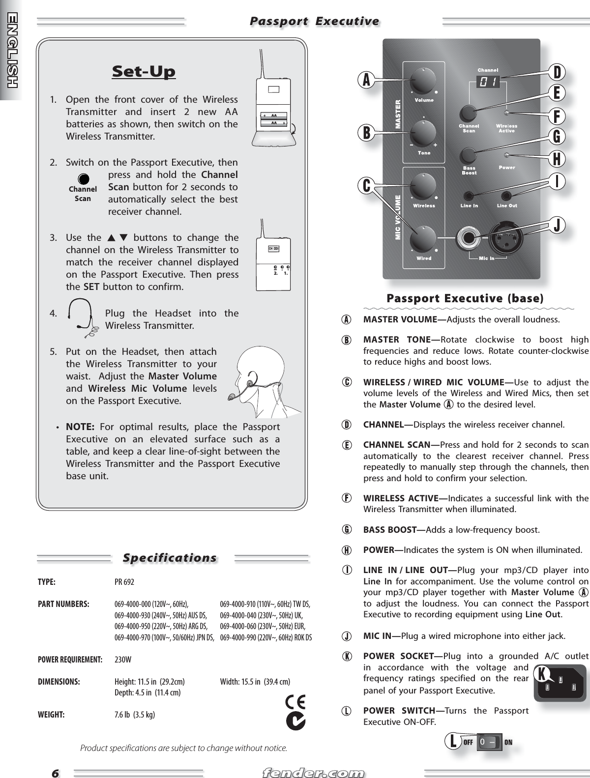 fender.comfender.com66Passport  ExecutivePassport  ExecutiveSet-Up1.  Open the front cover of the Wireless Transmitter and insert 2 new AA batteries as shown, then switch on the Wireless Transmitter.2.  Switch on the Passport Executive, then press and hold the Channel Scan button for 2 seconds to automatically select the best receiver channel.3. Use the   buttons to change the channel on the Wireless Transmitter to match the receiver channel displayed on the Passport Executive. Then press the SET button to confirm.4.  Plug the Headset into the Wireless Transmitter.5.  Put on the Headset, then attach the Wireless Transmitter to your waist.  Adjust the Master Volume and  Wireless Mic Volume levels on the Passport Executive.  •  NOTE: For optimal results, place the Passport Executive on an elevated surface such as a table, and keep a clear line-of-sight between the Wireless Transmitter and the Passport Executive base unit.CH  001SET2. 1.ChannelScanSpecificationsSpecificationsTYPE:  PR 692 PART NUMBERS: 069-4000-000 (120V~, 60Hz),   069-4000-910 (110V~, 60Hz) TW DS,  069-4000-930 (240V~, 50Hz) AUS DS,  069-4000-040 (230V~, 50Hz) UK,  069-4000-950 (220V~, 50Hz) ARG DS,  069-4000-060 (230V~, 50Hz) EUR,  069-4000-970 (100V~, 50/60Hz) JPN DS,  069-4000-990 (220V~, 60Hz) ROK DSPOWER REQUIREMENT: 230WDIMENSIONS:  Height: 11.5 in  (29.2cm)  Width: 15.5 in  (39.4 cm)   Depth: 4.5 in  (11.4 cm)WEIGHT:  7.6 lb  (3.5 kg)Product specifications are subject to change without notice.Passport Executive (base) MASTER VOLUME—Adjusts the overall loudness. MASTER TONE—Rotate clockwise to boost high frequencies and reduce lows. Rotate counter-clockwise to reduce highs and boost lows.   WIRELESS / WIRED  MIC  VOLUME—Use to adjust the volume levels of the Wireless and Wired Mics, then set the Master Volume  to the desired level.  CHANNEL—Displays the wireless receiver channel. CHANNEL SCAN—Press and hold for 2 seconds to scan automatically to the clearest receiver channel. Press repeatedly to manually step through the channels, then press and hold to confirm your selection. WIRELESS ACTIVE—Indicates a successful link with the Wireless Transmitter when illuminated. BASS BOOST—Adds a low-frequency boost. POWER—Indicates the system is ON when illuminated.  LINE  IN / LINE  OUT—Plug your mp3 / CD player into Line In for accompaniment. Use the volume control on your mp3 / CD player together with Master Volume to adjust the loudness. You can connect the Passport Executive to recording equipment using Line Out. MIC IN—Plug a wired microphone into either jack. POWER SOCKET—Plug into a grounded A/C outlet in accordance with the voltage and frequency ratings specified on the rear panel of your Passport Executive. POWER SWITCH—Turns the Passport Executive ON-OFF.0   Ð