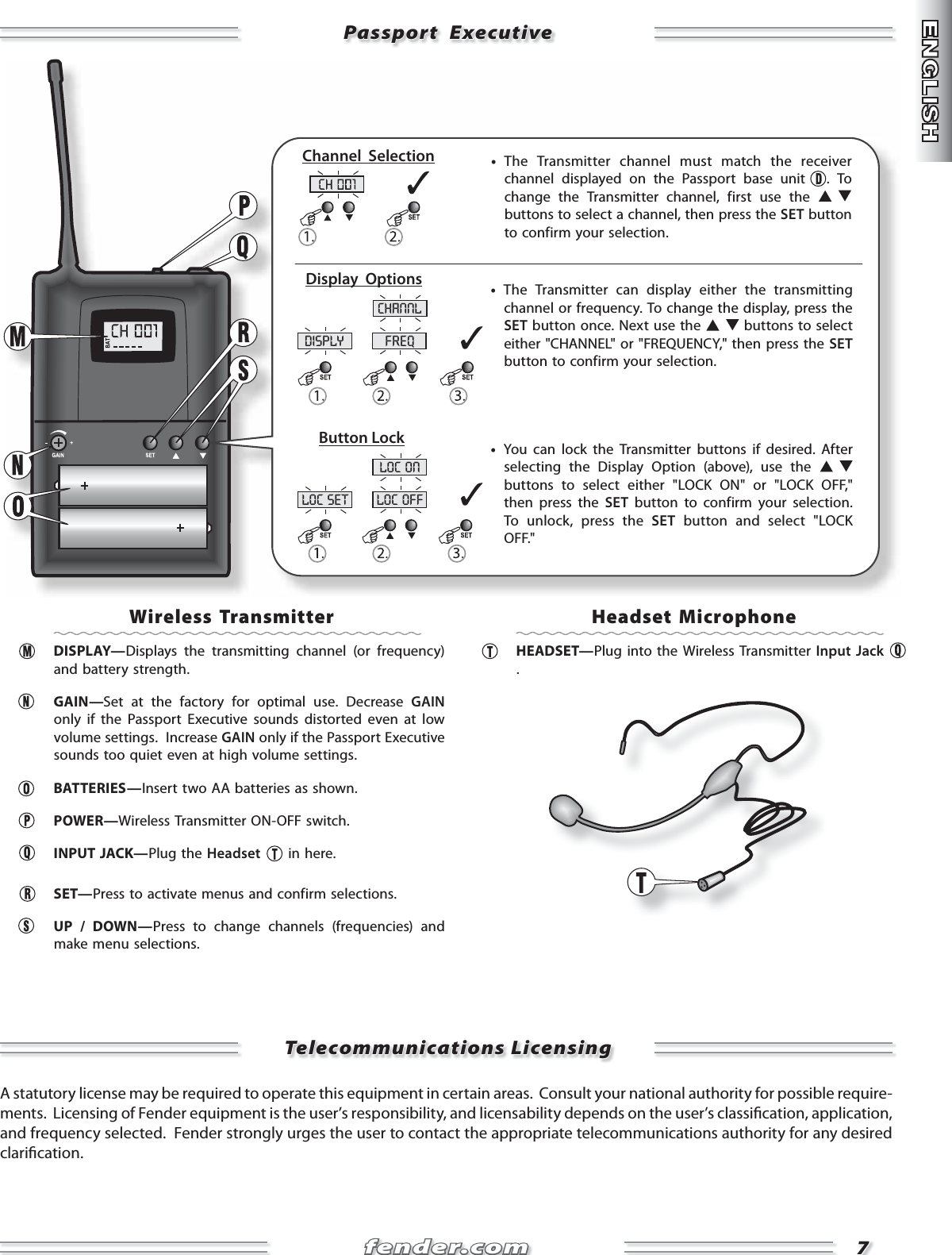 fender.comfender.com77disply freqchannlloc set loc offloc onPassport  ExecutivePassport  ExecutiveTelecommunications LicensingTelecommunications Licensing     •  The Transmitter channel must match the receiver channel displayed on the Passport base unit  . To change the Transmitter channel, first use the   buttons to select a channel, then press the SET button to confirm your selection.     •  You can lock the Transmitter buttons if desired. After selecting the Display Option (above), use the   buttons to select either &quot;LOCK ON&quot; or &quot;LOCK OFF,&quot; then press the SET button to confirm your selection. To unlock, press the SET button and select &quot;LOCK OFF.&quot;     •  The Transmitter can display either the transmitting channel or frequency. To change the display, press the SET button once. Next use the   buttons to select either &quot;CHANNEL&quot; or &quot;FREQUENCY,&quot; then press the SET button to confirm your selection.Channel  SelectionDisplay  OptionsButton LockWireless Transmitter DISPLAY—Displays the transmitting channel (or frequency) and battery strength.   GAIN—Set at the factory for optimal use. Decrease GAIN only if the Passport Executive sounds distorted even at low volume settings.  Increase GAIN only if the Passport Executive sounds too quiet even at high volume settings. BATTERIES—Insert two AA batteries as shown. POWER—Wireless Transmitter ON-OFF switch.  INPUT JACK—Plug the Headset  in here. SET—Press to activate menus and confirm selections.   UP / DOWN—Press to change channels (frequencies) and make menu selections.    Headset Microphone HEADSET—Plug into the Wireless Transmitter Input Jack .A statutory license may be required to operate this equipment in certain areas.  Consult your national authority for possible require-ments.  Licensing of Fender equipment is the user’s responsibility, and licensability depends on the user’s classi cation, application, and frequency selected.  Fender strongly urges the user to contact the appropriate telecommunications authority for any desired clari cation.