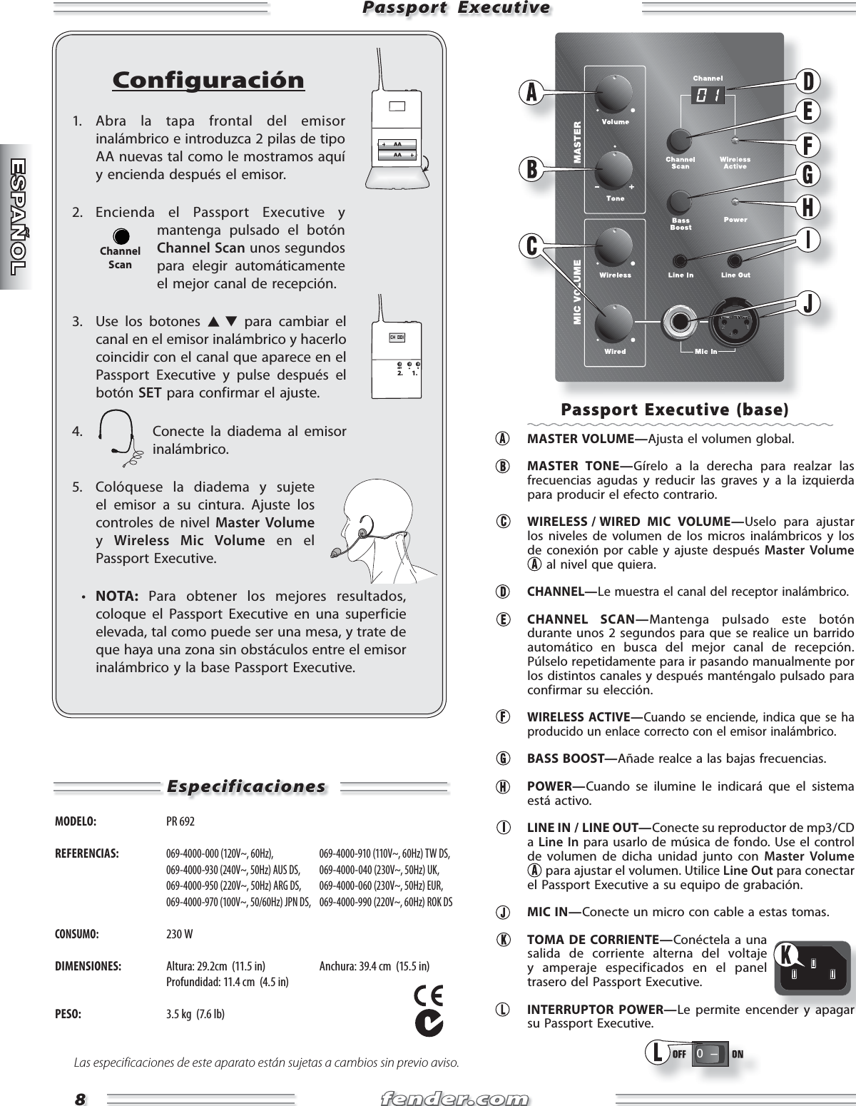 fender.comfender.com88Passport  ExecutivePassport  ExecutiveConfiguración1. Abra la tapa frontal del emisor inalámbrico e introduzca 2 pilas de tipo AA nuevas tal como le mostramos aquí y encienda después el emisor.2. Encienda el Passport Executive y mantenga pulsado el botón Channel Scan unos segundos para elegir automáticamente el mejor canal de recepción.3.  Use los botones   para cambiar el canal en el emisor inalámbrico y hacerlo coincidir con el canal que aparece en el Passport Executive y pulse después el botón SET para confirmar el ajuste.4.  Conecte la diadema al emisor inalámbrico.5.  Colóquese la diadema y sujete el emisor a su cintura. Ajuste los controles de nivel Master Volume y  Wireless Mic Volume en el Passport Executive.  •  NOTA: Para obtener los mejores resultados, coloque el Passport Executive en una superficie elevada, tal como puede ser una mesa, y trate de que haya una zona sin obstáculos entre el emisor inalámbrico y la base Passport Executive.CH  001SET2. 1.ChannelScanEspecificacionesEspecificacionesMODELO:  PR 692 REFERENCIAS: 069-4000-000 (120V~, 60Hz),   069-4000-910 (110V~, 60Hz) TW DS,  069-4000-930 (240V~, 50Hz) AUS DS,  069-4000-040 (230V~, 50Hz) UK,  069-4000-950 (220V~, 50Hz) ARG DS,  069-4000-060 (230V~, 50Hz) EUR,  069-4000-970 (100V~, 50/60Hz) JPN DS,  069-4000-990 (220V~, 60Hz) ROK DSCONSUMO: 230 WDIMENSIONES:  Altura: 29.2cm  (11.5 in)  Anchura: 39.4 cm  (15.5 in)   Profundidad: 11.4 cm  (4.5 in)PESO:  3.5 kg  (7.6 lb)Las especificaciones de este aparato están sujetas a cambios sin previo aviso.Passport Executive (base) MASTER VOLUME—Ajusta el volumen global. MASTER TONE—Gírelo a la derecha para realzar las frecuencias agudas y reducir las graves y a la izquierda para producir el efecto contrario.   WIRELESS / WIRED  MIC  VOLUME—Uselo para ajustar los niveles de volumen de los micros inalámbricos y los de conexión por cable y ajuste después Master Volume  al nivel que quiera.  CHANNEL—Le muestra el canal del receptor inalámbrico. CHANNEL SCAN—Mantenga pulsado este botón durante unos 2 segundos para que se realice un barrido automático en busca del mejor canal de recepción. Púlselo repetidamente para ir pasando manualmente por los distintos canales y después manténgalo pulsado para confirmar su elección. WIRELESS ACTIVE—Cuando se enciende, indica que se ha producido un enlace correcto con el emisor inalámbrico. BASS BOOST—Añade realce a las bajas frecuencias. POWER—Cuando se ilumine le indicará que el sistema está activo.  LINE IN / LINE OUT—Conecte su reproductor de mp3 / CD a  Line In para usarlo de música de fondo. Use el control de volumen de dicha unidad junto con Master Volume  para ajustar el volumen. Utilice Line Out para conectar el Passport Executive a su equipo de grabación. MIC IN—Conecte un micro con cable a estas tomas.  TOMA DE CORRIENTE—Conéctela a una salida de corriente alterna del voltaje y amperaje especificados en el panel trasero del Passport Executive. INTERRUPTOR POWER—Le permite encender y apagar su Passport Executive.0   Ðnder y apagar 