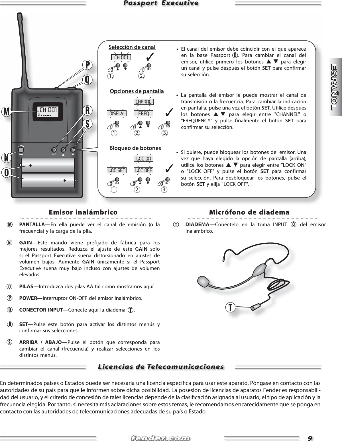 fender.comfender.com99disply freqchannlloc set loc offloc onPassport  ExecutivePassport  Executive     •  El canal del emisor debe coincidir con el que aparece en la base Passport  . Para cambiar el canal del emisor, utilice primero los botones   para elegir un canal y pulse después el botón SET para confirmar su selección.     •  Si quiere, puede bloquear los botones del emisor. Una vez que haya elegido la opción de pantalla (arriba), utilice los botones   para elegir entre &quot;LOCK ON&quot; o &quot;LOCK OFF&quot; y pulse el botón SET para confirmar su selección. Para desbloquear los botones, pulse el botón SET y elija &quot;LOCK OFF&quot;.     •  La pantalla del emisor le puede mostrar el canal de transmisión o la frecuencia. Para cambiar la indicación en pantalla, pulse una vez el botón SET. Utilice después los botones   para elegir entre &quot;CHANNEL&quot; o &quot;FREQUENCY&quot; y pulse finalmente el botón SET para confirmar su selección.Selección de canalOpciones de pantallaBloqueo de botonesEmisor inalámbrico PANTALLA—En ella puede ver el canal de emisión (o la frecuencia) y la carga de la pila.   GAIN—Este mando viene prefijado de fábrica para los mejores resultados. Reduzca el ajuste de este GAIN solo si el Passport Executive suena distorsionado en ajustes de volumen bajos. Aumente GAIN únicamente si el Passport Executive suena muy bajo incluso con ajustes de volumen elevados. PILAS—Introduzca dos pilas AA tal como mostramos aquí. POWER—Interruptor ON-OFF del emisor inalámbrico.  CONECTOR INPUT—Conecte aquí la diadema  . SET—Pulse este botón para activar los distintos menús y confirmar sus selecciones.   ARRIBA / ABAJO—Pulse el botón que corresponda para cambiar el canal (frecuencia) y realizar selecciones en los distintos menús.   Micrófono de diadema DIADEMA—Conéctelo en la toma INPUT   del emisor inalámbrico.Licencias de TelecomunicacionesLicencias de Telecomunicaciones  En determinados países o Estados puede ser necesaria una licencia especí ca para usar este aparato. Póngase en contacto con las autoridades de su país para que le informen sobre dicha posibilidad. La posesión de licencias de aparatos Fender es responsabili-dad del usuario, y el criterio de concesión de tales licencias depende de la clasi cación asignada al usuario, el tipo de aplicación y la frecuencia elegida. Por tanto, si necesita más aclaraciones sobre estos temas, le recomendamos encarecidamente que se ponga en contacto con las autoridades de telecomunicaciones adecuadas de su país o Estado.