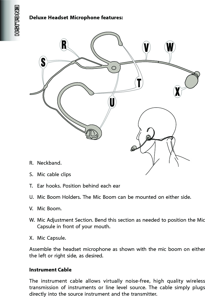 Deluxe Headset  Microphone features:R.  Neckband. S.  Mic cable clipsT.  Ear hooks. Position behind each earU.  Mic Boom Holders. The Mic Boom can be mounted on either side.V.  Mic Boom. W.  Mic Adjustment Section. Bend this section as needed to position the Mic Capsule in front of your mouth.X.  Mic Capsule.Assemble  the  headset  microphone  as  shown  with  the  mic  boom  on  either the left or right side, as desired.Instrument CableThe  instrument  cable  allows  virtually  noise-free,  high  quality  wireless transmission  of  instruments  or  line  level  source.  The  cable  simply  plugs directly into the source instrument and the transmitter.