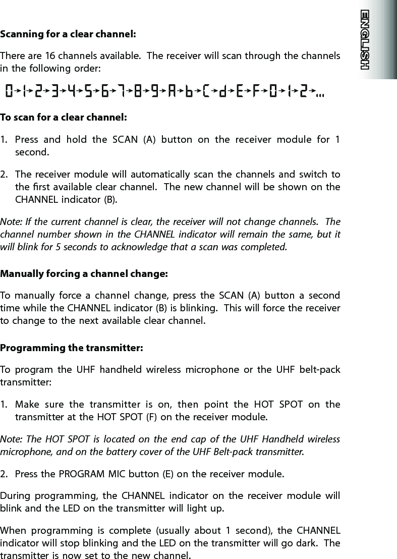 Scanning for a clear channel:There are 16 channels available.  The receiver will scan through the channels in the following order:To scan for a clear channel:1.  Press  and  hold  the  SCAN  (A)  button  on  the  receiver  module  for  1 second.2.  The  receiver  module  will  automatically  scan  the  channels  and  switch  to the rst available clear channel.    The new channel  will be  shown  on  the CHANNEL indicator (B).  Note:  If  the  current channel is clear,  the  receiver  will  not  change  channels.    The channel  number  shown  in  the  CHANNEL  indicator  will  remain  the  same,  but  it will blink for 5 seconds to acknowledge that a scan was completed.  Manually forcing a channel change:To  manually  force  a  channel  change,  press  the  SCAN  (A)  button  a  second time while the CHANNEL indicator (B) is blinking.  This will force the receiver to change to the next available clear channel.   Programming the transmitter:  To  program  the  UHF  handheld  wireless  microphone  or  the  UHF  belt-pack transmitter:1.  Make  sure  the  transmitter  is  on,  then  point  the  HOT  SPOT  on  the transmitter at the HOT SPOT (F) on the receiver module.Note:  The  HOT  SPOT  is  located  on  the  end  cap  of  the  UHF  Handheld  wireless microphone, and on the battery cover of the UHF Belt-pack transmitter.   2.  Press the PROGRAM MIC button (E) on the receiver module.   During  programming,  the  CHANNEL  indicator  on  the  receiver  module  will blink and the LED on the transmitter will light up.  When  programming  is  complete  (usually  about  1  second),  the  CHANNEL indicator will stop blinking and the LED on the transmitter will go dark.  The transmitter is now set to the new channel.  