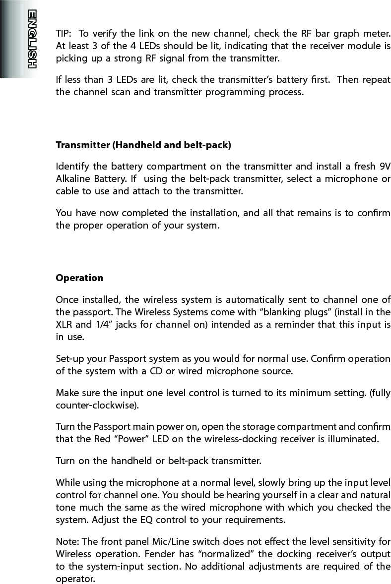 TIP:    To  verify  the  link  on  the  new  channel,  check  the  RF  bar  graph  meter.  At least 3 of the 4  LEDs should be lit, indicating that the  receiver module is picking up a strong RF signal from the transmitter.   If  less  than 3  LEDs  are  lit, check  the  transmitter’s  battery  rst.    Then  repeat the channel scan and transmitter programming process.Transmitter (Handheld and belt-pack)Identify  the  battery  compartment  on  the  transmitter  and  install  a  fresh  9V Alkaline  Battery.  If    using  the  belt-pack  transmitter,  select  a  microphone  or cable to use and attach to the transmitter.You have  now completed the installation, and all that  remains is to conrm the proper operation of your system.OperationOnce  installed,  the  wireless  system  is  automatically  sent  to  channel  one  of the passport. The Wireless Systems come with “blanking plugs” (install in the XLR and  1/4”  jacks for channel on) intended as a reminder that this input  is in use.Set-up your Passport system as you would for normal use. Conrm operation of the system with a CD or wired microphone source.Make sure the input one level control is turned to its minimum setting. (fully counter-clockwise).Turn the Passport main power on, open the storage compartment and conrm that the Red “Power” LED on the wireless-docking receiver is illuminated.Turn on the handheld or belt-pack transmitter.While using the microphone at a normal level, slowly bring up the input level control for channel one. You should be hearing yourself in a clear and natural tone much the same as the wired microphone with which you checked the system. Adjust the EQ control to your requirements.Note: The front panel Mic/Line switch does not eect the level sensitivity for Wireless  operation.  Fender  has  “normalized”  the  docking  receiver’s  output to  the  system-input  section.  No  additional  adjustments  are  required  of  the operator.