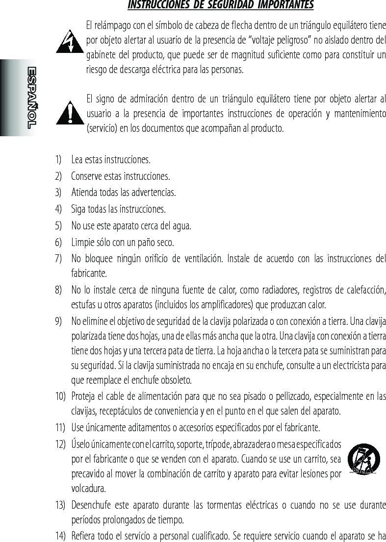 INSTRUCCIONES  DE  SEGURIDAD  IMPORTANTES El relámpago con el símbolo de cabeza de flecha dentro de un triángulo equilátero tiene por objeto alertar al usuario de la presencia de “voltaje peligroso” no aislado dentro del gabinete del producto, que puede ser de magnitud suficiente como para constituir un riesgo de descarga eléctrica para las personas. El  signo  de admiración dentro de un triángulo equilátero  tiene por objeto  alertar al usuario  a  la  presencia  de  importantes  instrucciones  de  operación  y  mantenimiento (servicio) en los documentos que acompañan al producto.1)   Lea estas instrucciones.2)   Conserve estas instrucciones.3)   Atienda todas las advertencias.4)   Siga todas las instrucciones.5)   No use este aparato cerca del agua.6)   Limpie sólo con un paño seco.7)   No  bloquee  ningún  orificio  de  ventilación.  Instale  de  acuerdo  con  las  instrucciones  del fabricante.8)   No lo instale cerca de ninguna fuente de calor, como radiadores, registros de calefacción, estufas u otros aparatos (incluidos los amplificadores) que produzcan calor.9)   No elimine el objetivo de seguridad de la clavija polarizada o con conexión a tierra. Una clavija polarizada tiene dos hojas, una de ellas más ancha que la otra. Una clavija con conexión a tierra tiene dos hojas y una tercera pata de tierra. La hoja ancha o la tercera pata se suministran para su seguridad. Si la clavija suministrada no encaja en su enchufe, consulte a un electricista para que reemplace el enchufe obsoleto.10)  Proteja el cable de alimentación para que no sea pisado o pellizcado, especialmente en las clavijas, receptáculos de conveniencia y en el punto en el que salen del aparato.11)   Use únicamente aditamentos o accesorios especificados por el fabricante.12)  Úselo únicamente con el carrito, soporte, trípode, abrazadera o mesa especificados por el fabricante o que se venden con el aparato. Cuando se use un carrito, sea precavido al mover la combinación de carrito y aparato para evitar lesiones por volcadura.13)   Desenchufe  este  aparato  durante  las  tormentas  eléctricas  o  cuando  no  se  use  durante períodos prolongados de tiempo.14)  Refiera todo el servicio a personal cualificado. Se requiere servicio cuando el aparato se ha 