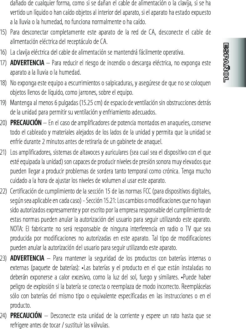 dañado de cualquier forma, como si se dañan el cable de alimentación o la clavija, si se ha vertido un líquido o han caído objetos al interior del aparato, si el aparato ha estado expuesto a la lluvia o la humedad, no funciona normalmente o ha caído.15)  Para  desconectar  completamente  este  aparato  de  la  red  de  CA,  desconecte  el  cable  de alimentación eléctrica del receptáculo de CA.16)  La clavija eléctrica del cable de alimentación se mantendrá fácilmente operativa.17)  ADVERTENCIA – Para reducir el riesgo de incendio o descarga eléctrica, no exponga este aparato a la lluvia o la humedad.18)  No exponga este equipo a escurrimientos o salpicaduras, y asegúrese de que no se coloquen objetos llenos de líquido, como jarrones, sobre el equipo.19)  Mantenga al menos 6 pulgadas (15.25 cm) de espacio de ventilación sin obstrucciones detrás de la unidad para permitir su ventilación y enfriamiento adecuados.20)  PRECAUCIÓN – En el caso de amplificadores de potencia montados en anaqueles, conserve todo el cableado y materiales alejados de los lados de la unidad y permita que la unidad se enfríe durante 2 minutos antes de retirarla de un gabinete de anaquel.21)   Los amplificadores, sistemas de altavoces y auriculares (sea cual sea el dispositivo con el que esté equipada la unidad) son capaces de producir niveles de presión sonora muy elevados que pueden llegar a producir problemas de sordera tanto temporal como crónica. Tenga mucho cuidado a la hora de ajustar los niveles de volumen al usar este aparato.22)  Certificación de cumplimiento de la sección 15 de las normas FCC (para dispositivos digitales, según sea aplicable en cada caso) - Sección 15.21: Los cambios o modificaciones que no hayan sido autorizados expresamente y por escrito por la empresa responsable del cumplimiento de estas normas pueden anular la autorización del usuario para seguir utilizando este aparato. NOTA: El fabricante no será  responsable  de ninguna interferencia en radio o  TV  que sea producida por  modificaciones  no autorizadas en  este aparato.  Tal tipo de modificaciones pueden anular la autorización del usuario para seguir utilizando este aparato.23)  ADVERTENCIA  –  Para  mantener  la  seguridad  de  los  productos  con  baterías  internas  o externas (paquete de baterías):  •Las baterías y el producto en el que están instaladas no deberán exponerse a calor excesivo, como la luz del sol, fuego y similares. •Puede haber peligro de explosión si la batería se conecta o reemplaza de modo incorrecto. Reemplácelas sólo con baterías del mismo tipo o equivalente especificadas en las instrucciones o en el producto.24)  PRECAUCIÓN  –  Desconecte esta  unidad  de  la  corriente  y espere  un  rato hasta  que se refrigere antes de tocar / sustituir las válvulas.