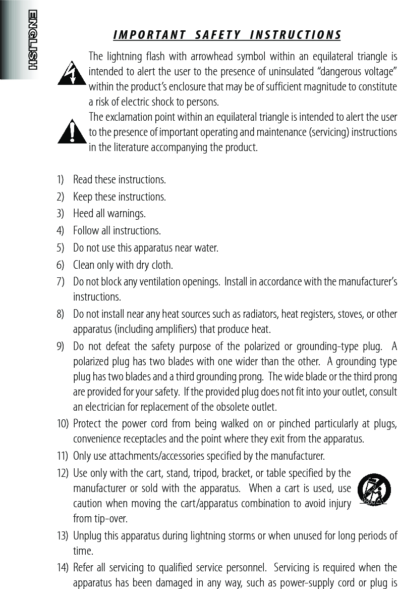 IMPORTANT  SAFETY  INSTRUCTIONS The lightning  flash  with arrowhead symbol within  an  equilateral  triangle is intended to alert the user to the presence of uninsulated “dangerous voltage” within the product’s enclosure that may be of sufficient magnitude to constitute a risk of electric shock to persons. The exclamation point within an equilateral triangle is intended to alert the user to the presence of important operating and maintenance (servicing) instructions in the literature accompanying the product.1)  Read these instructions. 2)  Keep these instructions.3)  Heed all warnings.4)  Follow all instructions.5)  Do not use this apparatus near water.6)  Clean only with dry cloth.7)  Do not block any ventilation openings.  Install in accordance with the manufacturer’s instructions.8)  Do not install near any heat sources such as radiators, heat registers, stoves, or other apparatus (including amplifiers) that produce heat.9)  Do  not  defeat  the  safety  purpose  of  the  polarized  or  grounding-type  plug.    A polarized plug has two blades with one wider than the other.  A grounding type plug has two blades and a third grounding prong.  The wide blade or the third prong are provided for your safety.  If the provided plug does not fit into your outlet, consult an electrician for replacement of the obsolete outlet.10) Protect  the power  cord  from being  walked on or pinched  particularly  at plugs, convenience receptacles and the point where they exit from the apparatus.11)  Only use attachments/accessories specified by the manufacturer.12)  Use only with the cart, stand, tripod, bracket, or table specified by the manufacturer or sold with the apparatus.   When a cart  is used, use caution when moving the cart/apparatus combination to avoid injury from tip-over.13)  Unplug this apparatus during lightning storms or when unused for long periods of time.14)  Refer all servicing to qualified service personnel.  Servicing is required when the apparatus has been damaged in any way, such as power-supply cord or plug  is 