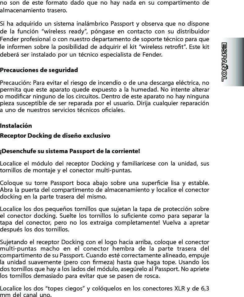 no  son  de  este  formato  dado  que  no  hay  nada  en  su  compartimento  de almacenamiento trasero.Si  ha  adquirido  un  sistema  inalámbrico  Passport  y  observa  que  no  dispone de  la  función  “wireless  ready”,  póngase  en  contacto  con  su  distribuidor Fender profesional o con nuestro departamento de soporte técnico para que le  informen  sobre  la  posibilidad de  adquirir el  kit “wireless  retrot”.  Este kit deberá ser instalado por un técnico especialista de Fender.Precauciones de seguridadPrecaución: Para evitar el riesgo de incendio o de una descarga eléctrica, no permita  que  este aparato quede expuesto  a  la  humedad. No intente  alterar o modicar ninguno de los circuitos. Dentro de este aparato no hay ninguna pieza  susceptible de ser  reparada por  el usuario. Dirija cualquier  reparación a uno de nuestros servicios técnicos ociales.InstalaciónReceptor Docking de diseño exclusivo¡Desenchufe su sistema Passport de la corriente!Localice  el  módulo  del  receptor  Docking  y  familiarícese  con  la  unidad,  sus tornillos de montaje y el conector multi-puntas.Coloque  su  torre  Passport  boca  abajo  sobre  una  supercie  lisa  y  estable. Abra la puerta del compartimento de almacenamiento y localice el conector docking en la parte trasera del mismo.Localice los dos pequeños tornillos que sujetan la tapa  de  protección sobre el  conector  docking.  Suelte  los  tornillos  lo  suciente  como  para  separar  la tapa  del  conector,  pero  no  los  extraiga  completamente!  Vuelva  a  apretar después los dos tornillos.Sujetando el receptor Docking con el logo hacia arriba, coloque el conector multi-puntas  macho  en  el  conector  hembra  de  la  parte  trasera  del compartimento de su Passport. Cuando esté correctamente alineado, empuje la  unidad  suavemente  (pero  con  rmeza)  hasta  que  haga  tope.  Usando  los dos tornillos que hay a los lados del módulo, asegúrelo al Passport. No apriete los tornillos demasiado para evitar que se pasen de rosca.Localice los dos “topes ciegos”  y  colóquelos en los conectores XLR y de 6,3 mm del canal uno.