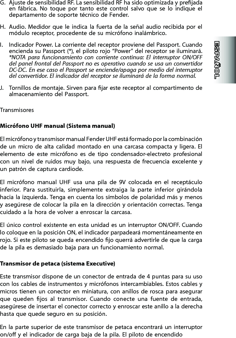 G.  Ajuste de sensibilidad RF. La sensibilidad RF ha sido optimizada y prejada en  fábrica.  No  toque  por  tanto  este  control  salvo  que  se  lo  indique  el departamento de soporte técnico de Fender.H.  Audio.  Medidor  que  le  indica  la  fuerta  de  la  señal  audio  recibida  por  el módulo receptor, procedente de su micrófono inalámbrico.I.  Indicador Power. La corriente del receptor proviene del Passport. Cuando encienda su Passport (*), el piloto rojo “Power” del receptor se iluminará. *NOTA  para  funcionamiento  con  corriente  continua:  El  interruptor  ON/OFF del panel frontal  del Passport  no  es  operativo  cuando se usa un convertidor DC-DC. En ese caso el Passport se enciende/apaga  por medio  del interruptor del convertidor. El indicador del receptor se iluminará de la forma normal.J.  Tornillos de montaje. Sirven para jar este receptor al compartimento de almacenamiento del Passport.TransmisoresMicrófono UHF manual (Sistema manual)El micrófono y transmisor manual Fender UHF está formado por la combinación de  un  micro  de  alta  calidad  montado  en  una  carcasa  compacta  y  ligera.  El elemento  de  este  micrófono  es  de  tipo  condensador-electreto  profesional con  un  nivel  de  ruidos  muy  bajo,  una  respuesta  de  frecuencia  excelente  y un patrón de captura cardiode.El  micrófono  manual  UHF  usa  una  pila  de  9V  colocada  en  el  receptáculo inferior.  Para  sustituirla,  simplemente  extraiga  la  parte  inferior  girándola hacia la izquierda. Tenga en cuenta los símbolos de  polaridad más y menos y asegúrese de colocar la pila  en  la dirección y  orientación correctas. Tenga cuidado a la hora de volver a enroscar la carcasa.El único control existente en esta unidad es un  interruptor ON/OFF. Cuando lo coloque en la posición ON, el indicador parpadeará momentáneamente en rojo. Si este piloto se queda encendido jo querrá advertirle de que la carga de la pila es demasiado baja para un funcionamiento normal.Transmisor de petaca (sistema Executive)Este transmisor dispone de un conector de entrada de 4 puntas para su uso con los cables de instrumentos y micrófonos intercambiables. Estos cables y micros tienen  un  conector  en  miniatura, con  anillos  de  rosca  para  asegurar que  queden  jos  al  transmisor.  Cuando  conecte  una  fuente  de  entrada, asegúrese de insertar el conector correcto y enroscar este anillo a la derecha hasta que quede seguro en su posición.En la  parte superior de este transmisor de petaca encontrará un interruptor on/o y el indicador de carga baja de la pila. El piloto de encendido 