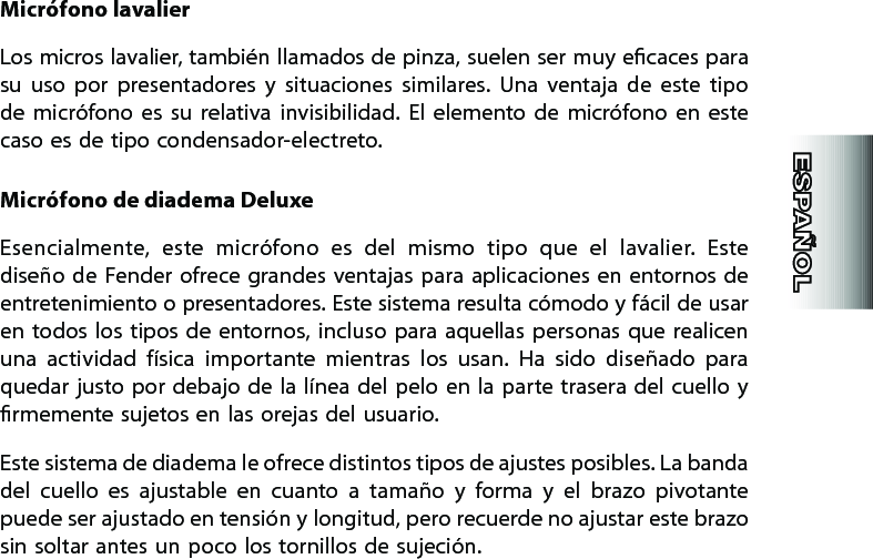 Micrófono lavalierLos micros lavalier, también llamados de pinza, suelen ser muy ecaces para su  uso  por  presentadores  y  situaciones  similares.  Una  ventaja  de  este  tipo de  micrófono  es  su  relativa  invisibilidad.  El  elemento  de  micrófono  en  este caso es de tipo condensador-electreto.Micrófono de diadema DeluxeEsencialmente,  este  micrófono  es  del  mismo  tipo  que  el  lavalier.  Este diseño de Fender ofrece grandes  ventajas para  aplicaciones  en  entornos de entretenimiento o presentadores. Este sistema resulta cómodo y fácil de usar en todos  los  tipos  de entornos, incluso para  aquellas  personas  que  realicen una  actividad  física  importante  mientras  los  usan.  Ha  sido  diseñado  para quedar justo por  debajo de la línea del  pelo en la parte trasera del cuello y rmemente sujetos en las orejas del usuario.Este sistema de diadema le ofrece distintos tipos de ajustes posibles. La banda del  cuello  es  ajustable  en  cuanto  a  tamaño  y  forma  y  el  brazo  pivotante puede ser ajustado en tensión y longitud, pero recuerde no ajustar este brazo sin soltar antes un poco los tornillos de sujeción.