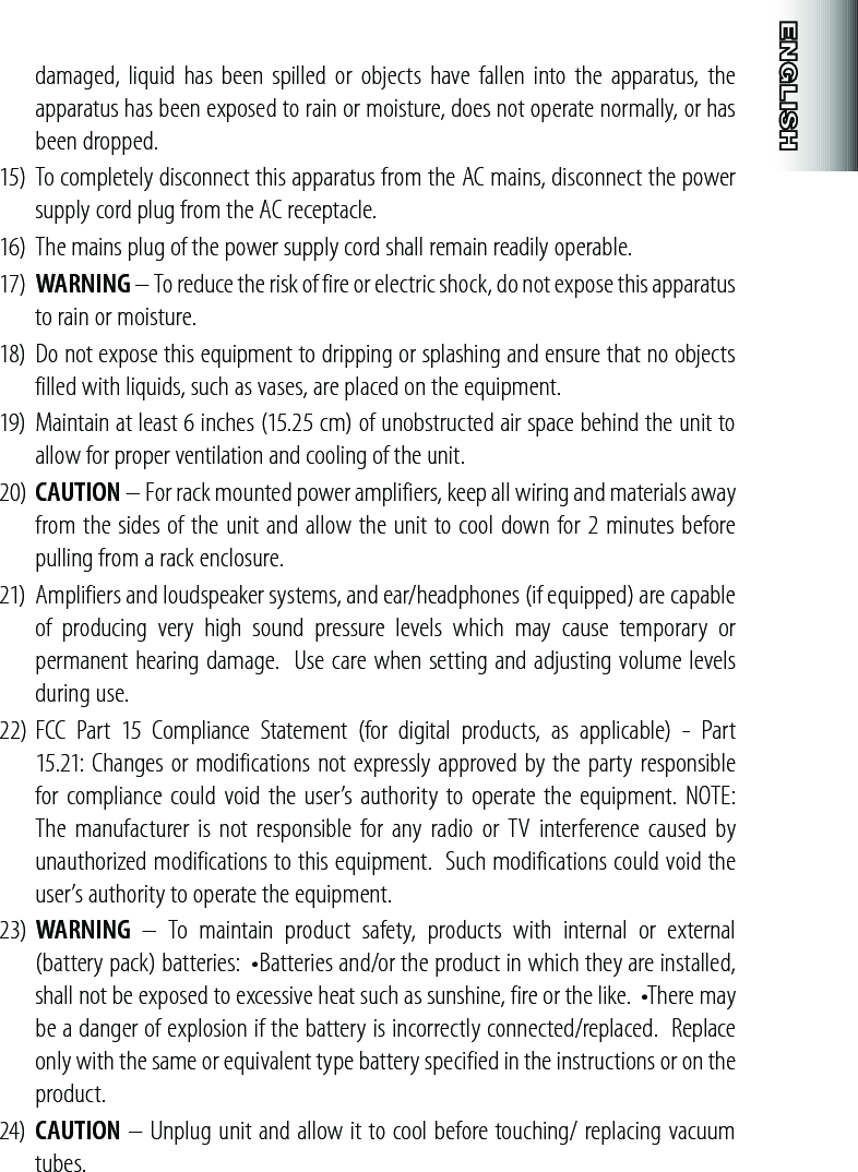 damaged, liquid has been  spilled  or objects  have fallen into  the  apparatus, the apparatus has been exposed to rain or moisture, does not operate normally, or has been dropped.15) To completely disconnect this apparatus from the AC mains, disconnect the power supply cord plug from the AC receptacle.16) The mains plug of the power supply cord shall remain readily operable.17)  WARNING – To reduce the risk of fire or electric shock, do not expose this apparatus to rain or moisture.18)  Do not expose this equipment to dripping or splashing and ensure that no objects filled with liquids, such as vases, are placed on the equipment.19)  Maintain at least 6 inches (15.25 cm) of unobstructed air space behind the unit to allow for proper ventilation and cooling of the unit.20)  CAUTION – For rack mounted power amplifiers, keep all wiring and materials away from the sides of the unit and allow the unit to cool down for 2 minutes before pulling from a rack enclosure.21)  Amplifiers and loudspeaker systems, and ear/headphones (if equipped) are capable of  producing  very  high  sound  pressure  levels  which  may  cause  temporary  or permanent hearing damage.  Use care when setting and adjusting volume levels during use.22) FCC  Part  15  Compliance  Statement  (for  digital  products,  as  applicable)  -  Part 15.21: Changes or modifications not expressly approved by the party responsible for compliance could void  the user’s authority to operate  the  equipment. NOTE: The manufacturer  is not  responsible for any  radio  or  TV  interference  caused  by unauthorized modifications to this equipment.  Such modifications could void the user’s authority to operate the equipment.23)  WARNING  –  To  maintain  product  safety,  products  with  internal  or  external (battery pack) batteries:  •Batteries and/or the product in which they are installed, shall not be exposed to excessive heat such as sunshine, fire or the like.  •There may be a danger of explosion if the battery is incorrectly connected/replaced.  Replace only with the same or equivalent type battery specified in the instructions or on the product.24)  CAUTION – Unplug unit and allow it to cool before touching/ replacing vacuum tubes.