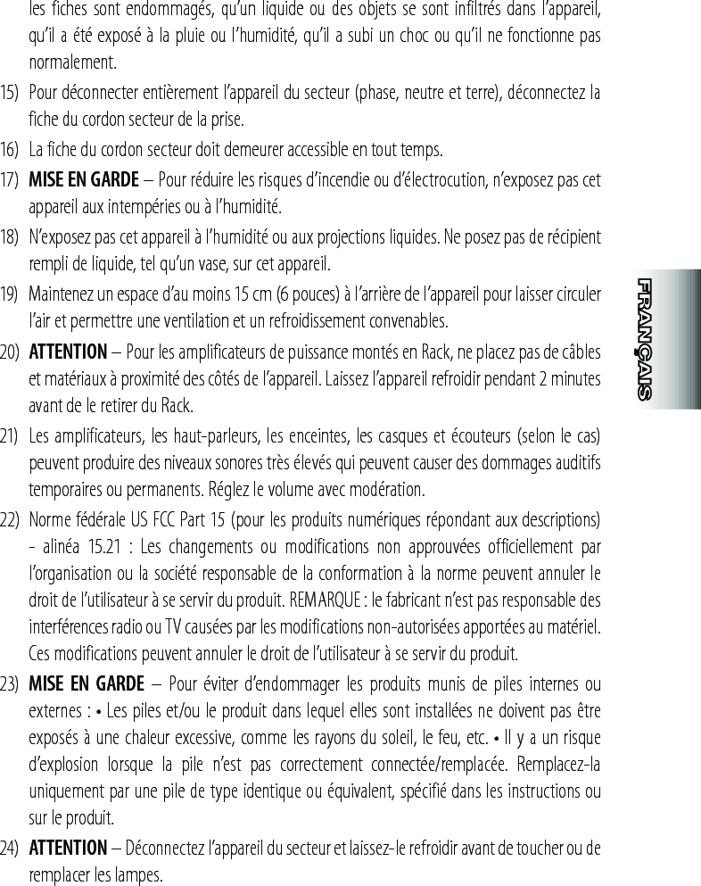 les fiches sont endommagés, qu’un liquide ou des objets se sont infiltrés dans l’appareil, qu’il a été exposé à la pluie ou l’humidité, qu’il a subi un choc ou qu’il ne fonctionne pas normalement.15)  Pour déconnecter entièrement l’appareil du secteur (phase, neutre et terre), déconnectez la fiche du cordon secteur de la prise.16)  La fiche du cordon secteur doit demeurer accessible en tout temps.17)  MISE EN GARDE – Pour réduire les risques d’incendie ou d’électrocution, n’exposez pas cet appareil aux intempéries ou à l’humidité.18)  N’exposez pas cet appareil à l’humidité ou aux projections liquides. Ne posez pas de récipient rempli de liquide, tel qu’un vase, sur cet appareil.19)  Maintenez un espace d’au moins 15 cm (6 pouces) à l’arrière de l’appareil pour laisser circuler l’air et permettre une ventilation et un refroidissement convenables.20)  ATTENTION – Pour les amplificateurs de puissance montés en Rack, ne placez pas de câbles et matériaux à proximité des côtés de l’appareil. Laissez l’appareil refroidir pendant 2 minutes avant de le retirer du Rack.21)   Les amplificateurs, les haut-parleurs, les enceintes, les casques et écouteurs (selon le cas) peuvent produire des niveaux sonores très élevés qui peuvent causer des dommages auditifs temporaires ou permanents. Réglez le volume avec modération.22)  Norme fédérale US FCC Part 15 (pour les produits numériques répondant aux descriptions) -  alinéa  15.21  :  Les  changements  ou  modifications  non  approuvées  officiellement  par l’organisation ou la société responsable de la conformation à la norme peuvent annuler le droit de l’utilisateur à se servir du produit. REMARQUE : le fabricant n’est pas responsable des interférences radio ou TV causées par les modifications non-autorisées apportées au matériel.  Ces modifications peuvent annuler le droit de l’utilisateur à se servir du produit.23)  MISE  EN  GARDE  –  Pour  éviter  d’endommager  les produits  munis  de  piles  internes  ou externes : • Les piles et/ou le produit dans lequel elles sont installées ne doivent pas être exposés à une chaleur excessive, comme les rayons du soleil, le feu, etc. • Il y a un risque d’explosion  lorsque  la  pile  n’est  pas  correctement  connectée/remplacée.  Remplacez-la uniquement par une pile de type identique ou équivalent, spécifié dans les instructions ou sur le produit.24)  ATTENTION – Déconnectez l’appareil du secteur et laissez-le refroidir avant de toucher ou de remplacer les lampes.