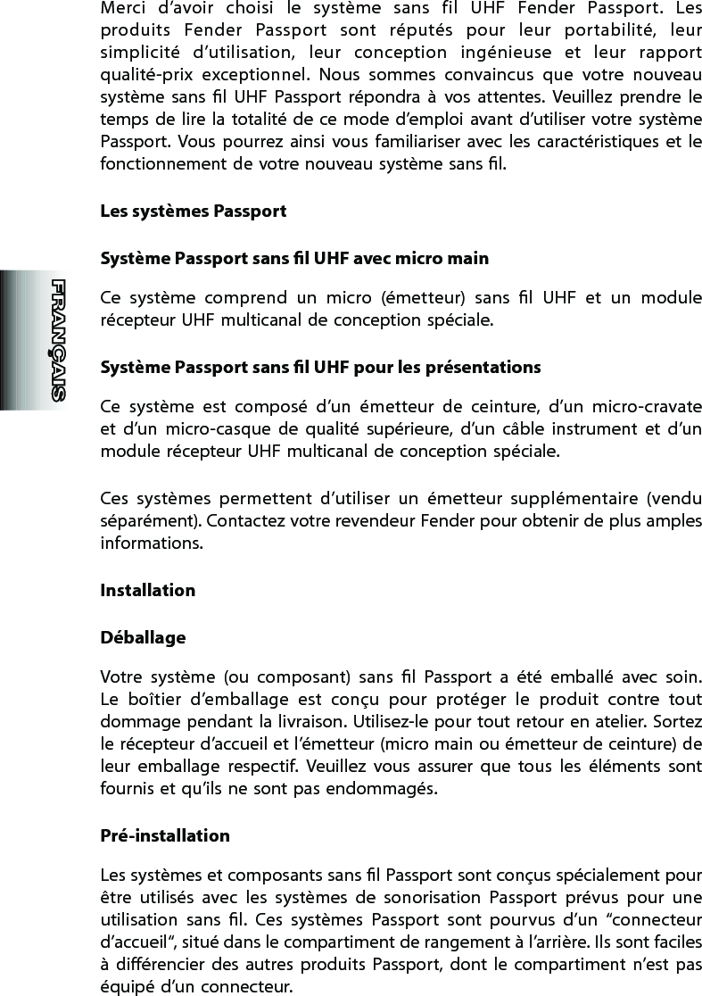 Merci  d’avoir  choisi  le  système  sans  fil  UHF  Fender  Passport.  Les produits  Fender  Passport  sont  réputés  pour  leur  portabilité,  leur simplicité  d’utilisation,  leur  conception  ingénieuse  et  leur  rapport qualité-prix  exceptionnel.  Nous  sommes  convaincus  que  votre  nouveau  système  sans  l  UHF  Passport  répondra  à  vos  attentes.  Veuillez  prendre  le temps de  lire  la  totalité de ce mode  d’emploi  avant d’utiliser  votre  système Passport.  Vous  pourrez  ainsi  vous  familiariser  avec  les  caractéristiques  et  le fonctionnement de votre nouveau système sans l.Les systèmes PassportSystème Passport sans l UHF avec micro mainCe  système  comprend  un  micro  (émetteur)  sans  l  UHF  et  un  module récepteur UHF multicanal de conception spéciale.Système Passport sans l UHF pour les présentationsCe  système  est  composé  d’un  émetteur  de  ceinture,  d’un  micro-cravate et  d’un  micro-casque  de  qualité  supérieure,  d’un  câble  instrument  et  d’un module récepteur UHF multicanal de conception spéciale.Ces  systèmes  permettent  d’utiliser  un  émetteur  supplémentaire  (vendu séparément). Contactez votre revendeur Fender pour obtenir de plus amples informations.InstallationDéballageVotre  système  (ou  composant)  sans  l  Passport  a  été  emballé  avec  soin. Le  boîtier  d’emballage  est  conçu  pour  protéger  le  produit  contre  tout dommage pendant la livraison. Utilisez-le pour tout retour en atelier. Sortez le récepteur d’accueil et l’émetteur (micro main ou émetteur de ceinture) de leur  emballage  respectif.  Veuillez  vous  assurer  que  tous  les  éléments  sont fournis et qu’ils ne sont pas endommagés.Pré-installationLes systèmes et composants sans l Passport sont conçus spécialement pour être  utilisés  avec  les  systèmes  de  sonorisation  Passport  prévus  pour  une utilisation  sans  l.  Ces  systèmes  Passport  sont  pourvus  d’un  “connecteur d’accueil“, situé dans le compartiment de rangement à l’arrière. Ils sont faciles à  diérencier  des  autres  produits  Passport,  dont  le  compartiment  n’est  pas équipé d’un connecteur.