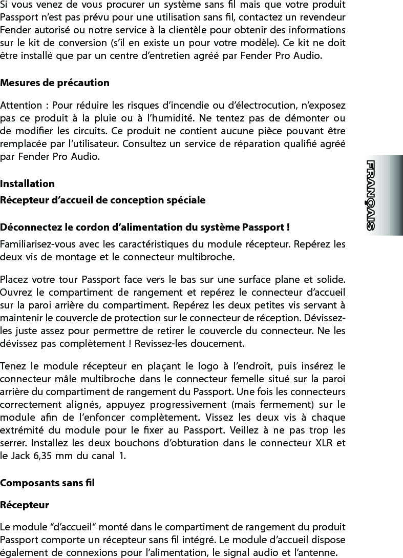 Si  vous  venez  de  vous  procurer  un  système  sans  l  mais  que  votre  produit Passport n’est pas prévu pour une utilisation sans l, contactez un revendeur Fender autorisé ou notre service à la clientèle pour obtenir des informations sur le  kit de  conversion (s’il  en  existe un pour  votre modèle).  Ce  kit ne  doit être installé que par un centre d’entretien agréé par Fender Pro Audio.Mesures de précautionAttention : Pour réduire les  risques d’incendie ou d’électrocution, n’exposez pas  ce  produit  à  la  pluie  ou  à  l’humidité.  Ne  tentez  pas  de  démonter  ou de  modier  les  circuits.  Ce  produit  ne  contient  aucune  pièce  pouvant  être remplacée par l’utilisateur. Consultez un service de  réparation qualié agréé par Fender Pro Audio.InstallationRécepteur d’accueil de conception spécialeDéconnectez le cordon d’alimentation du système Passport !Familiarisez-vous avec les caractéristiques du  module  récepteur. Repérez les deux vis de montage et le connecteur multibroche. Placez  votre  tour  Passport  face  vers  le  bas  sur  une  surface  plane  et  solide. Ouvrez  le  compartiment  de  rangement  et  repérez  le  connecteur  d’accueil sur la paroi  arrière  du compartiment.  Repérez  les  deux petites  vis  servant à maintenir le couvercle de protection sur le connecteur de réception. Dévissez-les juste assez  pour permettre  de  retirer le couvercle du connecteur.  Ne les dévissez pas complètement ! Revissez-les doucement.Tenez  le  module  récepteur  en  plaçant  le  logo  à  l’endroit,  puis  insérez  le connecteur  mâle  multibroche  dans  le  connecteur  femelle  situé  sur  la  paroi arrière du compartiment de rangement du Passport. Une fois les connecteurs correctement  alignés,  appuyez  progressivement  (mais  fermement)  sur  le module  an  de  l’enfoncer  complètement.  Vissez  les  deux  vis  à  chaque extrémité  du  module  pour  le  xer  au  Passport.  Veillez  à  ne  pas  trop  les serrer.  Installez  les  deux  bouchons  d’obturation  dans  le  connecteur  XLR  et le Jack 6,35 mm du canal 1.Composants sans lRécepteurLe module “d’accueil“ monté dans le compartiment de rangement du produit Passport comporte un récepteur sans l intégré. Le module d’accueil dispose également de connexions pour l’alimentation, le signal audio et l’antenne. 