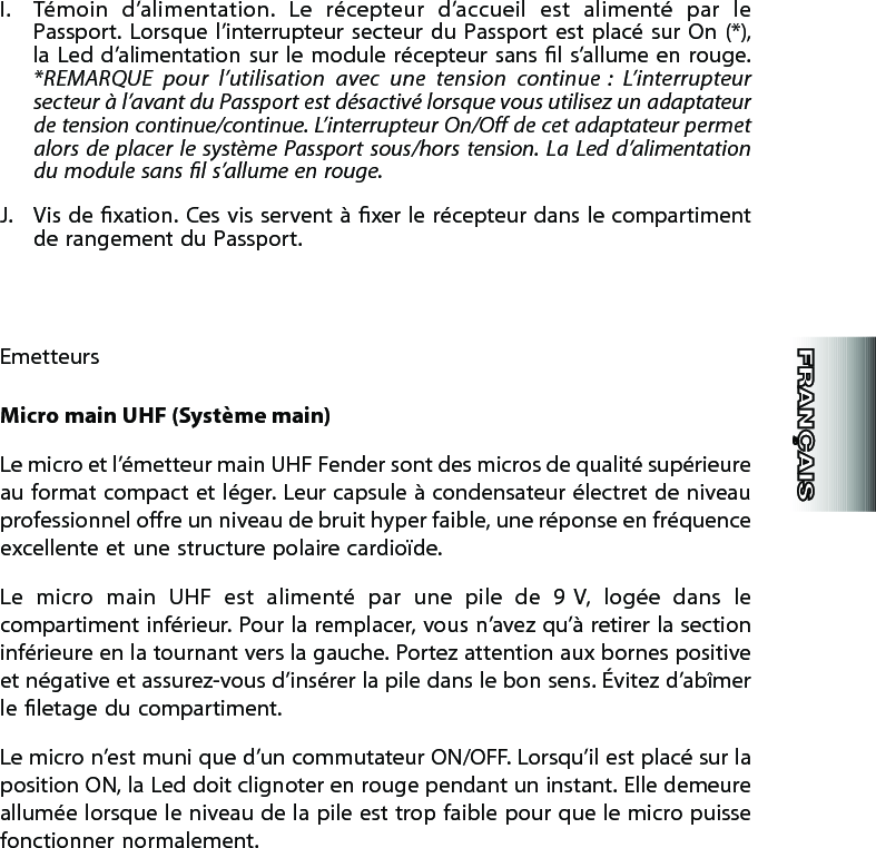 I.  Témoin  d’alimentation.  Le  récepteur  d’accueil  est  alimenté  par  le Passport.  Lorsque l’interrupteur secteur du Passport est placé sur On (*), la Led d’alimentation sur le module récepteur sans l  s’allume  en  rouge. *REMARQUE  pour  l’utilisation  avec  une  tension  continue :  L’interrupteur secteur à l’avant du Passport est désactivé lorsque vous utilisez un adaptateur de tension continue/continue. L’interrupteur On/O de cet adaptateur permet alors  de  placer le système Passport  sous/hors  tension.  La  Led  d’alimentation du module sans l s’allume en rouge.J.  Vis de  xation. Ces vis servent à xer le récepteur dans le compartiment de rangement du Passport.EmetteursMicro main UHF (Système main)Le micro et l’émetteur main UHF Fender sont des micros de qualité supérieure au format compact et léger. Leur capsule à condensateur électret de niveau professionnel ore un niveau de bruit hyper faible, une réponse en fréquence excellente et une structure polaire cardioïde.Le  micro  main  UHF  est  alimenté  par  une  pile  de  9 V,  logée  dans  le compartiment inférieur. Pour la remplacer, vous n’avez qu’à retirer la section inférieure en la tournant vers la gauche. Portez attention aux bornes positive et négative et assurez-vous d’insérer la pile dans le bon sens. Évitez d’abîmer le letage du compartiment.Le micro n’est muni que d’un commutateur ON/OFF. Lorsqu’il est placé sur la position ON, la Led doit clignoter en rouge pendant un instant. Elle demeure allumée lorsque le niveau de la pile est trop faible pour que le micro puisse fonctionner normalement.