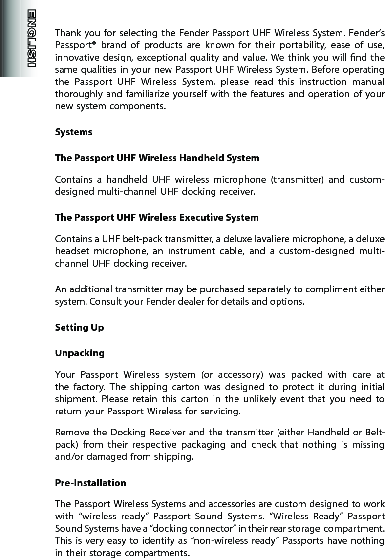 Thank  you  for  selecting  the  Fender Passport  UHF  Wireless  System. Fender’s Passport®  brand  of  products  are  known  for  their  portability,  ease  of  use, innovative  design, exceptional quality  and  value. We  think you will nd the same qualities in your new  Passport UHF Wireless System. Before operating the  Passport  UHF  Wireless  System,  please  read  this  instruction  manual thoroughly  and  familiarize yourself  with the  features and operation of  your new system components.SystemsThe Passport UHF Wireless Handheld SystemContains  a  handheld  UHF  wireless  microphone  (transmitter)  and  custom-designed multi-channel UHF docking receiver.The Passport UHF Wireless Executive SystemContains a UHF belt-pack transmitter, a deluxe lavaliere microphone, a deluxe headset  microphone,  an  instrument  cable,  and  a  custom-designed  multi-channel UHF docking receiver.An additional transmitter may be purchased separately to compliment either system. Consult your Fender dealer for details and options. Setting UpUnpackingYour  Passport  Wireless  system  (or  accessory)  was  packed  with  care  at the  factory.  The  shipping  carton  was  designed  to  protect  it  during  initial shipment.  Please  retain  this  carton  in  the  unlikely  event  that  you  need  to return your Passport Wireless for servicing.Remove the Docking  Receiver and the transmitter (either Handheld  or  Belt-pack)  from  their  respective  packaging  and  check  that  nothing  is  missing and/or damaged from shipping.Pre-InstallationThe Passport Wireless Systems and accessories are custom designed to work with  “wireless  ready”  Passport  Sound  Systems.  “Wireless  Ready”  Passport Sound Systems have a “docking connector” in their rear storage  compartment. This  is  very  easy to identify  as  “non-wireless  ready”  Passports  have nothing in their storage compartments.